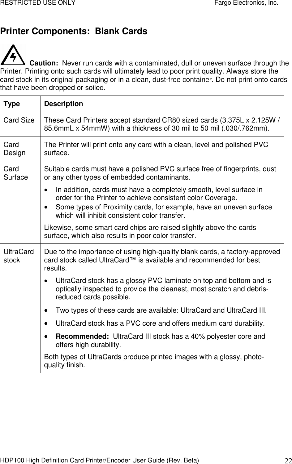 RESTRICTED USE ONLY    Fargo Electronics, Inc. HDP100 High Definition Card Printer/Encoder User Guide (Rev. Beta)  22 Printer Components:  Blank Cards   Caution:  Never run cards with a contaminated, dull or uneven surface through the Printer. Printing onto such cards will ultimately lead to poor print quality. Always store the card stock in its original packaging or in a clean, dust-free container. Do not print onto cards that have been dropped or soiled. Type  Description Card Size  These Card Printers accept standard CR80 sized cards (3.375L x 2.125W / 85.6mmL x 54mmW) with a thickness of 30 mil to 50 mil (.030/.762mm).  Card Design  The Printer will print onto any card with a clean, level and polished PVC surface.  Card Surface  Suitable cards must have a polished PVC surface free of fingerprints, dust or any other types of embedded contaminants.    In addition, cards must have a completely smooth, level surface in order for the Printer to achieve consistent color Coverage.   Some types of Proximity cards, for example, have an uneven surface which will inhibit consistent color transfer.  Likewise, some smart card chips are raised slightly above the cards surface, which also results in poor color transfer. UltraCard stock  Due to the importance of using high-quality blank cards, a factory-approved card stock called UltraCard™ is available and recommended for best results.    UltraCard stock has a glossy PVC laminate on top and bottom and is optically inspected to provide the cleanest, most scratch and debris-reduced cards possible.   Two types of these cards are available: UltraCard and UltraCard III.  UltraCard stock has a PVC core and offers medium card durability.  Recommended:  UltraCard III stock has a 40% polyester core and offers high durability. Both types of UltraCards produce printed images with a glossy, photo-quality finish.  