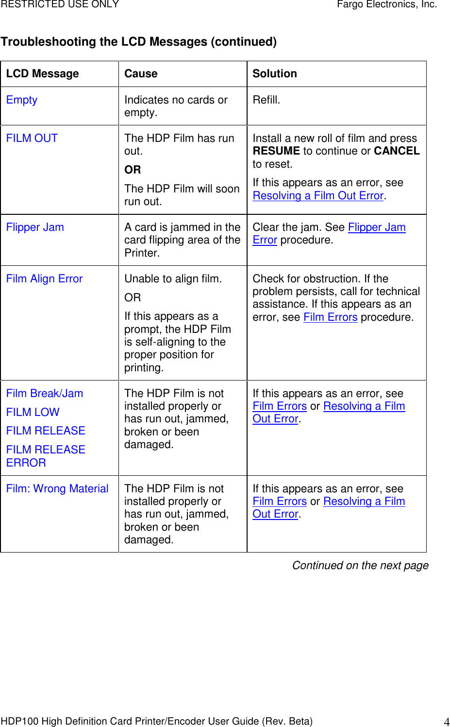RESTRICTED USE ONLY    Fargo Electronics, Inc. HDP100 High Definition Card Printer/Encoder User Guide (Rev. Beta)  4 Troubleshooting the LCD Messages (continued) LCD Message  Cause  Solution Empty  Indicates no cards or empty.  Refill. FILM OUT  The HDP Film has run out. OR The HDP Film will soon run out.  Install a new roll of film and press RESUME to continue or CANCEL to reset.  If this appears as an error, see Resolving a Film Out Error. Flipper Jam  A card is jammed in the card flipping area of the Printer. Clear the jam. See Flipper Jam Error procedure. Film Align Error  Unable to align film. OR If this appears as a prompt, the HDP Film is self-aligning to the proper position for printing. Check for obstruction. If the problem persists, call for technical assistance. If this appears as an error, see Film Errors procedure.   Film Break/Jam FILM LOW FILM RELEASE FILM RELEASE ERROR The HDP Film is not installed properly or has run out, jammed, broken or been damaged.  If this appears as an error, see Film Errors or Resolving a Film Out Error.  Film: Wrong Material  The HDP Film is not installed properly or has run out, jammed, broken or been damaged. If this appears as an error, see Film Errors or Resolving a Film Out Error. Continued on the next page 