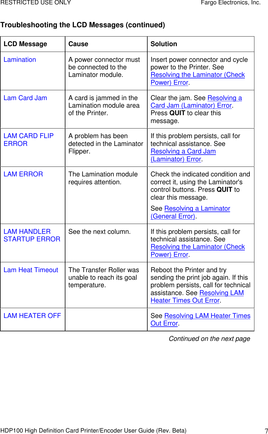 RESTRICTED USE ONLY    Fargo Electronics, Inc. HDP100 High Definition Card Printer/Encoder User Guide (Rev. Beta)  7 Troubleshooting the LCD Messages (continued) LCD Message  Cause  Solution Lamination  A power connector must be connected to the Laminator module. Insert power connector and cycle power to the Printer. See Resolving the Laminator (Check Power) Error. Lam Card Jam  A card is jammed in the Lamination module area of the Printer.  Clear the jam. See Resolving a Card Jam (Laminator) Error. Press QUIT to clear this message. LAM CARD FLIP ERROR  A problem has been detected in the Laminator Flipper. If this problem persists, call for technical assistance. See Resolving a Card Jam (Laminator) Error. LAM ERROR  The Lamination module requires attention.   Check the indicated condition and correct it, using the Laminator&apos;s control buttons. Press QUIT to clear this message. See Resolving a Laminator (General Error).  LAM HANDLER STARTUP ERROR  See the next column.  If this problem persists, call for technical assistance. See Resolving the Laminator (Check Power) Error. Lam Heat Timeout  The Transfer Roller was unable to reach its goal temperature.  Reboot the Printer and try sending the print job again. If this problem persists, call for technical assistance. See Resolving LAM Heater Times Out Error. LAM HEATER OFF    See Resolving LAM Heater Times Out Error. Continued on the next page 