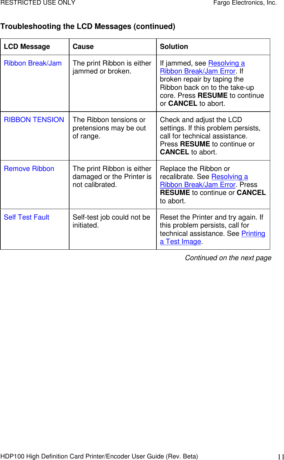 RESTRICTED USE ONLY    Fargo Electronics, Inc. HDP100 High Definition Card Printer/Encoder User Guide (Rev. Beta)  11 Troubleshooting the LCD Messages (continued) LCD Message  Cause  Solution Ribbon Break/Jam  The print Ribbon is either jammed or broken.  If jammed, see Resolving a Ribbon Break/Jam Error. If broken repair by taping the Ribbon back on to the take-up core. Press RESUME to continue or CANCEL to abort. RIBBON TENSION  The Ribbon tensions or pretensions may be out of range. Check and adjust the LCD settings. If this problem persists, call for technical assistance. Press RESUME to continue or CANCEL to abort. Remove Ribbon  The print Ribbon is either damaged or the Printer is not calibrated. Replace the Ribbon or recalibrate. See Resolving a Ribbon Break/Jam Error. Press RESUME to continue or CANCEL to abort. Self Test Fault  Self-test job could not be initiated.  Reset the Printer and try again. If this problem persists, call for technical assistance. See Printing a Test Image. Continued on the next page 