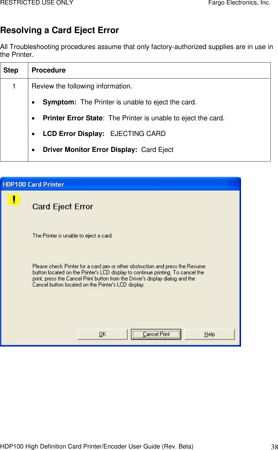 RESTRICTED USE ONLY    Fargo Electronics, Inc. HDP100 High Definition Card Printer/Encoder User Guide (Rev. Beta)  38 Resolving a Card Eject Error All Troubleshooting procedures assume that only factory-authorized supplies are in use in the Printer.  Step  Procedure 1  Review the following information.   Symptom:  The Printer is unable to eject the card.  Printer Error State:  The Printer is unable to eject the card.  LCD Error Display:   EJECTING CARD  Driver Monitor Error Display:  Card Eject    