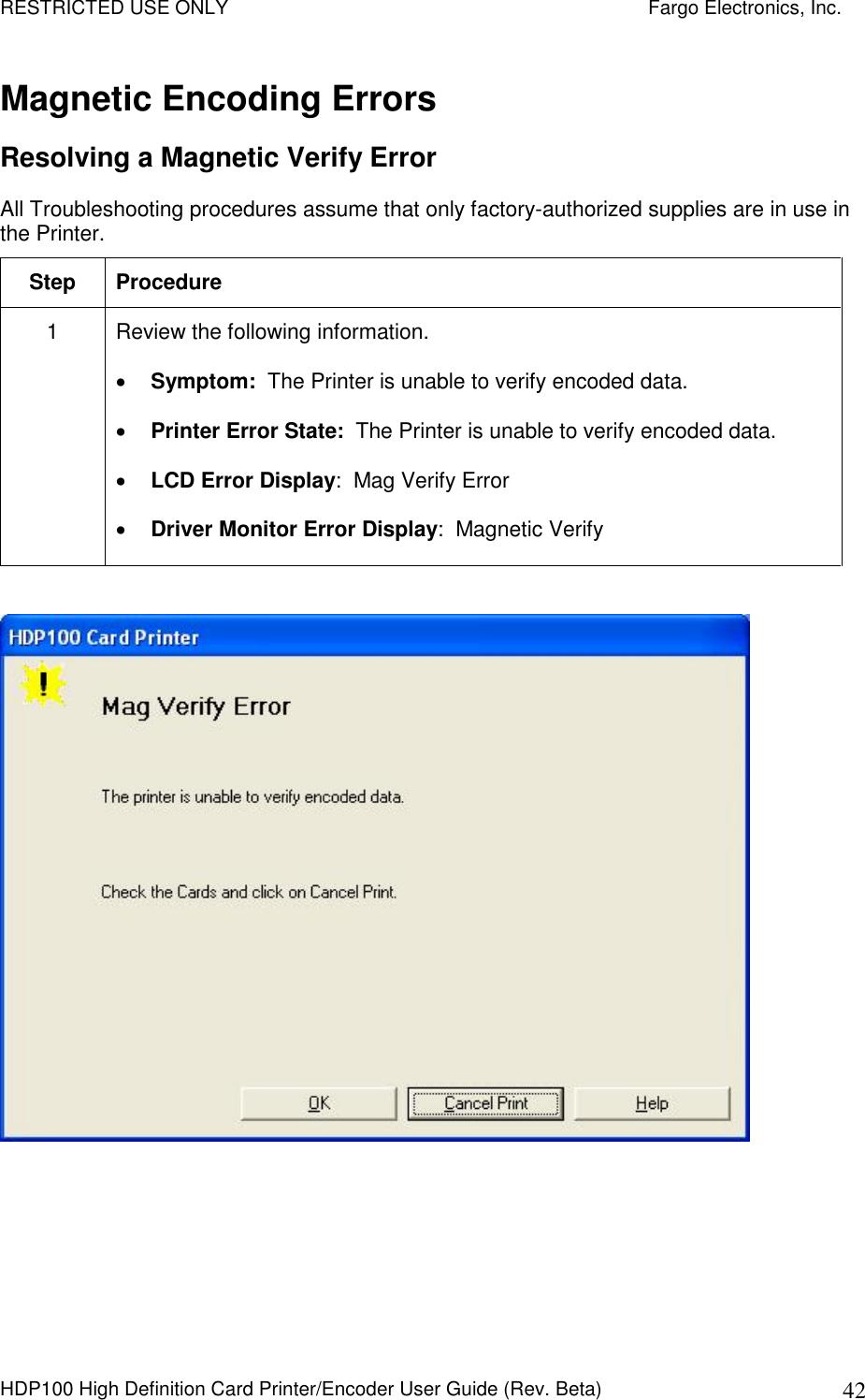 RESTRICTED USE ONLY    Fargo Electronics, Inc. HDP100 High Definition Card Printer/Encoder User Guide (Rev. Beta)  42 Magnetic Encoding Errors Resolving a Magnetic Verify Error  All Troubleshooting procedures assume that only factory-authorized supplies are in use in the Printer.  Step  Procedure 1  Review the following information.   Symptom:  The Printer is unable to verify encoded data.  Printer Error State:  The Printer is unable to verify encoded data.  LCD Error Display:  Mag Verify Error  Driver Monitor Error Display:  Magnetic Verify    