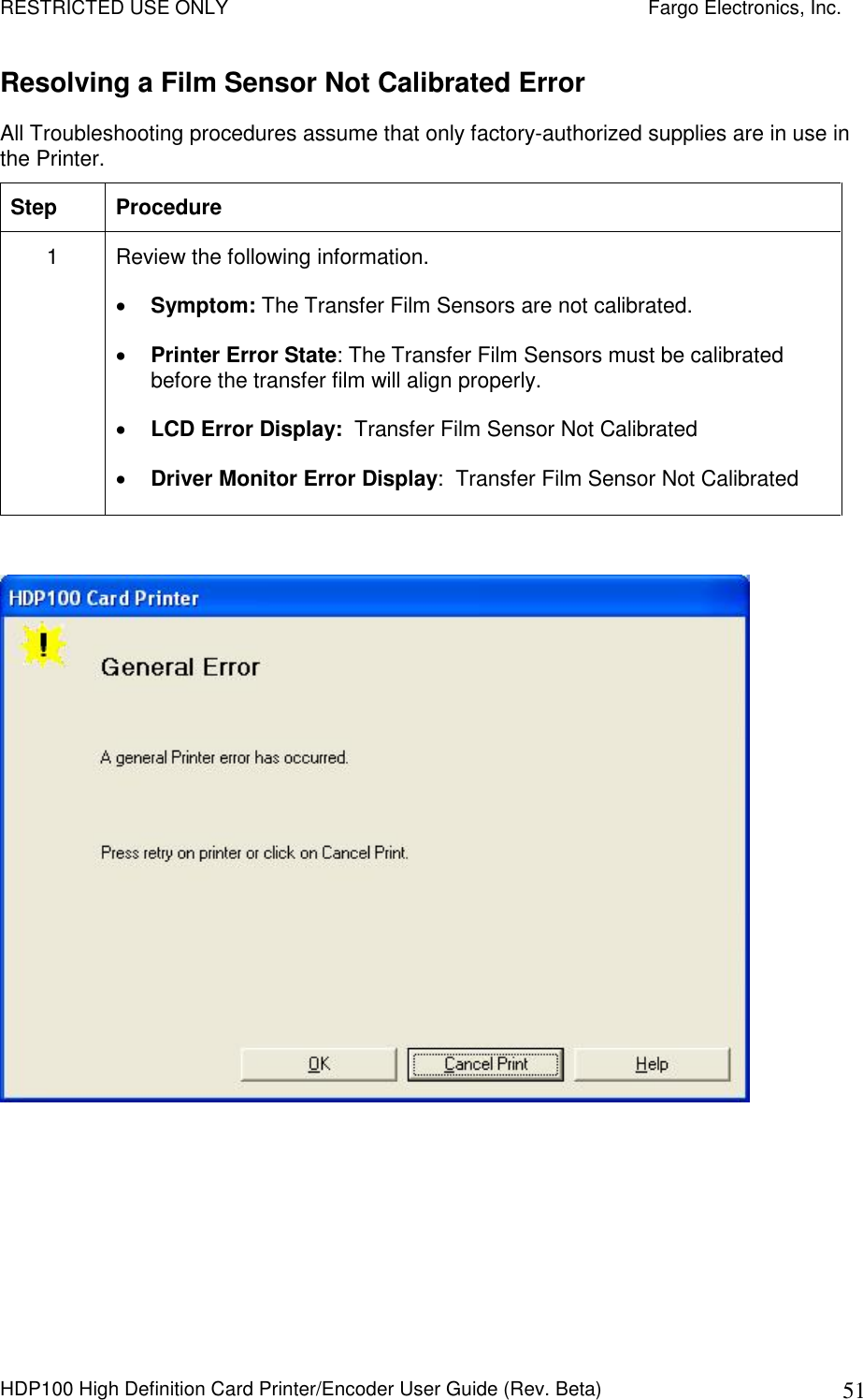 RESTRICTED USE ONLY    Fargo Electronics, Inc. HDP100 High Definition Card Printer/Encoder User Guide (Rev. Beta)  51 Resolving a Film Sensor Not Calibrated Error All Troubleshooting procedures assume that only factory-authorized supplies are in use in the Printer.  Step  Procedure 1  Review the following information.   Symptom: The Transfer Film Sensors are not calibrated.  Printer Error State: The Transfer Film Sensors must be calibrated before the transfer film will align properly.   LCD Error Display:  Transfer Film Sensor Not Calibrated  Driver Monitor Error Display:  Transfer Film Sensor Not Calibrated    