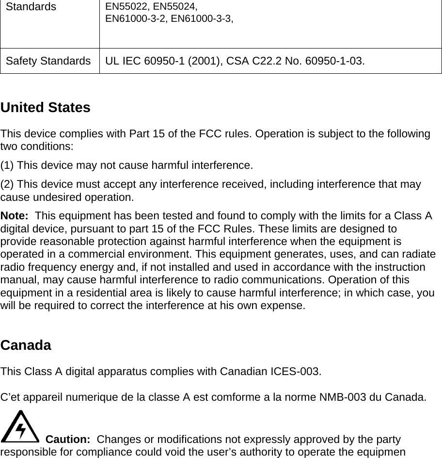 Standards  EN55022, EN55024, EN61000-3-2, EN61000-3-3,  Safety Standards  UL IEC 60950-1 (2001), CSA C22.2 No. 60950-1-03.   United States This device complies with Part 15 of the FCC rules. Operation is subject to the following two conditions:  (1) This device may not cause harmful interference.  (2) This device must accept any interference received, including interference that may cause undesired operation. Note:  This equipment has been tested and found to comply with the limits for a Class A digital device, pursuant to part 15 of the FCC Rules. These limits are designed to provide reasonable protection against harmful interference when the equipment is operated in a commercial environment. This equipment generates, uses, and can radiate radio frequency energy and, if not installed and used in accordance with the instruction manual, may cause harmful interference to radio communications. Operation of this equipment in a residential area is likely to cause harmful interference; in which case, you will be required to correct the interference at his own expense.  Canada  This Class A digital apparatus complies with Canadian ICES-003.   C’et appareil numerique de la classe A est comforme a la norme NMB-003 du Canada.    Caution:  Changes or modifications not expressly approved by the party responsible for compliance could void the user’s authority to operate the equipmen  