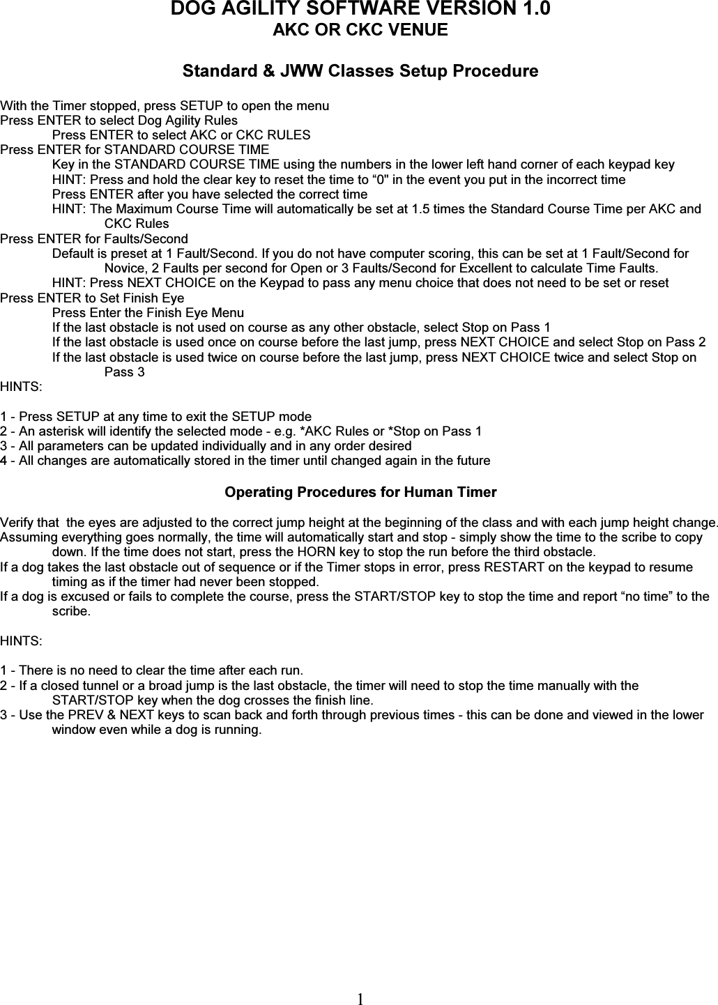   1 DOG AGILITY SOFTWARE VERSION 1.0 AKC OR CKC VENUE  Standard &amp; JWW Classes Setup Procedure  With the Timer stopped, press SETUP to open the menu Press ENTER to select Dog Agility Rules Press ENTER to select AKC or CKC RULES Press ENTER for STANDARD COURSE TIME Key in the STANDARD COURSE TIME using the numbers in the lower left hand corner of each keypad key HINT: Press and hold the clear key to reset the time to &ldquo;0" in the event you put in the incorrect time Press ENTER after you have selected the correct time HINT: The Maximum Course Time will automatically be set at 1.5 times the Standard Course Time per AKC and CKC Rules Press ENTER for Faults/Second Default is preset at 1 Fault/Second. If you do not have computer scoring, this can be set at 1 Fault/Second for Novice, 2 Faults per second for Open or 3 Faults/Second for Excellent to calculate Time Faults. HINT: Press NEXT CHOICE on the Keypad to pass any menu choice that does not need to be set or reset   Press ENTER to Set Finish Eye Press Enter the Finish Eye Menu If the last obstacle is not used on course as any other obstacle, select Stop on Pass 1 If the last obstacle is used once on course before the last jump, press NEXT CHOICE and select Stop on Pass 2 If the last obstacle is used twice on course before the last jump, press NEXT CHOICE twice and select Stop on Pass 3 HINTS:  1 - Press SETUP at any time to exit the SETUP mode 2 - An asterisk will identify the selected mode - e.g. *AKC Rules or *Stop on Pass 1 3 - All parameters can be updated individually and in any order desired 4 - All changes are automatically stored in the timer until changed again in the future  Operating Procedures for Human Timer  Verify that  the eyes are adjusted to the correct jump height at the beginning of the class and with each jump height change.  Assuming everything goes normally, the time will automatically start and stop - simply show the time to the scribe to copy down. If the time does not start, press the HORN key to stop the run before the third obstacle. If a dog takes the last obstacle out of sequence or if the Timer stops in error, press RESTART on the keypad to resume timing as if the timer had never been stopped. If a dog is excused or fails to complete the course, press the START/STOP key to stop the time and report &ldquo;no time&rdquo; to the scribe.  HINTS:  1 - There is no need to clear the time after each run. 2 - If a closed tunnel or a broad jump is the last obstacle, the timer will need to stop the time manually with the START/STOP key when the dog crosses the finish line. 3 - Use the PREV &amp; NEXT keys to scan back and forth through previous times - this can be done and viewed in the lower window even while a dog is running.    