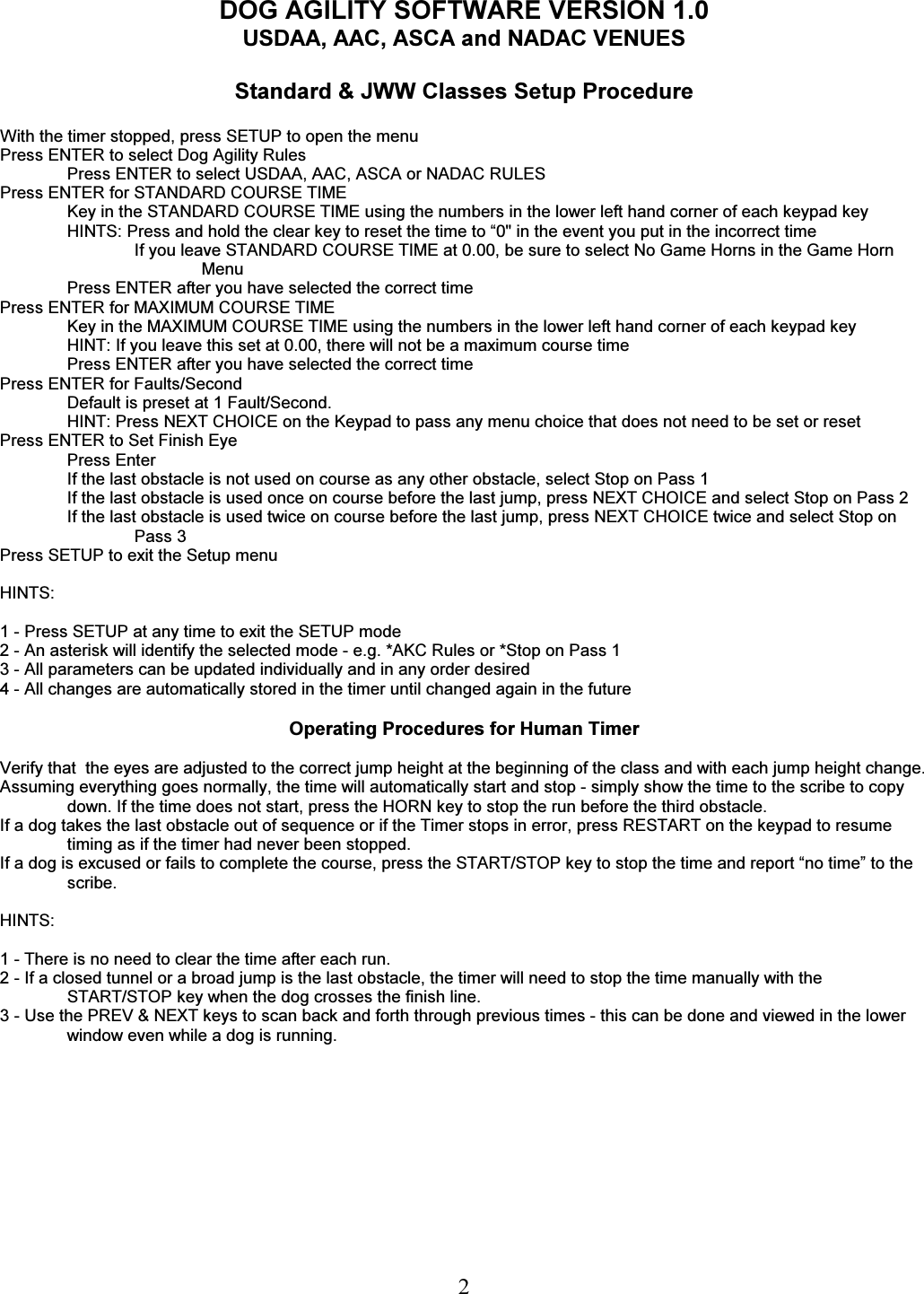   2 DOG AGILITY SOFTWARE VERSION 1.0 USDAA, AAC, ASCA and NADAC VENUES  Standard &amp; JWW Classes Setup Procedure  With the timer stopped, press SETUP to open the menu Press ENTER to select Dog Agility Rules Press ENTER to select USDAA, AAC, ASCA or NADAC RULES Press ENTER for STANDARD COURSE TIME Key in the STANDARD COURSE TIME using the numbers in the lower left hand corner of each keypad key HINTS: Press and hold the clear key to reset the time to &ldquo;0" in the event you put in the incorrect time If you leave STANDARD COURSE TIME at 0.00, be sure to select No Game Horns in the Game Horn Menu Press ENTER after you have selected the correct time Press ENTER for MAXIMUM COURSE TIME Key in the MAXIMUM COURSE TIME using the numbers in the lower left hand corner of each keypad key HINT: If you leave this set at 0.00, there will not be a maximum course time Press ENTER after you have selected the correct time Press ENTER for Faults/Second Default is preset at 1 Fault/Second.  HINT: Press NEXT CHOICE on the Keypad to pass any menu choice that does not need to be set or reset   Press ENTER to Set Finish Eye Press Enter If the last obstacle is not used on course as any other obstacle, select Stop on Pass 1 If the last obstacle is used once on course before the last jump, press NEXT CHOICE and select Stop on Pass 2 If the last obstacle is used twice on course before the last jump, press NEXT CHOICE twice and select Stop on Pass 3 Press SETUP to exit the Setup menu  HINTS:  1 - Press SETUP at any time to exit the SETUP mode 2 - An asterisk will identify the selected mode - e.g. *AKC Rules or *Stop on Pass 1 3 - All parameters can be updated individually and in any order desired 4 - All changes are automatically stored in the timer until changed again in the future  Operating Procedures for Human Timer  Verify that  the eyes are adjusted to the correct jump height at the beginning of the class and with each jump height change.  Assuming everything goes normally, the time will automatically start and stop - simply show the time to the scribe to copy down. If the time does not start, press the HORN key to stop the run before the third obstacle. If a dog takes the last obstacle out of sequence or if the Timer stops in error, press RESTART on the keypad to resume timing as if the timer had never been stopped. If a dog is excused or fails to complete the course, press the START/STOP key to stop the time and report &ldquo;no time&rdquo; to the scribe.  HINTS:  1 - There is no need to clear the time after each run. 2 - If a closed tunnel or a broad jump is the last obstacle, the timer will need to stop the time manually with the START/STOP key when the dog crosses the finish line. 3 - Use the PREV &amp; NEXT keys to scan back and forth through previous times - this can be done and viewed in the lower window even while a dog is running.    