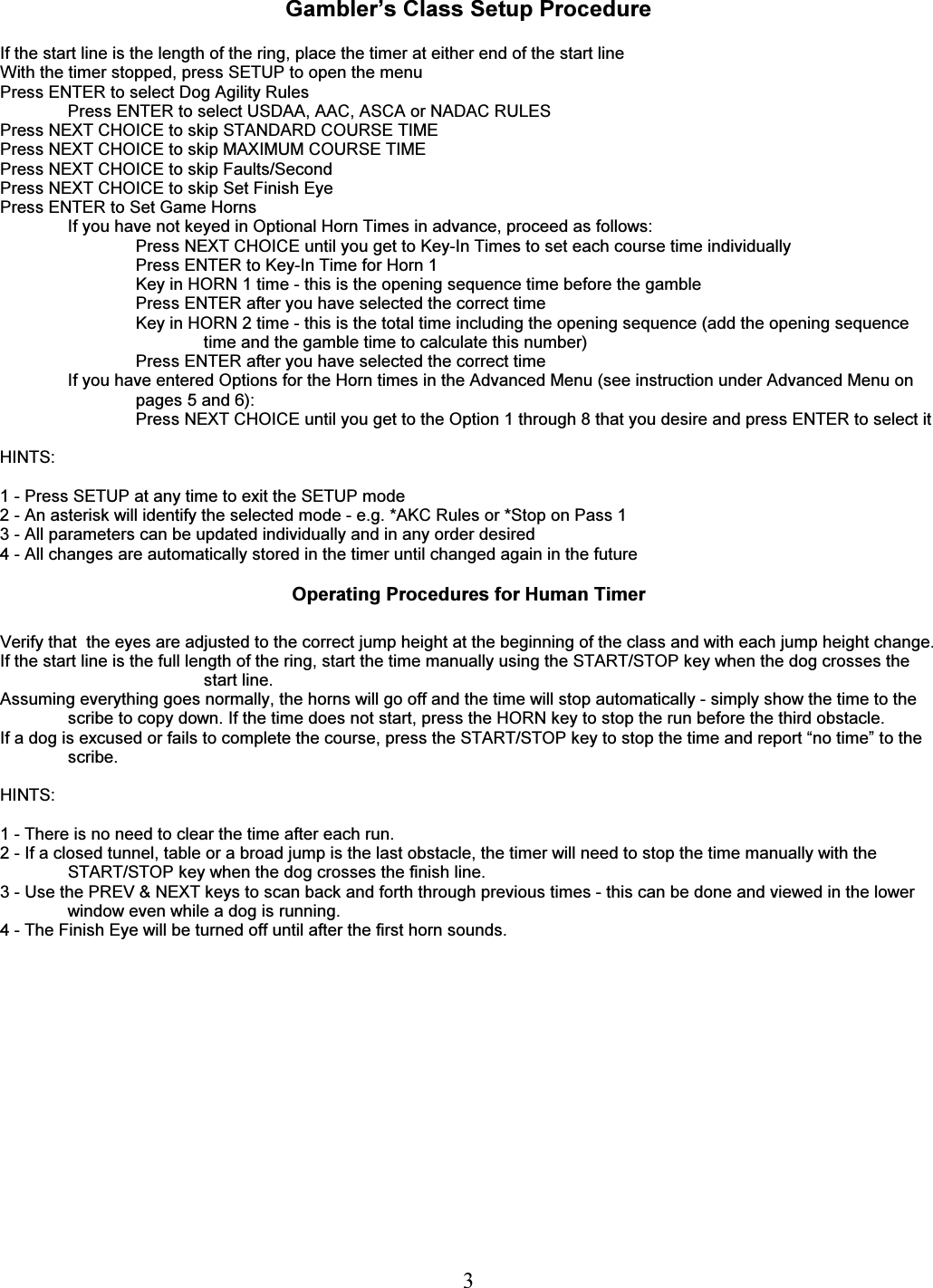   3  Gambler&rsquo;s Class Setup Procedure  If the start line is the length of the ring, place the timer at either end of the start line With the timer stopped, press SETUP to open the menu Press ENTER to select Dog Agility Rules Press ENTER to select USDAA, AAC, ASCA or NADAC RULES Press NEXT CHOICE to skip STANDARD COURSE TIME Press NEXT CHOICE to skip MAXIMUM COURSE TIME Press NEXT CHOICE to skip Faults/Second Press NEXT CHOICE to skip Set Finish Eye Press ENTER to Set Game Horns If you have not keyed in Optional Horn Times in advance, proceed as follows: Press NEXT CHOICE until you get to Key-In Times to set each course time individually Press ENTER to Key-In Time for Horn 1 Key in HORN 1 time - this is the opening sequence time before the gamble Press ENTER after you have selected the correct time Key in HORN 2 time - this is the total time including the opening sequence (add the opening sequence time and the gamble time to calculate this number) Press ENTER after you have selected the correct time If you have entered Options for the Horn times in the Advanced Menu (see instruction under Advanced Menu on pages 5 and 6): Press NEXT CHOICE until you get to the Option 1 through 8 that you desire and press ENTER to select it  HINTS:  1 - Press SETUP at any time to exit the SETUP mode 2 - An asterisk will identify the selected mode - e.g. *AKC Rules or *Stop on Pass 1 3 - All parameters can be updated individually and in any order desired 4 - All changes are automatically stored in the timer until changed again in the future  Operating Procedures for Human Timer  Verify that  the eyes are adjusted to the correct jump height at the beginning of the class and with each jump height change.  If the start line is the full length of the ring, start the time manually using the START/STOP key when the dog crosses the start line. Assuming everything goes normally, the horns will go off and the time will stop automatically - simply show the time to the scribe to copy down. If the time does not start, press the HORN key to stop the run before the third obstacle. If a dog is excused or fails to complete the course, press the START/STOP key to stop the time and report &ldquo;no time&rdquo; to the scribe.  HINTS:  1 - There is no need to clear the time after each run. 2 - If a closed tunnel, table or a broad jump is the last obstacle, the timer will need to stop the time manually with the START/STOP key when the dog crosses the finish line. 3 - Use the PREV &amp; NEXT keys to scan back and forth through previous times - this can be done and viewed in the lower window even while a dog is running. 4 - The Finish Eye will be turned off until after the first horn sounds.    