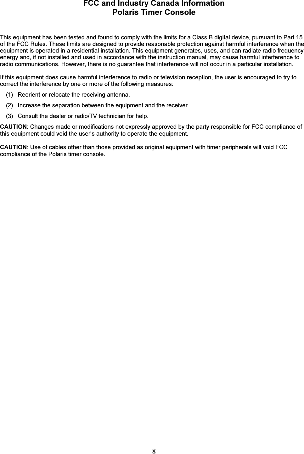  8 FCC and Industry Canada Information Polaris Timer Console   This equipment has been tested and found to comply with the limits for a Class B digital device, pursuant to Part 15 of the FCC Rules. These limits are designed to provide reasonable protection against harmful interference when the equipment is operated in a residential installation. This equipment generates, uses, and can radiate radio frequency energy and, if not installed and used in accordance with the instruction manual, may cause harmful interference to radio communications. However, there is no guarantee that interference will not occur in a particular installation.   If this equipment does cause harmful interference to radio or television reception, the user is encouraged to try to correct the interference by one or more of the following measures:  (1)  Reorient or relocate the receiving antenna.  (2)  Increase the separation between the equipment and the receiver.  (3)   Consult the dealer or radio/TV technician for help. CAUTION: Changes made or modifications not expressly approved by the party responsible for FCC compliance of this equipment could void the user&rsquo;s authority to operate the equipment.  CAUTION: Use of cables other than those provided as original equipment with timer peripherals will void FCC compliance of the Polaris timer console. 