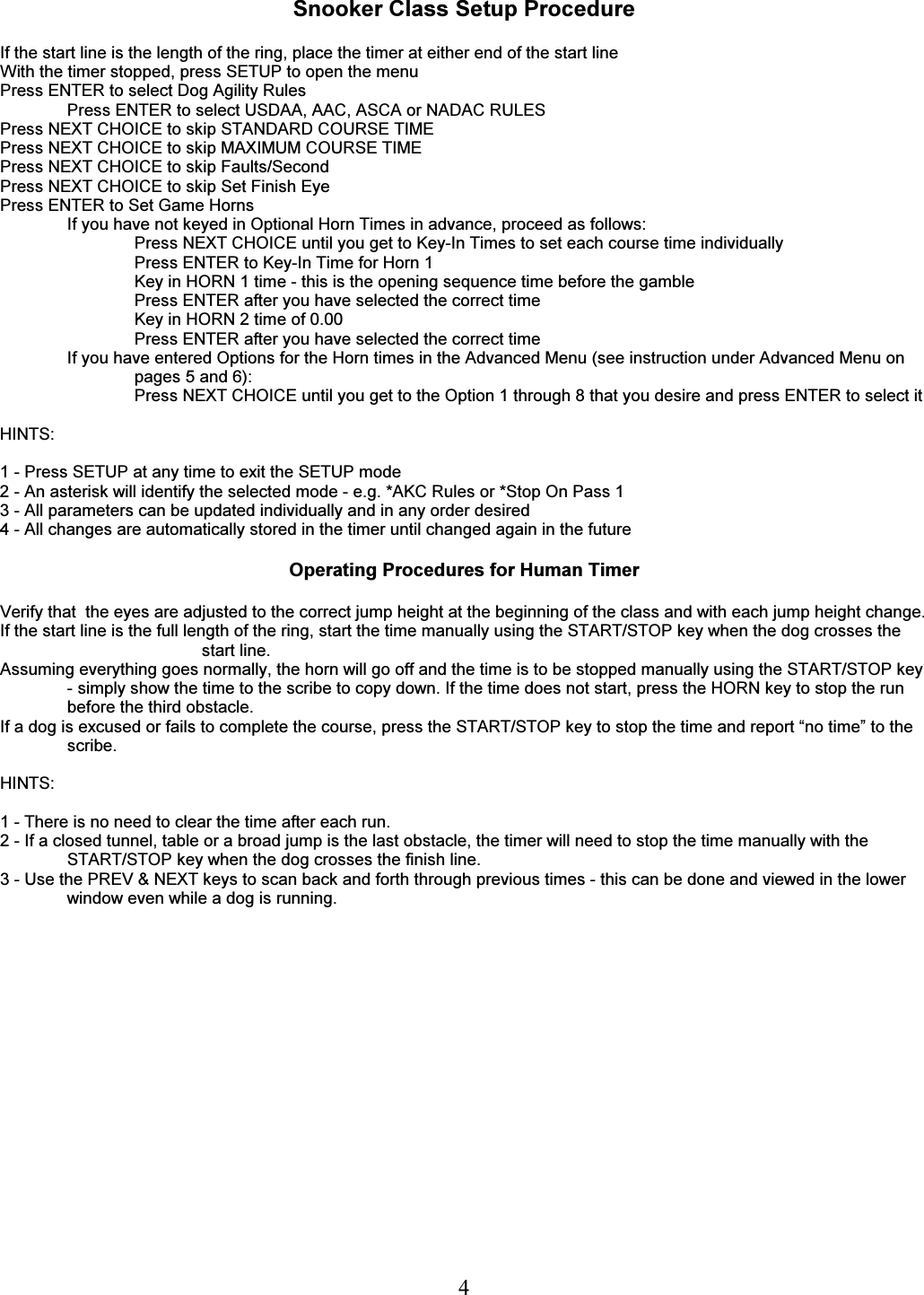   4 Snooker Class Setup Procedure  If the start line is the length of the ring, place the timer at either end of the start line With the timer stopped, press SETUP to open the menu Press ENTER to select Dog Agility Rules Press ENTER to select USDAA, AAC, ASCA or NADAC RULES Press NEXT CHOICE to skip STANDARD COURSE TIME Press NEXT CHOICE to skip MAXIMUM COURSE TIME Press NEXT CHOICE to skip Faults/Second Press NEXT CHOICE to skip Set Finish Eye Press ENTER to Set Game Horns If you have not keyed in Optional Horn Times in advance, proceed as follows: Press NEXT CHOICE until you get to Key-In Times to set each course time individually Press ENTER to Key-In Time for Horn 1 Key in HORN 1 time - this is the opening sequence time before the gamble Press ENTER after you have selected the correct time Key in HORN 2 time of 0.00 Press ENTER after you have selected the correct time If you have entered Options for the Horn times in the Advanced Menu (see instruction under Advanced Menu on pages 5 and 6): Press NEXT CHOICE until you get to the Option 1 through 8 that you desire and press ENTER to select it  HINTS:  1 - Press SETUP at any time to exit the SETUP mode 2 - An asterisk will identify the selected mode - e.g. *AKC Rules or *Stop On Pass 1 3 - All parameters can be updated individually and in any order desired 4 - All changes are automatically stored in the timer until changed again in the future  Operating Procedures for Human Timer  Verify that  the eyes are adjusted to the correct jump height at the beginning of the class and with each jump height change.  If the start line is the full length of the ring, start the time manually using the START/STOP key when the dog crosses the start line. Assuming everything goes normally, the horn will go off and the time is to be stopped manually using the START/STOP key - simply show the time to the scribe to copy down. If the time does not start, press the HORN key to stop the run before the third obstacle. If a dog is excused or fails to complete the course, press the START/STOP key to stop the time and report &ldquo;no time&rdquo; to the scribe.  HINTS:  1 - There is no need to clear the time after each run. 2 - If a closed tunnel, table or a broad jump is the last obstacle, the timer will need to stop the time manually with the START/STOP key when the dog crosses the finish line. 3 - Use the PREV &amp; NEXT keys to scan back and forth through previous times - this can be done and viewed in the lower window even while a dog is running.    