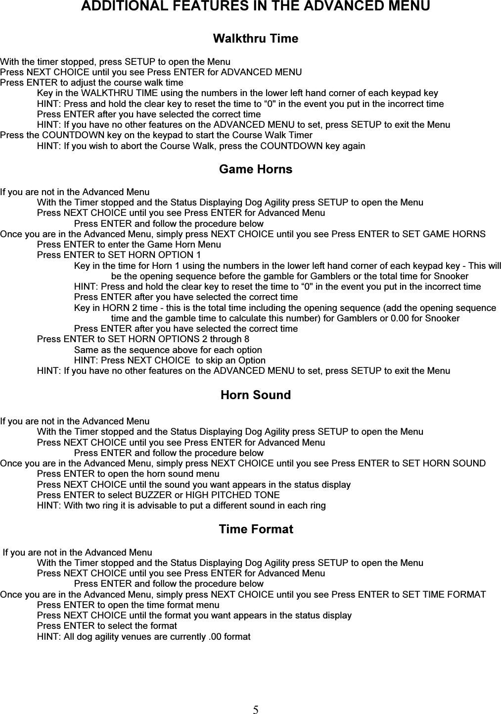   5 ADDITIONAL FEATURES IN THE ADVANCED MENU  Walkthru Time  With the timer stopped, press SETUP to open the Menu  Press NEXT CHOICE until you see Press ENTER for ADVANCED MENU Press ENTER to adjust the course walk time Key in the WALKTHRU TIME using the numbers in the lower left hand corner of each keypad key HINT: Press and hold the clear key to reset the time to &ldquo;0" in the event you put in the incorrect time Press ENTER after you have selected the correct time HINT: If you have no other features on the ADVANCED MENU to set, press SETUP to exit the Menu Press the COUNTDOWN key on the keypad to start the Course Walk Timer HINT: If you wish to abort the Course Walk, press the COUNTDOWN key again  Game Horns  If you are not in the Advanced Menu With the Timer stopped and the Status Displaying Dog Agility press SETUP to open the Menu Press NEXT CHOICE until you see Press ENTER for Advanced Menu Press ENTER and follow the procedure below   Once you are in the Advanced Menu, simply press NEXT CHOICE until you see Press ENTER to SET GAME HORNS Press ENTER to enter the Game Horn Menu Press ENTER to SET HORN OPTION 1 Key in the time for Horn 1 using the numbers in the lower left hand corner of each keypad key - This will be the opening sequence before the gamble for Gamblers or the total time for Snooker HINT: Press and hold the clear key to reset the time to &ldquo;0" in the event you put in the incorrect time Press ENTER after you have selected the correct time Key in HORN 2 time - this is the total time including the opening sequence (add the opening sequence time and the gamble time to calculate this number) for Gamblers or 0.00 for Snooker Press ENTER after you have selected the correct time Press ENTER to SET HORN OPTIONS 2 through 8 Same as the sequence above for each option HINT: Press NEXT CHOICE  to skip an Option HINT: If you have no other features on the ADVANCED MENU to set, press SETUP to exit the Menu  Horn Sound  If you are not in the Advanced Menu With the Timer stopped and the Status Displaying Dog Agility press SETUP to open the Menu Press NEXT CHOICE until you see Press ENTER for Advanced Menu Press ENTER and follow the procedure below   Once you are in the Advanced Menu, simply press NEXT CHOICE until you see Press ENTER to SET HORN SOUND Press ENTER to open the horn sound menu Press NEXT CHOICE until the sound you want appears in the status display Press ENTER to select BUZZER or HIGH PITCHED TONE HINT: With two ring it is advisable to put a different sound in each ring  Time Format   If you are not in the Advanced Menu With the Timer stopped and the Status Displaying Dog Agility press SETUP to open the Menu Press NEXT CHOICE until you see Press ENTER for Advanced Menu Press ENTER and follow the procedure below   Once you are in the Advanced Menu, simply press NEXT CHOICE until you see Press ENTER to SET TIME FORMAT Press ENTER to open the time format menu Press NEXT CHOICE until the format you want appears in the status display Press ENTER to select the format HINT: All dog agility venues are currently .00 format 