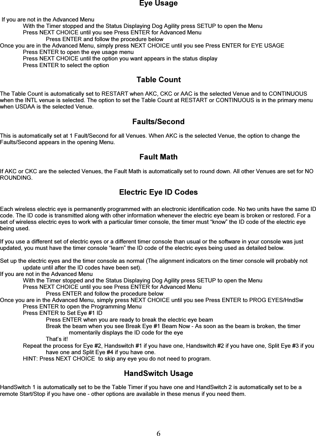   6  Eye Usage   If you are not in the Advanced Menu With the Timer stopped and the Status Displaying Dog Agility press SETUP to open the Menu Press NEXT CHOICE until you see Press ENTER for Advanced Menu Press ENTER and follow the procedure below   Once you are in the Advanced Menu, simply press NEXT CHOICE until you see Press ENTER for EYE USAGE Press ENTER to open the eye usage menu Press NEXT CHOICE until the option you want appears in the status display Press ENTER to select the option  Table Count  The Table Count is automatically set to RESTART when AKC, CKC or AAC is the selected Venue and to CONTINUOUS when the INTL venue is selected. The option to set the Table Count at RESTART or CONTINUOUS is in the primary menu when USDAA is the selected Venue.  Faults/Second  This is automatically set at 1 Fault/Second for all Venues. When AKC is the selected Venue, the option to change the Faults/Second appears in the opening Menu.  Fault Math  If AKC or CKC are the selected Venues, the Fault Math is automatically set to round down. All other Venues are set for NO ROUNDING.  Electric Eye ID Codes  Each wireless electric eye is permanently programmed with an electronic identification code. No two units have the same ID code. The ID code is transmitted along with other information whenever the electric eye beam is broken or restored. For a set of wireless electric eyes to work with a particular timer console, the timer must &ldquo;know&rdquo; the ID code of the electric eye being used.  If you use a different set of electric eyes or a different timer console than usual or the software in your console was just updated, you must have the timer console &ldquo;learn&rdquo; the ID code of the electric eyes being used as detailed below.  Set up the electric eyes and the timer console as normal (The alignment indicators on the timer console will probably not update until after the ID codes have been set). If you are not in the Advanced Menu With the Timer stopped and the Status Displaying Dog Agility press SETUP to open the Menu Press NEXT CHOICE until you see Press ENTER for Advanced Menu Press ENTER and follow the procedure below   Once you are in the Advanced Menu, simply press NEXT CHOICE until you see Press ENTER to PROG EYES/HndSw Press ENTER to open the Programming Menu  Press ENTER to Set Eye #1 ID  Press ENTER when you are ready to break the electric eye beam Break the beam when you see Break Eye #1 Beam Now - As soon as the beam is broken, the timer momentarily displays the ID code for the eye That&rsquo;s it! Repeat the process for Eye #2, Handswitch #1 if you have one, Handswitch #2 if you have one, Split Eye #3 if you have one and Split Eye #4 if you have one. HINT: Press NEXT CHOICE  to skip any eye you do not need to program.  HandSwitch Usage   HandSwitch 1 is automatically set to be the Table Timer if you have one and HandSwitch 2 is automatically set to be a remote Start/Stop if you have one - other options are available in these menus if you need them. 