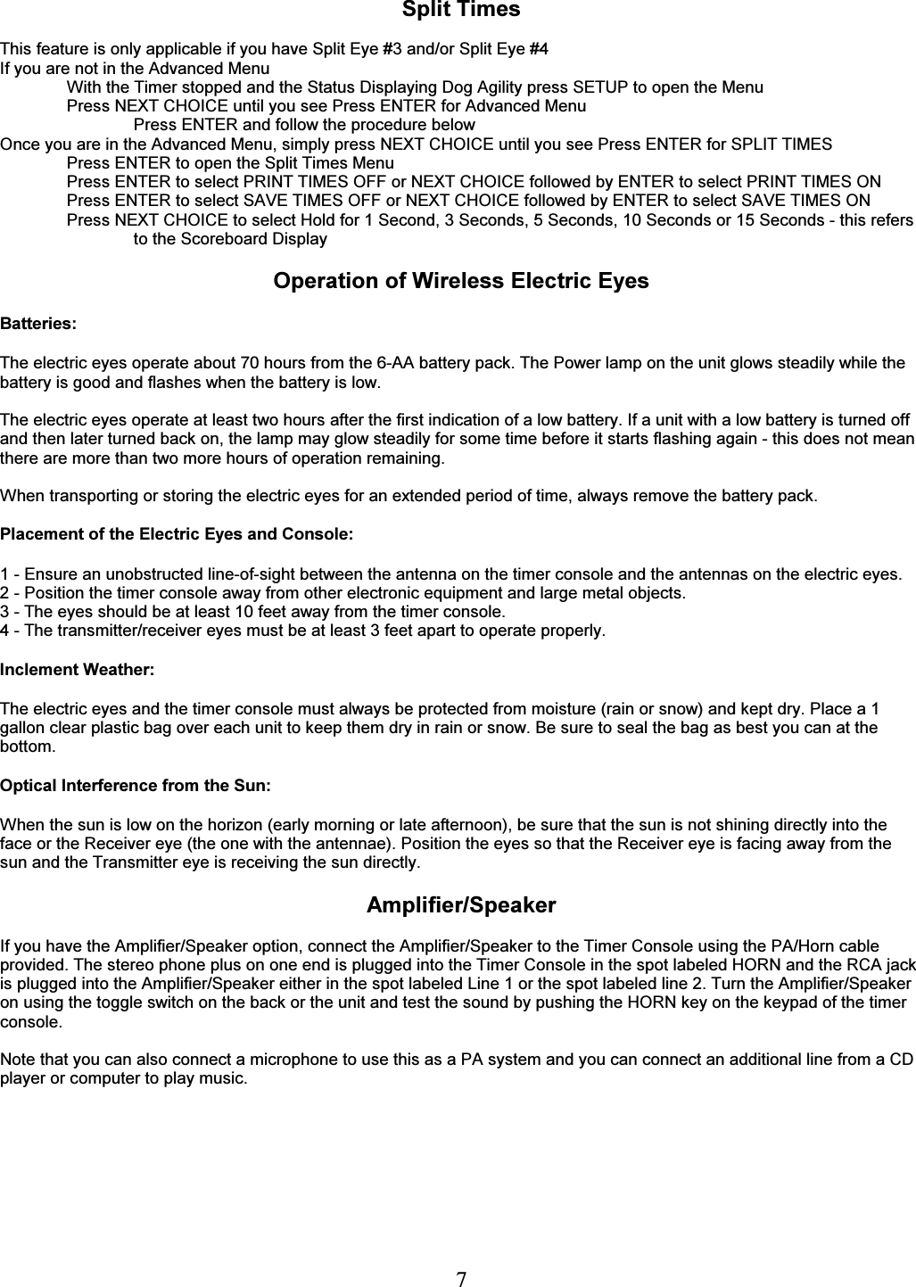   7 Split Times  This feature is only applicable if you have Split Eye #3 and/or Split Eye #4 If you are not in the Advanced Menu With the Timer stopped and the Status Displaying Dog Agility press SETUP to open the Menu Press NEXT CHOICE until you see Press ENTER for Advanced Menu Press ENTER and follow the procedure below   Once you are in the Advanced Menu, simply press NEXT CHOICE until you see Press ENTER for SPLIT TIMES Press ENTER to open the Split Times Menu Press ENTER to select PRINT TIMES OFF or NEXT CHOICE followed by ENTER to select PRINT TIMES ON Press ENTER to select SAVE TIMES OFF or NEXT CHOICE followed by ENTER to select SAVE TIMES ON Press NEXT CHOICE to select Hold for 1 Second, 3 Seconds, 5 Seconds, 10 Seconds or 15 Seconds - this refers to the Scoreboard Display    Operation of Wireless Electric Eyes  Batteries:  The electric eyes operate about 70 hours from the 6-AA battery pack. The Power lamp on the unit glows steadily while the battery is good and flashes when the battery is low.  The electric eyes operate at least two hours after the first indication of a low battery. If a unit with a low battery is turned off and then later turned back on, the lamp may glow steadily for some time before it starts flashing again - this does not mean there are more than two more hours of operation remaining.  When transporting or storing the electric eyes for an extended period of time, always remove the battery pack.  Placement of the Electric Eyes and Console:  1 - Ensure an unobstructed line-of-sight between the antenna on the timer console and the antennas on the electric eyes. 2 - Position the timer console away from other electronic equipment and large metal objects. 3 - The eyes should be at least 10 feet away from the timer console. 4 - The transmitter/receiver eyes must be at least 3 feet apart to operate properly.  Inclement Weather:  The electric eyes and the timer console must always be protected from moisture (rain or snow) and kept dry. Place a 1 gallon clear plastic bag over each unit to keep them dry in rain or snow. Be sure to seal the bag as best you can at the bottom.  Optical Interference from the Sun:  When the sun is low on the horizon (early morning or late afternoon), be sure that the sun is not shining directly into the face or the Receiver eye (the one with the antennae). Position the eyes so that the Receiver eye is facing away from the sun and the Transmitter eye is receiving the sun directly.  Amplifier/Speaker  If you have the Amplifier/Speaker option, connect the Amplifier/Speaker to the Timer Console using the PA/Horn cable provided. The stereo phone plus on one end is plugged into the Timer Console in the spot labeled HORN and the RCA jack is plugged into the Amplifier/Speaker either in the spot labeled Line 1 or the spot labeled line 2. Turn the Amplifier/Speaker on using the toggle switch on the back or the unit and test the sound by pushing the HORN key on the keypad of the timer console.  Note that you can also connect a microphone to use this as a PA system and you can connect an additional line from a CD player or computer to play music. 