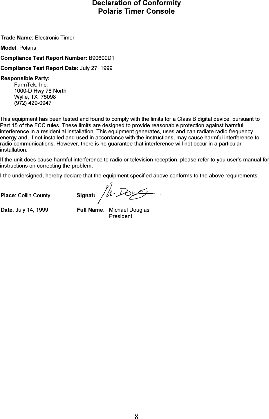   8 Declaration of Conformity Polaris Timer Console   Trade Name: Electronic Timer Model: Polaris Compliance Test Report Number: B90609D1 Compliance Test Report Date: July 27, 1999 Responsible Party: FarmTek, Inc. 1000-D Hwy 78 North Wylie, TX  75098 (972) 429-0947  This equipment has been tested and found to comply with the limits for a Class B digital device, pursuant to Part 15 of the FCC rules. These limits are designed to provide reasonable protection against harmful interference in a residential installation. This equipment generates, uses and can radiate radio frequency energy and, if not installed and used in accordance with the instructions, may cause harmful interference to radio communications. However, there is no guarantee that interference will not occur in a particular installation. If the unit does cause harmful interference to radio or television reception, please refer to you user&rsquo;s manual for instructions on correcting the problem. I the undersigned, hereby declare that the equipment specified above conforms to the above requirements.  Place: Collin County  Signature: Date: July 14, 1999  Full Name: Michael Douglas  President   
