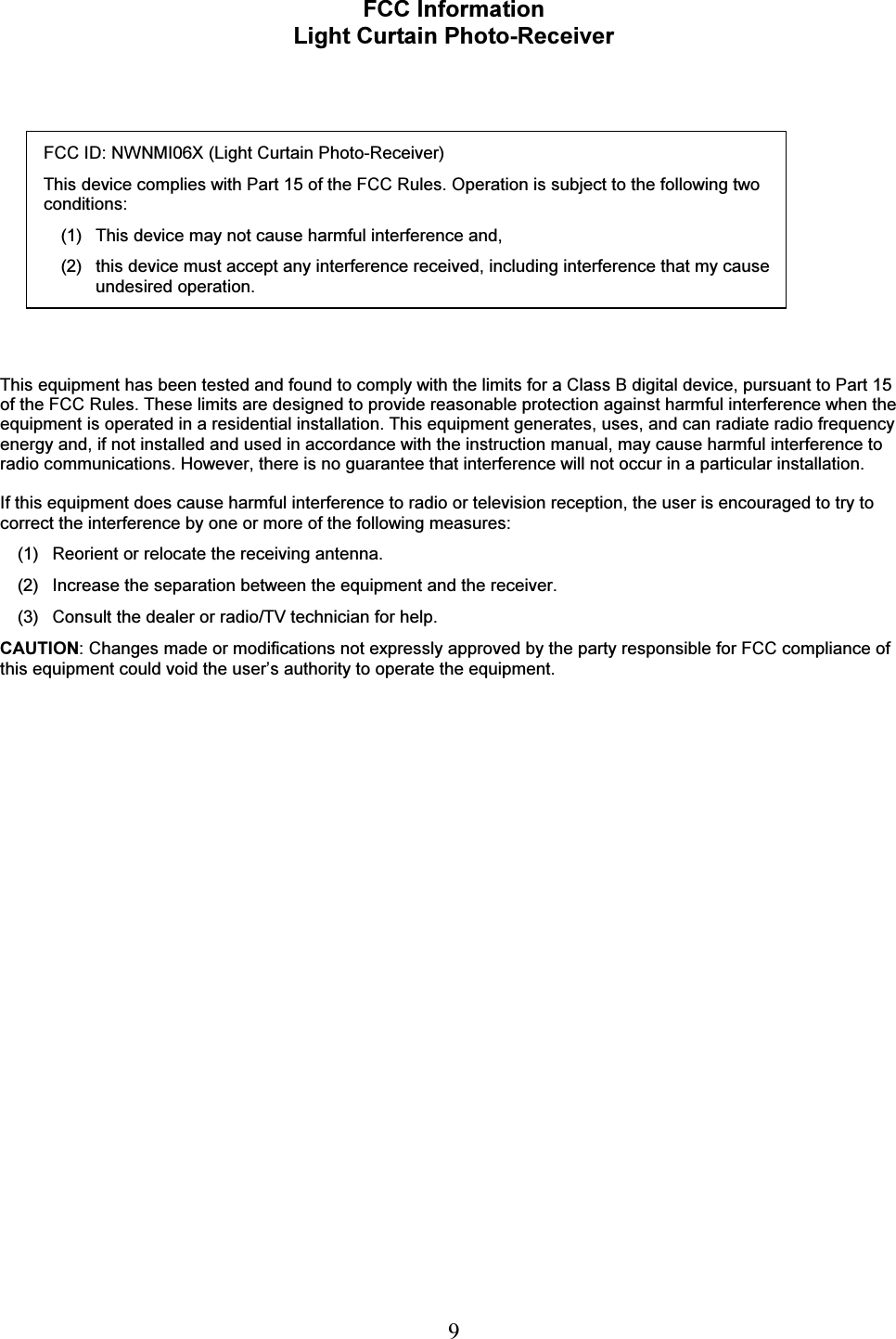   9 FCC Information Light Curtain Photo-Receiver    FCC ID: NWNMI06X (Light Curtain Photo-Receiver) This device complies with Part 15 of the FCC Rules. Operation is subject to the following two conditions: (1)  This device may not cause harmful interference and, (2)   this device must accept any interference received, including interference that my cause undesired operation.     This equipment has been tested and found to comply with the limits for a Class B digital device, pursuant to Part 15 of the FCC Rules. These limits are designed to provide reasonable protection against harmful interference when the equipment is operated in a residential installation. This equipment generates, uses, and can radiate radio frequency energy and, if not installed and used in accordance with the instruction manual, may cause harmful interference to radio communications. However, there is no guarantee that interference will not occur in a particular installation.   If this equipment does cause harmful interference to radio or television reception, the user is encouraged to try to correct the interference by one or more of the following measures:  (1)  Reorient or relocate the receiving antenna.  (2)  Increase the separation between the equipment and the receiver.  (3)   Consult the dealer or radio/TV technician for help. CAUTION: Changes made or modifications not expressly approved by the party responsible for FCC compliance of this equipment could void the user&rsquo;s authority to operate the equipment. 