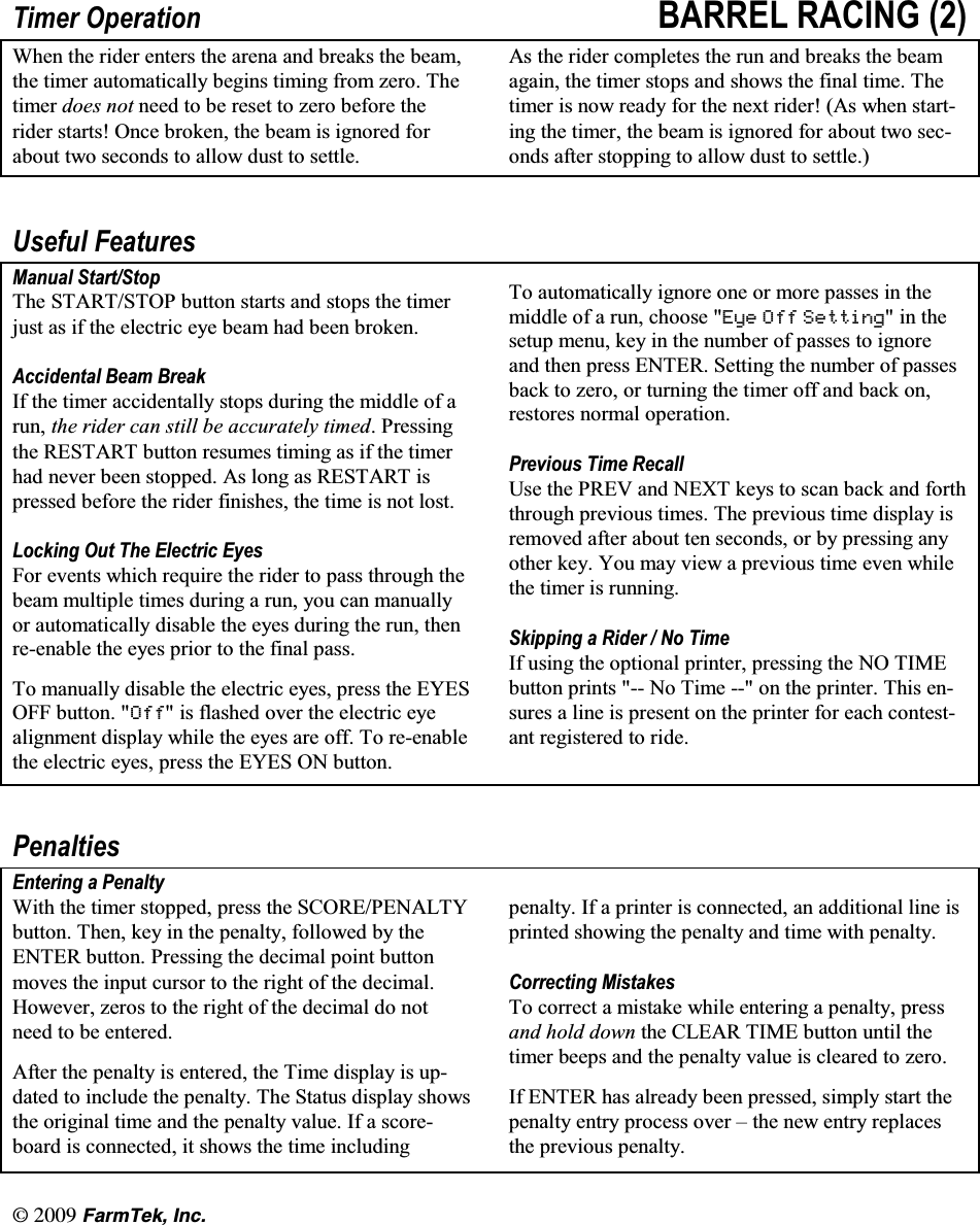 l(CTO6GM +PE7LPHU 2SHUDWLRQ %$55(/ 5$&amp;,1* :KHQ WKH ULGHU HQWHUV WKH DUHQD DQG EUHDNV WKH EHDPWKH WLPHU DXWRPDWLFDOO\ EHJLQV WLPLQJ IURP ]HUR 7KHWLPHU GRHV QRW QHHG WR EH UHVHW WR ]HUR EHIRUH WKHULGHU VWDUWV 2QFH EURNHQ WKH EHDP LV LJQRUHG IRUDERXW WZR VHFRQGV WR DOORZ GXVW WR VHWWOH$V WKH ULGHU FRPSOHWHV WKH UXQ DQG EUHDNV WKH EHDPDJDLQ WKH WLPHU VWRSV DQG VKRZV WKH ILQDO WLPH 7KHWLPHU LV QRZ UHDG\ IRU WKH QH[W ULGHU $V ZKHQ VWDUWLQJ WKH WLPHU WKH EHDP LV LJQRUHG IRU DERXW WZR VHFRQGV DIWHU VWRSSLQJ WR DOORZ GXVW WR VHWWOH8VHIXO )HDWXUHV0DQXDO 6WDUW6WRS7KH 67$576723 EXWWRQ VWDUWV DQG VWRSV WKH WLPHUMXVW DV LI WKH HOHFWULF H\H EHDP KDG EHHQ EURNHQ$FFLGHQWDO %HDP %UHDN,I WKH WLPHU DFFLGHQWDOO\ VWRSV GXULQJ WKH PLGGOH RI DUXQ WKH ULGHU FDQ VWLOO EH DFFXUDWHO\ WLPHG3UHVVLQJWKH 5(67$57 EXWWRQ UHVXPHV WLPLQJ DV LI WKH WLPHUKDG QHYHU EHHQ VWRSSHG $V ORQJ DV 5(67$57 LVSUHVVHG EHIRUH WKH ULGHU ILQLVKHV WKH WLPH LV QRW ORVW/RFNLQJ 2XW 7KH (OHFWULF (\HV)RU HYHQWV ZKLFK UHTXLUH WKH ULGHU WR SDVV WKURXJK WKHEHDP PXOWLSOH WLPHV GXULQJ D UXQ \RX FDQ PDQXDOO\RU DXWRPDWLFDOO\ GLVDEOH WKH H\HV GXULQJ WKH UXQ WKHQUHHQDEOH WKH H\HV SULRU WR WKH ILQDO SDVV7R PDQXDOO\ GLVDEOH WKH HOHFWULF H\HV SUHVV WKH (<(62)) EXWWRQ 2II LV IODVKHG RYHU WKH HOHFWULF H\HDOLJQPHQW GLVSOD\ ZKLOH WKH H\HV DUH RII 7R UHHQDEOHWKH HOHFWULF H\HV SUHVV WKH (<(6 21 EXWWRQ7R DXWRPDWLFDOO\ LJQRUH RQH RU PRUH SDVVHV LQ WKHPLGGOH RI D UXQ FKRRVH (\H 2II 6HWWLQJLQWKHVHWXS PHQX NH\ LQ WKH QXPEHU RI SDVVHV WR LJQRUHDQG WKHQ SUHVV (17(5 6HWWLQJ WKH QXPEHU RI SDVVHVEDFN WR ]HUR RU WXUQLQJ WKH WLPHU RII DQG EDFN RQUHVWRUHV QRUPDO RSHUDWLRQ3UHYLRXV 7LPH 5HFDOO8VH WKH 35(9 DQG 1(;7 NH\V WR VFDQ EDFN DQG IRUWKWKURXJK SUHYLRXV WLPHV 7KH SUHYLRXV WLPH GLVSOD\ LVUHPRYHG DIWHU DERXW WHQ VHFRQGV RU E\ SUHVVLQJ DQ\RWKHU NH\ <RX PD\ YLHZ D SUHYLRXV WLPH HYHQ ZKLOHWKH WLPHU LV UXQQLQJ6NLSSLQJ D 5LGHU  1R 7LPH,I XVLQJ WKH RSWLRQDO SULQWHU SUHVVLQJ WKH 12 7,0(EXWWRQ SULQWV  1R 7LPH  RQ WKH SULQWHU 7KLV HQVXUHV D OLQH LV SUHVHQW RQ WKH SULQWHU IRU HDFK FRQWHVWDQW UHJLVWHUHG WR ULGH3HQDOWLHV(QWHULQJ D 3HQDOW\:LWK WKH WLPHU VWRSSHG SUHVV WKH 6&amp;25(3(1$/7<EXWWRQ 7KHQ NH\ LQ WKH SHQDOW\ IROORZHG E\ WKH(17(5 EXWWRQ 3UHVVLQJ WKH GHFLPDO SRLQW EXWWRQPRYHV WKH LQSXW FXUVRU WR WKH ULJKW RI WKH GHFLPDO+RZHYHU ]HURV WR WKH ULJKW RI WKH GHFLPDO GR QRWQHHG WR EH HQWHUHG$IWHU WKH SHQDOW\ LV HQWHUHG WKH 7LPH GLVSOD\ LV XSGDWHG WR LQFOXGH WKH SHQDOW\ 7KH 6WDWXV GLVSOD\ VKRZVWKH RULJLQDO WLPH DQG WKH SHQDOW\ YDOXH ,I D VFRUHERDUG LV FRQQHFWHG LW VKRZV WKH WLPH LQFOXGLQJSHQDOW\ ,I D SULQWHU LV FRQQHFWHG DQ DGGLWLRQDO OLQH LVSULQWHG VKRZLQJ WKH SHQDOW\ DQG WLPH ZLWK SHQDOW\&amp;RUUHFWLQJ 0LVWDNHV7R FRUUHFW D PLVWDNH ZKLOH HQWHULQJ D SHQDOW\ SUHVVDQG KROG GRZQ WKH &amp;/($5 7,0( EXWWRQ XQWLO WKHWLPHU EHHSV DQG WKH SHQDOW\ YDOXH LV FOHDUHG WR ]HUR,I (17(5 KDV DOUHDG\ EHHQ SUHVVHG VLPSO\ VWDUW WKHSHQDOW\ HQWU\ SURFHVV RYHU &plusmn; WKH QHZ HQWU\ UHSODFHVWKH SUHYLRXV SHQDOW\