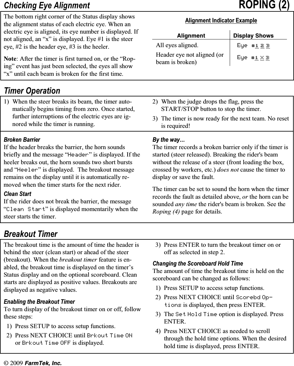 l(CTO6GM +PE&amp;KHFNLQJ (\H $OLJQPHQW 523,1* 7KH ERWWRP ULJKW FRUQHU RI WKH 6WDWXV GLVSOD\ VKRZVWKH DOLJQPHQW VWDWXV RI HDFK HOHFWULF H\H :KHQ DQHOHFWULF H\H LV DOLJQHG LWV H\H QXPEHU LV GLVSOD\HG ,IQRW DOLJQHG DQ &sup3;[&acute; LV GLVSOD\HG (\H  LV WKH VWHHUH\H  LV WKH KHDGHU H\H  LV WKH KHHOHU1RWH $IWHU WKH WLPHU LV ILUVW WXUQHG RQ RU WKH &sup3;5RSLQJ&acute; HYHQW KDV MXVW EHHQ VHOHFWHG WKH H\HV DOO VKRZ&sup3;[&acute; XQWLO HDFK EHDP LV EURNHQ IRU WKH ILUVW WLPH$OLJQPHQW ,QGLFDWRU ([DPSOH#NKIPOGPV &amp;KURNC[ 5JQYU$OO H\HV DOLJQHG (\H   +HDGHU H\H QRW DOLJQHG RUEHDP LV EURNHQ (\H  ; 7LPHU 2SHUDWLRQ :KHQ WKH VWHHU EUHDNV LWV EHDP WKH WLPHU DXWRPDWLFDOO\ EHJLQV WLPLQJ IURP ]HUR 2QFH VWDUWHGIXUWKHU LQWHUUXSWLRQV RI WKH HOHFWULF H\HV DUH LJQRUHG ZKLOH WKH WLPHU LV UXQQLQJ :KHQ WKH MXGJH GURSV WKH IODJ SUHVV WKH67$576723 EXWWRQ WR VWRS WKH WLPHU 7KH WLPHU LV QRZ UHDG\ IRU WKH QH[W WHDP 1R UHVHWLV UHTXLUHG%URNHQ %DUULHU,I WKH KHDGHU EUHDNV WKH EDUULHU WKH KRUQ VRXQGVEULHIO\ DQG WKH PHVVDJH &sup3;+HDGHU&acute; LV GLVSOD\HG ,I WKHKHHOHU EUHDNV RXW WKH KRUQ VRXQGV WZR VKRUW EXUVWVDQG &sup3;+HHOHU&acute; LV GLVSOD\HG 7KH EUHDNRXW PHVVDJHUHPDLQV RQ WKH GLVSOD\ XQWLO LW LV DXWRPDWLFDOO\ UHPRYHG ZKHQ WKH WLPHU VWDUWV IRU WKH QH[W ULGHU&amp;OHDQ 6WDUW,I WKH ULGHU GRHV QRW EUHDN WKH EDUULHU WKH PHVVDJH&sup3;&amp;OHDQ 6WDUW&acute; LV GLVSOD\HG PRPHQWDULO\ ZKHQ WKHVWHHU VWDUWV WKH WLPHU%\ WKH ZD\&laquo;7KH WLPHU UHFRUGV D EURNHQ EDUULHU RQO\ LI WKH WLPHU LVVWDUWHG VWHHU UHOHDVHG %UHDNLQJ WKH ULGHUV EHDPZLWKRXW WKH UHOHDVH RI D VWHHU IURQW ORDGLQJ WKH ER[FURVVHG E\ ZRUNHUV HWF GRHV QRW FDXVH WKH WLPHU WRGLVSOD\ RU VDYH WKH IDXOW7KH WLPHU FDQ EH VHW WR VRXQG WKH KRUQ ZKHQ WKH WLPHUUHFRUGV WKH IDXOW DV GHWDLOHG DERYH RU WKH KRUQ FDQ EHVRXQGHG DQ\ WLPH WKH ULGHUV EHDP LV EURNHQ 6HH WKH5RSLQJ  SDJH IRU GHWDLOV%UHDNRXW 7LPHU7KH EUHDNRXW WLPH LV WKH DPRXQW RI WLPH WKH KHDGHU LVEHKLQG WKH VWHHU FOHDQ VWDUW RU DKHDG RI WKH VWHHUEUHDNRXW :KHQ WKH EUHDNRXW WLPHU IHDWXUH LV HQDEOHG WKH EUHDNRXW WLPH LV GLVSOD\HG RQ WKH WLPHU&para;V6WDWXV GLVSOD\ DQG RQ WKH RSWLRQDO VFRUHERDUG &amp;OHDQVWDUWV DUH GLVSOD\HG DV SRVLWLYH YDOXHV %UHDNRXWV DUHGLVSOD\HG DV QHJDWLYH YDOXHV(QDEOLQJ WKH %UHDNRXW 7LPHU7R WXUQ GLVSOD\ RI WKH EUHDNRXW WLPHU RQ RU RII IROORZWKHVH VWHSV 3UHVV 6(783 WR DFFHVV VHWXS IXQFWLRQV 3UHVV 1(;7 &amp;+2,&amp;( XQWLO %UNRXW 7LPH 21RU %UNRXW 7LPH 2)) LV GLVSOD\HG 3UHVV (17(5 WR WXUQ WKH EUHDNRXW WLPHU RQ RURII DV VHOHFWHG LQ VWHS &amp;KDQJLQJ WKH 6FRUHERDUG +ROG 7LPH7KH DPRXQW RI WLPH WKH EUHDNRXW WLPH LV KHOG RQ WKHVFRUHERDUG FDQ EH FKDQJHG DV IROORZV 3UHVV 6(783 WR DFFHVV VHWXS IXQFWLRQV 3UHVV1(;7&amp;+2,&amp;(XQWLO6FRUHEG 2SWLRQV LV GLVSOD\HG WKHQ SUHVV (17(5 7KH 6HW +ROG 7LPH RSWLRQ LV GLVSOD\HG 3UHVV(17(5 3UHVV 1(;7 &amp;+2,&amp;( DV QHHGHG WR VFUROOWKURXJK WKH KROG WLPH RSWLRQV :KHQ WKH GHVLUHGKROG WLPH LV GLVSOD\HG SUHVV (17(5