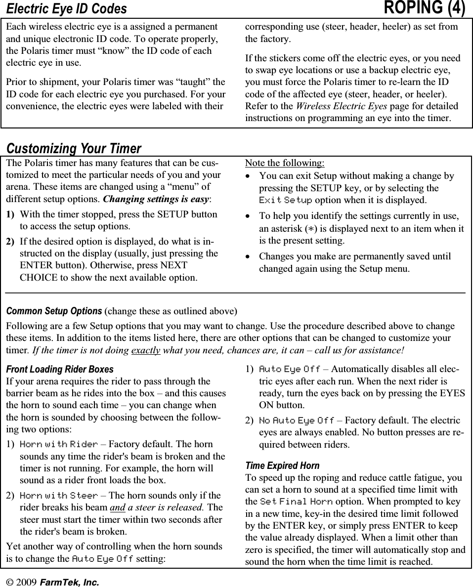 l(CTO6GM +PE(OHFWULF (\H ,' &amp;RGHV 523,1* (DFK ZLUHOHVV HOHFWULF H\H LV D DVVLJQHG D SHUPDQHQWDQG XQLTXH HOHFWURQLF ,' FRGH 7R RSHUDWH SURSHUO\WKH 3RODULV WLPHU PXVW &sup3;NQRZ&acute; WKH ,' FRGH RI HDFKHOHFWULF H\H LQ XVH3ULRU WR VKLSPHQW \RXU 3RODULV WLPHU ZDV &sup3;WDXJKW&acute; WKH,' FRGH IRU HDFK HOHFWULF H\H \RX SXUFKDVHG )RU \RXUFRQYHQLHQFH WKH HOHFWULF H\HV ZHUH ODEHOHG ZLWK WKHLUFRUUHVSRQGLQJ XVH VWHHU KHDGHU KHHOHU DV VHW IURPWKH IDFWRU\,I WKH VWLFNHUV FRPH RII WKH HOHFWULF H\HV RU \RX QHHGWR VZDS H\H ORFDWLRQV RU XVH D EDFNXS HOHFWULF H\H\RX PXVW IRUFH WKH 3RODULV WLPHU WR UHOHDUQ WKH ,'FRGH RI WKH DIIHFWHG H\H VWHHU KHDGHU RU KHHOHU5HIHU WR WKH :LUHOHVV (OHFWULF (\HV SDJH IRU GHWDLOHGLQVWUXFWLRQV RQ SURJUDPPLQJ DQ H\H LQWR WKH WLPHU&amp;XVWRPL]LQJ <RXU 7LPHU7KH 3RODULV WLPHU KDV PDQ\ IHDWXUHV WKDW FDQ EH FXVWRPL]HG WR PHHW WKH SDUWLFXODU QHHGV RI \RX DQG \RXUDUHQD 7KHVH LWHPV DUH FKDQJHG XVLQJ D &sup3;PHQX&acute; RIGLIIHUHQW VHWXS RSWLRQV &amp;KDQJLQJ VHWWLQJV LV HDV\ :LWK WKH WLPHU VWRSSHG SUHVV WKH 6(783 EXWWRQWR DFFHVV WKH VHWXS RSWLRQV ,I WKH GHVLUHG RSWLRQ LV GLVSOD\HG GR ZKDW LV LQVWUXFWHG RQ WKH GLVSOD\ XVXDOO\ MXVW SUHVVLQJ WKH(17(5 EXWWRQ 2WKHUZLVH SUHVV 1(;7&amp;+2,&amp;( WR VKRZ WKH QH[W DYDLODEOH RSWLRQ1RWH WKH IROORZLQJN<RX FDQ H[LW 6HWXS ZLWKRXW PDNLQJ D FKDQJH E\SUHVVLQJ WKH 6(783 NH\ RU E\ VHOHFWLQJ WKH(;LW 6HWXS RSWLRQ ZKHQ LW LV GLVSOD\HGN7R KHOS \RX LGHQWLI\ WKH VHWWLQJV FXUUHQWO\ LQ XVHDQ DVWHULVN  LV GLVSOD\HG QH[W WR DQ LWHP ZKHQ LWLV WKH SUHVHQW VHWWLQJN&amp;KDQJHV \RX PDNH DUH SHUPDQHQWO\ VDYHG XQWLOFKDQJHG DJDLQ XVLQJ WKH 6HWXS PHQX&amp;RPPRQ 6HWXS 2SWLRQV FKDQJH WKHVH DV RXWOLQHG DERYH)ROORZLQJ DUH D IHZ 6HWXS RSWLRQV WKDW \RX PD\ ZDQW WR FKDQJH 8VH WKH SURFHGXUH GHVFULEHG DERYH WR FKDQJHWKHVH LWHPV ,Q DGGLWLRQ WR WKH LWHPV OLVWHG KHUH WKHUH DUH RWKHU RSWLRQV WKDW FDQ EH FKDQJHG WR FXVWRPL]H \RXUWLPHU ,I WKH WLPHU LV QRW GRLQJ H[DFWO\ ZKDW \RX QHHG FKDQFHV DUH LW FDQ &plusmn; FDOO XV IRU DVVLVWDQFH)URQW /RDGLQJ 5LGHU %R[HV,I \RXU DUHQD UHTXLUHV WKH ULGHU WR SDVV WKURXJK WKHEDUULHU EHDP DV KH ULGHV LQWR WKH ER[ &plusmn; DQG WKLV FDXVHVWKH KRUQ WR VRXQG HDFK WLPH &plusmn; \RX FDQ FKDQJH ZKHQWKH KRUQ LV VRXQGHG E\ FKRRVLQJ EHWZHHQ WKH IROORZLQJ WZR RSWLRQV +RUQ ZLWK 5LGHU &plusmn; )DFWRU\ GHIDXOW 7KH KRUQVRXQGV DQ\ WLPH WKH ULGHUV EHDP LV EURNHQ DQG WKHWLPHU LV QRW UXQQLQJ )RU H[DPSOH WKH KRUQ ZLOOVRXQG DV D ULGHU IURQW ORDGV WKH ER[ +RUQ ZLWK 6WHHU &plusmn; 7KH KRUQ VRXQGV RQO\ LI WKHULGHU EUHDNV KLV EHDP DQG D VWHHU LV UHOHDVHG 7KHVWHHU PXVW VWDUW WKH WLPHU ZLWKLQ WZR VHFRQGV DIWHUWKH ULGHUV EHDP LV EURNHQ<HW DQRWKHU ZD\ RI FRQWUROOLQJ ZKHQ WKH KRUQ VRXQGVLV WR FKDQJH WKH $XWR (\H 2II VHWWLQJ $XWR (\H 2II &plusmn; $XWRPDWLFDOO\ GLVDEOHV DOO HOHFWULF H\HV DIWHU HDFK UXQ :KHQ WKH QH[W ULGHU LVUHDG\ WXUQ WKH H\HV EDFN RQ E\ SUHVVLQJ WKH (<(621 EXWWRQ 1R $XWR (\H 2II &plusmn; )DFWRU\ GHIDXOW 7KH HOHFWULFH\HV DUH DOZD\V HQDEOHG 1R EXWWRQ SUHVVHV DUH UHTXLUHG EHWZHHQ ULGHUV7LPH ([SLUHG +RUQ7R VSHHG XS WKH URSLQJ DQG UHGXFH FDWWOH IDWLJXH \RXFDQ VHW D KRUQ WR VRXQG DW D VSHFLILHG WLPH OLPLW ZLWKWKH 6HW )LQDO +RUQ RSWLRQ :KHQ SURPSWHG WR NH\LQ D QHZ WLPH NH\LQ WKH GHVLUHG WLPH OLPLW IROORZHGE\ WKH (17(5 NH\ RU VLPSO\ SUHVV (17(5 WR NHHSWKH YDOXH DOUHDG\ GLVSOD\HG :KHQ D OLPLW RWKHU WKDQ]HUR LV VSHFLILHG WKH WLPHU ZLOO DXWRPDWLFDOO\ VWRS DQGVRXQG WKH KRUQ ZKHQ WKH WLPH OLPLW LV UHDFKHG