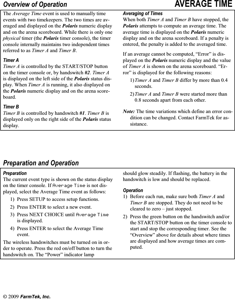 l(CTO6GM +PE2YHUYLHZ RI 2SHUDWLRQ $9(5$*( 7,0(7KH $YHUDJH 7LPH HYHQW LV XVHG WR PDQXDOO\ WLPHHYHQWV ZLWK WZR WLPHNHHSHUV 7KH WZR WLPHV DUH DYHUDJHG DQG GLVSOD\HG RQ WKH 3RODULV QXPHULF GLVSOD\DQG RQ WKH DUHQD VFRUHERDUG :KLOH WKHUH LV RQO\ RQHSK\VLFDO WLPHU WKH 3RODULV WLPHU FRQVROH WKH WLPHUFRQVROH LQWHUQDOO\ PDLQWDLQV WZR LQGHSHQGHQW WLPHVUHIHUUHG WR DV 7LPHU $ DQG 7LPHU %7LPHU $7LPHU $ LV FRQWUROOHG E\ WKH 67$576723 EXWWRQRQ WKH WLPHU FRQVROH RU E\ KDQGVZLWFK 7LPHU $LV GLVSOD\HG RQ WKH OHIW VLGH RI WKH 3RODULV VWDWXV GLVSOD\ :KHQ 7LPHU $ LV UXQQLQJ LW DOVR GLVSOD\HG RQWKH 3RODULV QXPHULF GLVSOD\ DQG RQ WKH DUHQD VFRUHERDUG7LPHU %7LPHU % LV FRQWUROOHG E\ KDQGVZLWFK 7LPHU % LVGLVSOD\HG RQO\ RQ WKH ULJKW VLGH RI WKH 3RODULV VWDWXVGLVSOD\$YHUDJLQJ RI 7LPHV:KHQ ERWK 7LPHU $ DQG 7LPHU % KDYH VWRSSHG WKH3RODULV DWWHPSWV WR FRPSXWH DQ DYHUDJH WLPH 7KHDYHUDJH WLPH LV GLVSOD\HG RQ WKH 3RODULV QXPHULFGLVSOD\ DQG RQ WKH DUHQD VFRUHERDUG ,I D SHQDOW\ LVHQWHUHG WKH SHQDOW\ LV DGGHG WR WKH DYHUDJHG WLPH,I DQ DYHUDJH FDQQRW EH FRPSXWHG &sup3;(UURU&acute; LV GLVSOD\HG RQ WKH 3RODULV QXPHULF GLVSOD\ DQG WKH YDOXHRI 7LPHU $ LVVKRZQRQWKHDUHQDVFRUHERDUG&sup3;(UURU&acute; LV GLVSOD\HG IRU WKH IROORZLQJ UHDVRQV7LPHU $ DQG 7LPHU % GLIIHU E\ PRUH WKDQ VHFRQGV7LPHU $ DQG 7LPHU % ZHUH VWDUWHG PRUH WKDQ VHFRQGV DSDUW IURP HDFK RWKHU1RWH 7KH WLPH YDULDWLRQV ZKLFK GHILQH DQ HUURU FRQGLWLRQ FDQ EH FKDQJHG &amp;RQWDFW )DUP7HN IRU DVVLVWDQFH3UHSDUDWLRQ DQG 2SHUDWLRQ3UHSDUDWLRQ7KH FXUUHQW HYHQW W\SH LV VKRZQ RQ WKH VWDWXV GLVSOD\RQ WKH WLPHU FRQVROH ,I $YHUDJH 7LPH LV QRW GLVSOD\HG VHOHFW WKH $YHUDJH 7LPH HYHQW DV IROORZV 3UHVV 6(783 WR DFFHVV VHWXS IXQFWLRQV 3UHVV (17(5 WR VHOHFW D QHZ HYHQW 3UHVV1(;7&amp;+2,&amp;(XQWLO$YHUDJH 7LPHLV GLVSOD\HG 3UHVV (17(5 WR VHOHFW WKH $YHUDJH 7LPHHYHQW7KH ZLUHOHVV KDQGVZLWFKHV PXVW EH WXUQHG RQ LQ RUGHU WR RSHUDWH 3UHVV WKH UHG RQRII EXWWRQ WR WXUQ WKHKDQGVZLWFK RQ 7KH &sup3;3RZHU&acute; LQGLFDWRU ODPSVKRXOG JORZ VWHDGLO\ ,I IODVKLQJ WKH EDWWHU\ LQ WKHKDQGVZLWFK LV ORZ DQG VKRXOG EH UHSODFHG2SHUDWLRQ %HIRUH HDFK UXQ PDNH VXUH ERWK 7LPHU $ DQG7LPHU % DUH VWRSSHG 7KH\ GR QRW QHHG WR EHFOHDUHG WR ]HUR &plusmn; MXVW VWRSSHG 3UHVV WKH JUHHQ EXWWRQ RQ WKH KDQGVZLWFK DQGRUWKH 67$576723 EXWWRQ RQ WKH WLPHU FRQVROH WRVWDUW DQG VWRS WKH FRUUHVSRQGLQJ WLPHU 6HH WKH&sup3;2YHUYLHZ&acute; DERYH IRU GHWDLOV DERXW ZKHUH WLPHVDUH GLVSOD\HG DQG KRZ DYHUDJH WLPHV DUH FRPSXWHG