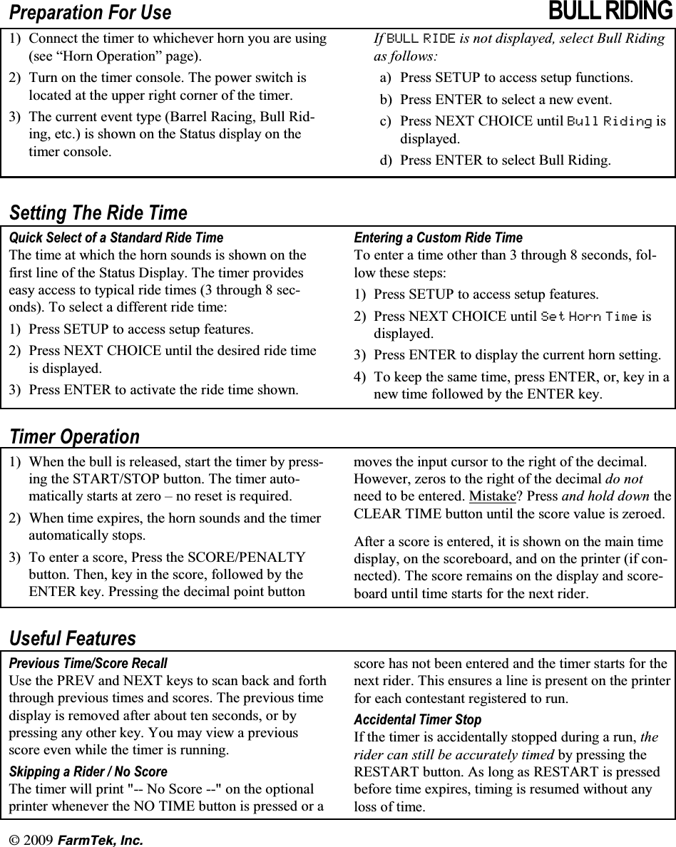 l(CTO6GM +PE3UHSDUDWLRQ )RU 8VH %8// 5,',1* &amp;RQQHFW WKH WLPHU WR ZKLFKHYHU KRUQ \RX DUH XVLQJVHH &sup3;+RUQ 2SHUDWLRQ&acute; SDJH 7XUQ RQ WKH WLPHU FRQVROH 7KH SRZHU VZLWFK LVORFDWHG DW WKH XSSHU ULJKW FRUQHU RI WKH WLPHU 7KH FXUUHQW HYHQW W\SH %DUUHO 5DFLQJ %XOO 5LGLQJ HWF LV VKRZQ RQ WKH 6WDWXV GLVSOD\ RQ WKHWLPHU FRQVROH,I %8// 5,'( LV QRW GLVSOD\HG VHOHFW %XOO 5LGLQJDV IROORZVD 3UHVV 6(783 WR DFFHVV VHWXS IXQFWLRQVE 3UHVV (17(5 WR VHOHFW D QHZ HYHQWF 3UHVV 1(;7 &amp;+2,&amp;( XQWLO %XOO 5LGLQJ LVGLVSOD\HGG 3UHVV (17(5 WR VHOHFW %XOO 5LGLQJ6HWWLQJ 7KH 5LGH 7LPH4XLFN 6HOHFW RI D 6WDQGDUG 5LGH 7LPH7KH WLPH DW ZKLFK WKH KRUQ VRXQGV LV VKRZQ RQ WKHILUVW OLQH RI WKH 6WDWXV 'LVSOD\ 7KH WLPHU SURYLGHVHDV\ DFFHVV WR W\SLFDO ULGH WLPHV  WKURXJK  VHFRQGV 7R VHOHFW D GLIIHUHQW ULGH WLPH 3UHVV 6(783 WR DFFHVV VHWXS IHDWXUHV 3UHVV 1(;7 &amp;+2,&amp;( XQWLO WKH GHVLUHG ULGH WLPHLV GLVSOD\HG 3UHVV (17(5 WR DFWLYDWH WKH ULGH WLPH VKRZQ(QWHULQJD&amp;XVWRP5LGH7LPH7R HQWHU D WLPH RWKHU WKDQ  WKURXJK  VHFRQGV IROORZ WKHVH VWHSV 3UHVV 6(783 WR DFFHVV VHWXS IHDWXUHV 3UHVV1(;7&amp;+2,&amp;(XQWLO6HW +RUQ 7LPH LVGLVSOD\HG 3UHVV (17(5 WR GLVSOD\ WKH FXUUHQW KRUQ VHWWLQJ 7R NHHS WKH VDPH WLPH SUHVV (17(5 RU NH\ LQ DQHZ WLPH IROORZHG E\ WKH (17(5 NH\7LPHU 2SHUDWLRQ :KHQ WKH EXOO LV UHOHDVHG VWDUW WKH WLPHU E\ SUHVVLQJ WKH 67$576723 EXWWRQ 7KH WLPHU DXWRPDWLFDOO\ VWDUWV DW ]HUR &plusmn; QR UHVHW LV UHTXLUHG :KHQ WLPH H[SLUHV WKH KRUQ VRXQGV DQG WKH WLPHUDXWRPDWLFDOO\ VWRSV 7R HQWHU D VFRUH 3UHVV WKH 6&amp;25(3(1$/7<EXWWRQ 7KHQ NH\ LQ WKH VFRUH IROORZHG E\ WKH(17(5 NH\ 3UHVVLQJ WKH GHFLPDO SRLQW EXWWRQPRYHV WKH LQSXW FXUVRU WR WKH ULJKW RI WKH GHFLPDO+RZHYHU ]HURV WR WKH ULJKW RI WKH GHFLPDO GR QRWQHHG WR EH HQWHUHG 0LVWDNH"3UHVVDQG KROG GRZQ WKH&amp;/($5 7,0( EXWWRQ XQWLO WKH VFRUH YDOXH LV ]HURHG$IWHU D VFRUH LV HQWHUHG LW LV VKRZQ RQ WKH PDLQ WLPHGLVSOD\ RQ WKH VFRUHERDUG DQG RQ WKH SULQWHU LI FRQQHFWHG 7KH VFRUH UHPDLQV RQ WKH GLVSOD\ DQG VFRUHERDUG XQWLO WLPH VWDUWV IRU WKH QH[W ULGHU8VHIXO )HDWXUHV3UHYLRXV 7LPH6FRUH 5HFDOO8VH WKH 35(9 DQG 1(;7 NH\V WR VFDQ EDFN DQG IRUWKWKURXJK SUHYLRXV WLPHV DQG VFRUHV 7KH SUHYLRXV WLPHGLVSOD\ LV UHPRYHG DIWHU DERXW WHQ VHFRQGV RU E\SUHVVLQJ DQ\ RWKHU NH\ <RX PD\ YLHZ D SUHYLRXVVFRUH HYHQ ZKLOH WKH WLPHU LV UXQQLQJ6NLSSLQJ D 5LGHU  1R 6FRUH7KH WLPHU ZLOO SULQW  1R 6FRUH  RQ WKH RSWLRQDOSULQWHU ZKHQHYHU WKH 12 7,0( EXWWRQ LV SUHVVHG RU DVFRUH KDV QRW EHHQ HQWHUHG DQG WKH WLPHU VWDUWV IRU WKHQH[W ULGHU 7KLV HQVXUHV D OLQH LV SUHVHQW RQ WKH SULQWHUIRU HDFK FRQWHVWDQW UHJLVWHUHG WR UXQ$FFLGHQWDO 7LPHU 6WRS,I WKH WLPHU LV DFFLGHQWDOO\ VWRSSHG GXULQJ D UXQ WKHULGHU FDQ VWLOO EH DFFXUDWHO\ WLPHG E\ SUHVVLQJ WKH5(67$57 EXWWRQ $V ORQJ DV 5(67$57 LV SUHVVHGEHIRUH WLPH H[SLUHV WLPLQJ LV UHVXPHG ZLWKRXW DQ\ORVV RI WLPH