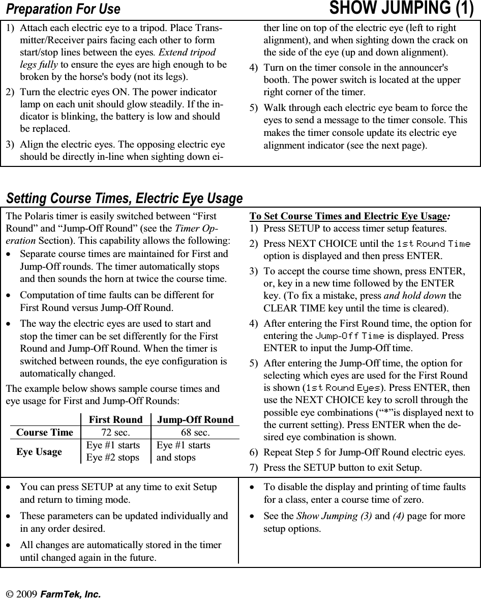 l  (CTO6GM +PE3UHSDUDWLRQ )RU 8VH 6+2: -803,1*  $WWDFK HDFK HOHFWULF H\H WR D WULSRG 3ODFH 7UDQVPLWWHU5HFHLYHU SDLUV IDFLQJ HDFK RWKHU WR IRUPVWDUWVWRS OLQHV EHWZHHQ WKH H\HV ([WHQG WULSRGOHJV IXOO\ WR HQVXUH WKH H\HV DUH KLJK HQRXJK WR EHEURNHQ E\ WKH KRUVHV ERG\ QRW LWV OHJV 7XUQWKHHOHFWULFH\HV217KHSRZHULQGLFDWRUODPS RQ HDFK XQLW VKRXOG JORZ VWHDGLO\ ,I WKH LQGLFDWRU LV EOLQNLQJ WKH EDWWHU\ LV ORZ DQG VKRXOGEH UHSODFHG $OLJQ WKH HOHFWULF H\HV 7KH RSSRVLQJ HOHFWULF H\HVKRXOG EH GLUHFWO\ LQOLQH ZKHQ VLJKWLQJ GRZQ HLWKHU OLQH RQ WRS RI WKH HOHFWULF H\H OHIW WR ULJKWDOLJQPHQW DQG ZKHQ VLJKWLQJ GRZQ WKH FUDFN RQWKHVLGHRIWKHH\HXSDQGGRZQDOLJQPHQW 7XUQ RQ WKH WLPHU FRQVROH LQ WKH DQQRXQFHUVERRWK 7KH SRZHU VZLWFK LV ORFDWHG DW WKH XSSHUULJKW FRUQHU RI WKH WLPHU :DON WKURXJK HDFK HOHFWULF H\H EHDP WR IRUFH WKHH\HV WR VHQG D PHVVDJH WR WKH WLPHU FRQVROH 7KLVPDNHV WKH WLPHU FRQVROH XSGDWH LWV HOHFWULF H\HDOLJQPHQW LQGLFDWRU VHH WKH QH[W SDJH6HWWLQJ &amp;RXUVH 7LPHV (OHFWULF (\H 8VDJH7KH 3RODULV WLPHU LV HDVLO\ VZLWFKHG EHWZHHQ &sup3;)LUVW5RXQG&acute; DQG &sup3;-XPS2II 5RXQG&acute; VHH WKH 7LPHU 2SHUDWLRQ 6HFWLRQ 7KLV FDSDELOLW\ DOORZV WKH IROORZLQJN6HSDUDWH FRXUVH WLPHV DUH PDLQWDLQHG IRU )LUVW DQG-XPS2II URXQGV 7KH WLPHU DXWRPDWLFDOO\ VWRSVDQG WKHQ VRXQGV WKH KRUQ DW WZLFH WKH FRXUVH WLPHN&amp;RPSXWDWLRQ RI WLPH IDXOWV FDQ EH GLIIHUHQW IRU)LUVW 5RXQG YHUVXV -XPS2II 5RXQGN7KHZD\WKHHOHFWULFH\HVDUHXVHGWRVWDUWDQGVWRS WKH WLPHU FDQ EH VHW GLIIHUHQWO\ IRU WKH )LUVW5RXQG DQG -XPS2II 5RXQG :KHQ WKH WLPHU LVVZLWFKHG EHWZHHQ URXQGV WKH H\H FRQILJXUDWLRQ LVDXWRPDWLFDOO\ FKDQJHG7KH H[DPSOH EHORZ VKRZV VDPSOH FRXUVH WLPHV DQGH\H XVDJH IRU )LUVW DQG -XPS2II 5RXQGV)LUVW 5RXQG -XPS2II 5RXQG&amp;RXUVH 7LPH  VHF  VHF(\H 8VDJH (\H  VWDUWV(\H  VWRSV(\H  VWDUWVDQG VWRSV7R 6HW &amp;RXUVH 7LPHV DQG (OHFWULF (\H 8VDJH 3UHVV 6(783 WR DFFHVV WLPHU VHWXS IHDWXUHV 3UHVV 1(;7 &amp;+2,&amp;( XQWLO WKH VW 5RXQG 7LPHRSWLRQ LV GLVSOD\HG DQG WKHQ SUHVV (17(5 7R DFFHSW WKH FRXUVH WLPH VKRZQ SUHVV (17(5RU NH\ LQ D QHZ WLPH IROORZHG E\ WKH (17(5NH\ 7R IL[ D PLVWDNH SUHVV DQG KROG GRZQ WKH&amp;/($5 7,0( NH\ XQWLO WKH WLPH LV FOHDUHG $IWHU HQWHULQJ WKH )LUVW 5RXQG WLPH WKH RSWLRQ IRUHQWHULQJ WKH -XPS2II 7LPH LV GLVSOD\HG 3UHVV(17(5 WR LQSXW WKH -XPS2II WLPH $IWHU HQWHULQJ WKH -XPS2II WLPH WKH RSWLRQ IRUVHOHFWLQJ ZKLFK H\HV DUH XVHG IRU WKH )LUVW 5RXQGLV VKRZQ VW 5RXQG (\HV 3UHVV (17(5 WKHQXVH WKH 1(;7 &amp;+2,&amp;( NH\ WR VFUROO WKURXJK WKHSRVVLEOH H\H FRPELQDWLRQV &sup3;&acute;LV GLVSOD\HG QH[W WRWKH FXUUHQW VHWWLQJ 3UHVV (17(5 ZKHQ WKH GHVLUHG H\H FRPELQDWLRQ LV VKRZQ 5HSHDW6WHSIRU-XPS2II5RXQGHOHFWULFH\HV 3UHVV WKH 6(783 EXWWRQ WR H[LW 6HWXSN<RX FDQ SUHVV 6(783 DW DQ\ WLPH WR H[LW 6HWXSDQG UHWXUQ WR WLPLQJ PRGHN7KHVH SDUDPHWHUV FDQ EH XSGDWHG LQGLYLGXDOO\ DQGLQ DQ\ RUGHU GHVLUHGN$OO FKDQJHV DUH DXWRPDWLFDOO\ VWRUHG LQ WKH WLPHUXQWLO FKDQJHG DJDLQ LQ WKH IXWXUHN7R GLVDEOH WKH GLVSOD\ DQG SULQWLQJ RI WLPH IDXOWVIRU D FODVV HQWHU D FRXUVH WLPH RI ]HURN6HH WKH 6KRZ -XPSLQJ  DQG  SDJH IRU PRUHVHWXS RSWLRQV