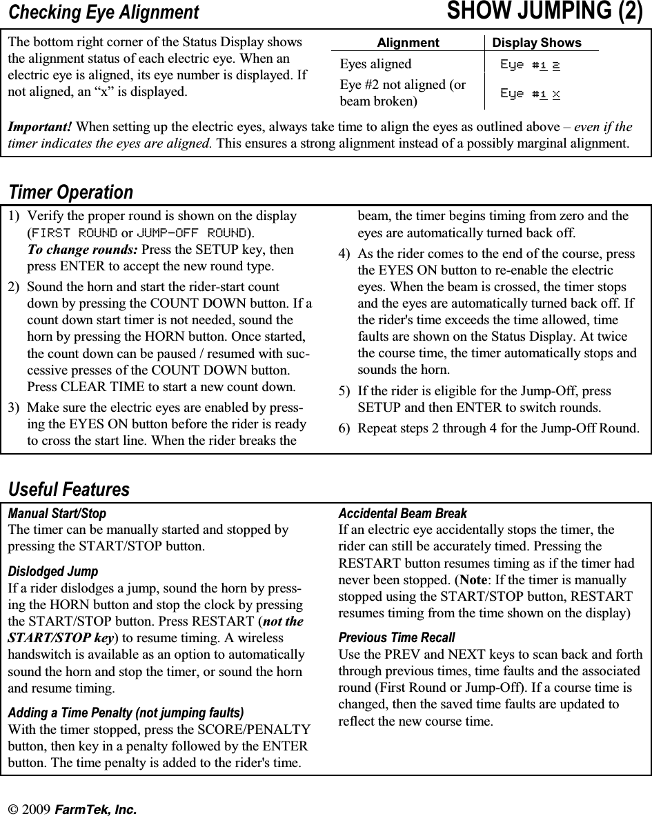 l  (CTO6GM +PE&amp;KHFNLQJ (\H $OLJQPHQW 6+2: -803,1* 7KH ERWWRP ULJKW FRUQHU RI WKH 6WDWXV 'LVSOD\ VKRZVWKH DOLJQPHQW VWDWXV RI HDFK HOHFWULF H\H :KHQ DQHOHFWULF H\H LV DOLJQHG LWV H\H QXPEHU LV GLVSOD\HG ,IQRW DOLJQHG DQ &sup3;[&acute; LV GLVSOD\HG$OLJQPHQW 'LVSOD\ 6KRZV(\HV DOLJQHG (\H  (\H  QRW DOLJQHG RUEHDP EURNHQ (\H  ;,PSRUWDQW :KHQ VHWWLQJ XS WKH HOHFWULF H\HV DOZD\V WDNH WLPH WR DOLJQ WKH H\HV DV RXWOLQHG DERYH &plusmn; HYHQ LI WKHWLPHU LQGLFDWHV WKH H\HV DUH DOLJQHG 7KLV HQVXUHV D VWURQJ DOLJQPHQW LQVWHDG RI D SRVVLEO\ PDUJLQDO DOLJQPHQW7LPHU 2SHUDWLRQ 9HULI\ WKH SURSHU URXQG LV VKRZQ RQ WKH GLVSOD\),567 5281' RU -8032)) 5281'7R FKDQJH URXQGV 3UHVV WKH 6(783 NH\ WKHQSUHVV (17(5 WR DFFHSW WKH QHZ URXQG W\SH 6RXQG WKH KRUQ DQG VWDUW WKH ULGHUVWDUW FRXQWGRZQ E\ SUHVVLQJ WKH &amp;2817 '2:1 EXWWRQ ,I DFRXQW GRZQ VWDUW WLPHU LV QRW QHHGHG VRXQG WKHKRUQ E\ SUHVVLQJ WKH +251 EXWWRQ 2QFH VWDUWHGWKH FRXQW GRZQ FDQ EH SDXVHG  UHVXPHG ZLWK VXFFHVVLYH SUHVVHV RI WKH &amp;2817 '2:1 EXWWRQ3UHVV &amp;/($5 7,0( WR VWDUW D QHZ FRXQW GRZQ 0DNH VXUH WKH HOHFWULF H\HV DUH HQDEOHG E\ SUHVVLQJ WKH (<(6 21 EXWWRQ EHIRUH WKH ULGHU LV UHDG\WR FURVV WKH VWDUW OLQH :KHQ WKH ULGHU EUHDNV WKHEHDP WKH WLPHU EHJLQV WLPLQJ IURP ]HUR DQG WKHH\HV DUH DXWRPDWLFDOO\ WXUQHG EDFN RII $V WKH ULGHU FRPHV WR WKH HQG RI WKH FRXUVH SUHVVWKH (<(6 21 EXWWRQ WR UHHQDEOH WKH HOHFWULFH\HV :KHQ WKH EHDP LV FURVVHG WKH WLPHU VWRSVDQG WKH H\HV DUH DXWRPDWLFDOO\ WXUQHG EDFN RII ,IWKH ULGHUV WLPH H[FHHGV WKH WLPH DOORZHG WLPHIDXOWV DUH VKRZQ RQ WKH 6WDWXV 'LVSOD\ $W WZLFHWKH FRXUVH WLPH WKH WLPHU DXWRPDWLFDOO\ VWRSV DQGVRXQGV WKH KRUQ ,I WKH ULGHU LV HOLJLEOH IRU WKH -XPS2II SUHVV6(783 DQG WKHQ (17(5 WR VZLWFK URXQGV 5HSHDW VWHSV  WKURXJK  IRU WKH -XPS2II 5RXQG8VHIXO )HDWXUHV0DQXDO 6WDUW6WRS7KH WLPHU FDQ EH PDQXDOO\ VWDUWHG DQG VWRSSHG E\SUHVVLQJ WKH 67$576723 EXWWRQ'LVORGJHG -XPS,I D ULGHU GLVORGJHV D MXPS VRXQG WKH KRUQ E\ SUHVVLQJ WKH +251 EXWWRQ DQG VWRS WKH FORFN E\ SUHVVLQJ WKH 67$576723 EXWWRQ 3UHVV 5(67$57 QRW WKH67$576723 NH\ WR UHVXPH WLPLQJ $ ZLUHOHVVKDQGVZLWFK LV DYDLODEOH DV DQ RSWLRQ WR DXWRPDWLFDOO\VRXQG WKH KRUQ DQG VWRS WKH WLPHU RU VRXQG WKH KRUQDQG UHVXPH WLPLQJ$GGLQJ D 7LPH 3HQDOW\ QRW MXPSLQJ IDXOWV:LWK WKH WLPHU VWRSSHG SUHVV WKH 6&amp;25(3(1$/7<EXWWRQ WKHQ NH\ LQ D SHQDOW\ IROORZHG E\ WKH (17(5EXWWRQ 7KH WLPH SHQDOW\ LV DGGHG WR WKH ULGHUV WLPH$FFLGHQWDO %HDP %UHDN,I DQ HOHFWULF H\H DFFLGHQWDOO\ VWRSV WKH WLPHU WKHULGHU FDQ VWLOO EH DFFXUDWHO\ WLPHG 3UHVVLQJ WKH5(67$57 EXWWRQ UHVXPHV WLPLQJ DV LI WKH WLPHU KDGQHYHU EHHQ VWRSSHG 1RWH,IWKHWLPHULVPDQXDOO\VWRSSHG XVLQJ WKH 67$576723 EXWWRQ 5(67$57UHVXPHV WLPLQJ IURP WKH WLPH VKRZQ RQ WKH GLVSOD\3UHYLRXV 7LPH 5HFDOO8VH WKH 35(9 DQG 1(;7 NH\V WR VFDQ EDFN DQG IRUWKWKURXJK SUHYLRXV WLPHV WLPH IDXOWV DQG WKH DVVRFLDWHGURXQG )LUVW 5RXQG RU -XPS2II ,I D FRXUVH WLPH LVFKDQJHG WKHQ WKH VDYHG WLPH IDXOWV DUH XSGDWHG WRUHIOHFW WKH QHZ FRXUVH WLPH