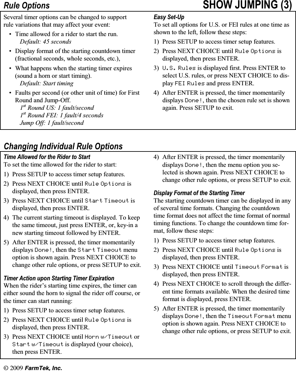 l  (CTO6GM +PE5XOH 2SWLRQV 6+2: -803,1* 6HYHUDO WLPHU RSWLRQV FDQ EH FKDQJHG WR VXSSRUWUXOH YDULDWLRQV WKDW PD\ DIIHFW \RXU HYHQW 7LPH DOORZHG IRU D ULGHU WR VWDUW WKH UXQ'HIDXOW  VHFRQGV 'LVSOD\ IRUPDW RI WKH VWDUWLQJ FRXQWGRZQ WLPHUIUDFWLRQDO VHFRQGV ZKROH VHFRQGV HWF :KDW KDSSHQV ZKHQ WKH VWDUWLQJ WLPHU H[SLUHVVRXQG D KRUQ RU VWDUW WLPLQJ'HIDXOW 6WDUW WLPLQJ )DXOWV SHU VHFRQG RU RWKHU XQLW RI WLPH IRU )LUVW5RXQG DQG -XPS2II89 5RXQG 86  IDXOWVHFRQG89 5RXQG )(,  IDXOW VHFRQGV-XPS 2II  IDXOWVHFRQG(DV\ 6HW8S7R VHW DOO RSWLRQV IRU 86 RU )(, UXOHV DW RQH WLPH DVVKRZQ WR WKH OHIW IROORZ WKHVH VWHSV 3UHVV 6(783 WR DFFHVV WLPHU VHWXS IHDWXUHV 3UHVV 1(;7 &amp;+2,&amp;( XQWLO 5XOH 2SWLRQV LVGLVSOD\HG WKHQ SUHVV (17(5 86 5XOHV LV GLVSOD\HG ILUVW 3UHVV (17(5 WRVHOHFW 86 UXOHV RU SUHVV 1(;7 &amp;+2,&amp;( WR GLVSOD\ )(, 5XOHV DQG SUHVV (17(5 $IWHU (17(5 LV SUHVVHG WKH WLPHU PRPHQWDULO\GLVSOD\V 'RQH WKHQ WKH FKRVHQ UXOH VHW LV VKRZQDJDLQ 3UHVV 6(783 WR H[LW&amp;KDQJLQJ ,QGLYLGXDO 5XOH 2SWLRQV7LPH $OORZHG IRU WKH 5LGHU WR 6WDUW7R VHW WKH WLPH DOORZHG IRU WKH ULGHU WR VWDUW 3UHVV 6(783 WR DFFHVV WLPHU VHWXS IHDWXUHV 3UHVV 1(;7 &amp;+2,&amp;( XQWLO 5XOH 2SWLRQV LVGLVSOD\HG WKHQ SUHVV (17(5 3UHVV 1(;7 &amp;+2,&amp;( XQWLO 6WDUW 7LPHRXW LVGLVSOD\HG WKHQ SUHVV (17(5 7KH FXUUHQW VWDUWLQJ WLPHRXW LV GLVSOD\HG 7R NHHSWKHVDPHWLPHRXWMXVWSUHVV(17(5RUNH\LQDQHZ VWDUWLQJ WLPHRXW IROORZHG E\ (17(5 $IWHU (17(5 LV SUHVVHG WKH WLPHU PRPHQWDULO\GLVSOD\V 'RQHWKHQWKH6WDUW 7LPHRXW PHQXRSWLRQ LV VKRZQ DJDLQ 3UHVV 1(;7 &amp;+2,&amp;( WRFKDQJH RWKHU UXOH RSWLRQV RU SUHVV 6(783 WR H[LW7LPHU $FWLRQ XSRQ 6WDUWLQJ 7LPHU ([SLUDWLRQ:KHQ WKH ULGHU&para;V VWDUWLQJ WLPH H[SLUHV WKH WLPHU FDQHLWKHU VRXQG WKH KRUQ WR VLJQDO WKH ULGHU RII FRXUVH RUWKH WLPHU FDQ VWDUW UXQQLQJ 3UHVV 6(783 WR DFFHVV WLPHU VHWXS IHDWXUHV 3UHVV 1(;7 &amp;+2,&amp;( XQWLO 5XOH 2SWLRQV LVGLVSOD\HG WKHQ SUHVV (17(5 3UHVV 1(;7 &amp;+2,&amp;( XQWLO +RUQ Z7LPHRXW RU6WDUW Z7LPHRXW LV GLVSOD\HG \RXU FKRLFHWKHQ SUHVV (17(5 $IWHU (17(5 LV SUHVVHG WKH WLPHU PRPHQWDULO\GLVSOD\V 'RQH WKHQ WKH PHQX RSWLRQ \RX VHOHFWHG LV VKRZQ DJDLQ 3UHVV 1(;7 &amp;+2,&amp;( WRFKDQJH RWKHU UXOH RSWLRQV RU SUHVV 6(783 WR H[LW'LVSOD\ )RUPDW RI WKH 6WDUWLQJ 7LPHU7KH VWDUWLQJ FRXQWGRZQ WLPHU FDQ EH GLVSOD\HG LQ DQ\RI VHYHUDO WLPH IRUPDWV &amp;KDQJLQJ WKH FRXQWGRZQWLPH IRUPDW GRHV QRW DIIHFW WKH WLPH IRUPDW RI QRUPDOWLPLQJ IXQFWLRQV 7R FKDQJH WKH FRXQWGRZQ WLPH IRUPDW IROORZ WKHVH VWHSV 3UHVV 6(783 WR DFFHVV WLPHU VHWXS IHDWXUHV 3UHVV 1(;7 &amp;+2,&amp;( XQWLO 5XOH 2SWLRQV LVGLVSOD\HG WKHQ SUHVV (17(5 3UHVV 1(;7 &amp;+2,&amp;( XQWLO 7LPHRXW )RUPDW LVGLVSOD\HG WKHQ SUHVV (17(5 3UHVV 1(;7 &amp;+2,&amp;( WR VFUROO WKURXJK WKH GLIIHUHQW WLPH IRUPDWV DYDLODEOH :KHQ WKH GHVLUHG WLPHIRUPDW LV GLVSOD\HG SUHVV (17(5 $IWHU (17(5 LV SUHVVHG WKH WLPHU PRPHQWDULO\GLVSOD\V 'RQH WKHQ WKH 7LPHRXW )RUPDW PHQXRSWLRQ LV VKRZQ DJDLQ 3UHVV 1(;7 &amp;+2,&amp;( WRFKDQJH RWKHU UXOH RSWLRQV RU SUHVV 6(783 WR H[LW