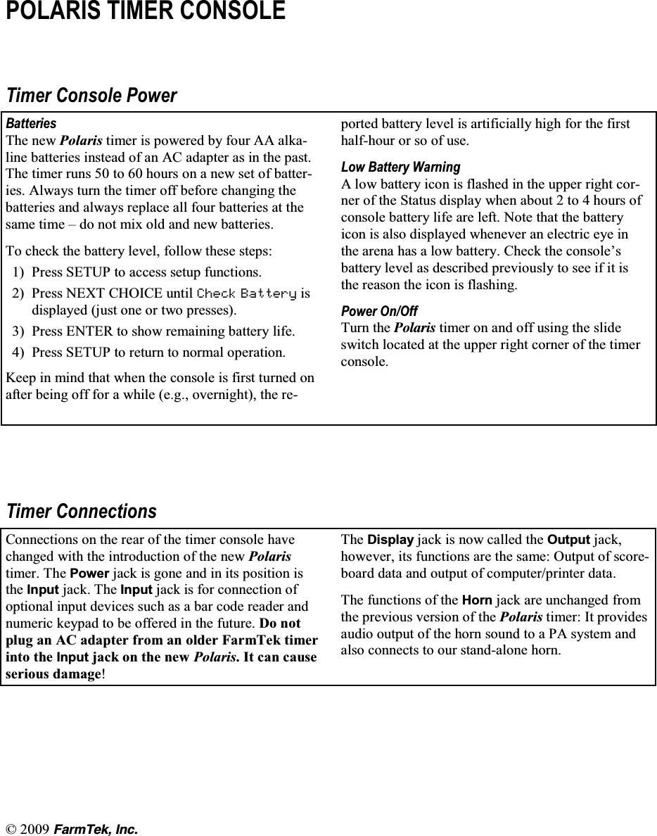   (CTO6GM +PE32/$5,6 7,0(5 &amp;2162/(7LPHU &amp;RQVROH 3RZHU%DWWHULHV7KH QHZ 3RODULV WLPHU LV SRZHUHG E\ IRXU $$ DONDOLQH EDWWHULHV LQVWHDG RI DQ $&amp; DGDSWHU DV LQ WKH SDVW7KH WLPHU UXQV  WR  KRXUV RQ D QHZ VHW RI EDWWHULHV $OZD\V WXUQ WKH WLPHU RII EHIRUH FKDQJLQJ WKHEDWWHULHV DQG DOZD\V UHSODFH DOO IRXU EDWWHULHV DW WKHVDPH WLPH &plusmn; GR QRW PL[ ROG DQG QHZ EDWWHULHV7R FKHFN WKH EDWWHU\ OHYHO IROORZ WKHVH VWHSV 3UHVV 6(783 WR DFFHVV VHWXS IXQFWLRQV 3UHVV 1(;7 &amp;+2,&amp;( XQWLO &amp;KHFN %DWWHU\ LVGLVSOD\HG MXVW RQH RU WZR SUHVVHV 3UHVV (17(5 WR VKRZ UHPDLQLQJ EDWWHU\ OLIH 3UHVV 6(783 WR UHWXUQ WR QRUPDO RSHUDWLRQ.HHS LQ PLQG WKDW ZKHQ WKH FRQVROH LV ILUVW WXUQHG RQDIWHU EHLQJ RII IRU D ZKLOH HJ RYHUQLJKW WKH UHSRUWHG EDWWHU\ OHYHO LV DUWLILFLDOO\ KLJK IRU WKH ILUVWKDOIKRXU RU VR RI XVH/RZ %DWWHU\ :DUQLQJ$ ORZ EDWWHU\ LFRQ LV IODVKHG LQ WKH XSSHU ULJKW FRUQHU RI WKH 6WDWXV GLVSOD\ ZKHQ DERXW  WR  KRXUV RIFRQVROH EDWWHU\ OLIH DUH OHIW 1RWH WKDW WKH EDWWHU\LFRQ LV DOVR GLVSOD\HG ZKHQHYHU DQ HOHFWULF H\H LQWKH DUHQD KDV D ORZ EDWWHU\ &amp;KHFN WKH FRQVROH&para;VEDWWHU\ OHYHO DV GHVFULEHG SUHYLRXVO\ WR VHH LI LW LVWKH UHDVRQ WKH LFRQ LV IODVKLQJ3RZHU 2Q2II7XUQ WKH 2QNCTKU WLPHU RQ DQG RII XVLQJ WKH VOLGHVZLWFK ORFDWHG DW WKH XSSHU ULJKW FRUQHU RI WKH WLPHUFRQVROH7LPHU &amp;RQQHFWLRQV&amp;RQQHFWLRQV RQ WKH UHDU RI WKH WLPHU FRQVROH KDYHFKDQJHG ZLWK WKH LQWURGXFWLRQ RI WKH QHZ 3RODULVWLPHU 7KH 3RZHU MDFN LV JRQH DQG LQ LWV SRVLWLRQ LVWKH ,QSXW MDFN 7KH ,QSXW MDFN LV IRU FRQQHFWLRQ RIRSWLRQDO LQSXW GHYLFHV VXFK DV D EDU FRGH UHDGHU DQGQXPHULF NH\SDG WR EH RIIHUHG LQ WKH IXWXUH 'R QRWSOXJ DQ $&amp; DGDSWHU IURP DQ ROGHU )DUP7HN WLPHULQWR WKH ,QSXW MDFN RQ WKH QHZ 3RODULV,WFDQFDXVHVHULRXV GDPDJH7KH 'LVSOD\ MDFN LV QRZ FDOOHG WKH 2XWSXW MDFNKRZHYHU LWV IXQFWLRQV DUH WKH VDPH 2XWSXW RI VFRUHERDUG GDWD DQG RXWSXW RI FRPSXWHUSULQWHU GDWD7KH IXQFWLRQV RI WKH +RUQ MDFN DUH XQFKDQJHG IURPWKH SUHYLRXV YHUVLRQ RI WKH 3RODULV WLPHU ,W SURYLGHVDXGLR RXWSXW RI WKH KRUQ VRXQG WR D 3$ V\VWHP DQGDOVR FRQQHFWV WR RXU VWDQGDORQH KRUQ