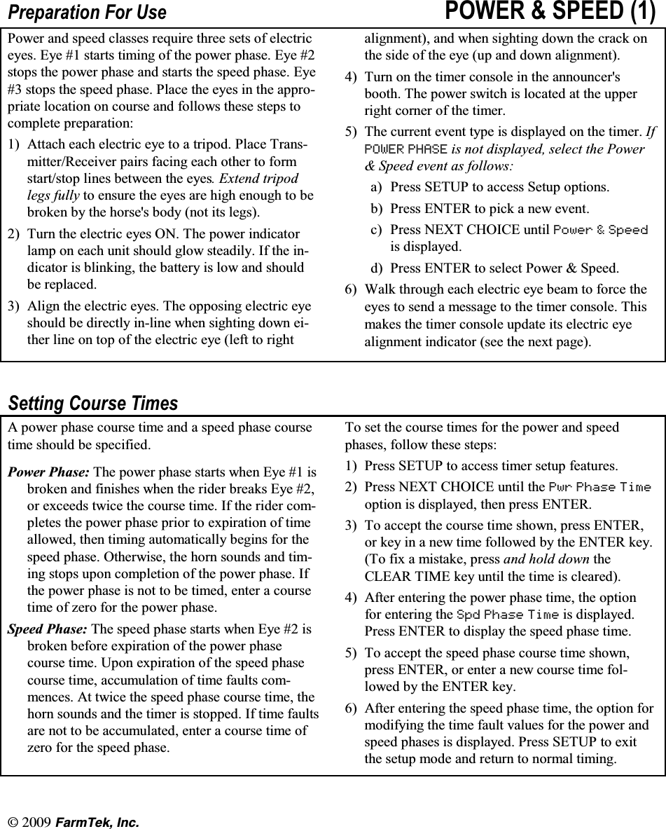 l(CTO6GM +PE3UHSDUDWLRQ )RU 8VH 32:(5  63((' 3RZHU DQG VSHHG FODVVHV UHTXLUH WKUHH VHWV RI HOHFWULFH\HV (\H  VWDUWV WLPLQJ RI WKH SRZHU SKDVH (\H VWRSV WKH SRZHU SKDVH DQG VWDUWV WKH VSHHG SKDVH (\H VWRSV WKH VSHHG SKDVH 3ODFH WKH H\HV LQ WKH DSSURSULDWH ORFDWLRQ RQ FRXUVH DQG IROORZV WKHVH VWHSV WRFRPSOHWH SUHSDUDWLRQ $WWDFK HDFK HOHFWULF H\H WR D WULSRG 3ODFH 7UDQVPLWWHU5HFHLYHU SDLUV IDFLQJ HDFK RWKHU WR IRUPVWDUWVWRS OLQHV EHWZHHQ WKH H\HV ([WHQG WULSRGOHJV IXOO\ WR HQVXUH WKH H\HV DUH KLJK HQRXJK WR EHEURNHQ E\ WKH KRUVHV ERG\ QRW LWV OHJV 7XUQ WKH HOHFWULF H\HV 21 7KH SRZHU LQGLFDWRUODPS RQ HDFK XQLW VKRXOG JORZ VWHDGLO\ ,I WKH LQGLFDWRU LV EOLQNLQJ WKH EDWWHU\ LV ORZ DQG VKRXOGEH UHSODFHG $OLJQ WKH HOHFWULF H\HV 7KH RSSRVLQJ HOHFWULF H\HVKRXOG EH GLUHFWO\ LQOLQH ZKHQ VLJKWLQJ GRZQ HLWKHU OLQH RQ WRS RI WKH HOHFWULF H\H OHIW WR ULJKWDOLJQPHQW DQG ZKHQ VLJKWLQJ GRZQ WKH FUDFN RQWKH VLGH RI WKH H\H XS DQG GRZQ DOLJQPHQW 7XUQ RQ WKH WLPHU FRQVROH LQ WKH DQQRXQFHUVERRWK 7KH SRZHU VZLWFK LV ORFDWHG DW WKH XSSHUULJKW FRUQHU RI WKH WLPHU 7KH FXUUHQW HYHQW W\SH LV GLVSOD\HG RQ WKH WLPHU ,I32:(5 3+$6( LV QRW GLVSOD\HG VHOHFW WKH 3RZHU 6SHHG HYHQW DV IROORZVD 3UHVV 6(783 WR DFFHVV 6HWXS RSWLRQVE 3UHVV (17(5 WR SLFN D QHZ HYHQWF 3UHVV 1(;7 &amp;+2,&amp;( XQWLO 3RZHU  6SHHGLV GLVSOD\HGG 3UHVV (17(5 WR VHOHFW 3RZHU  6SHHG :DON WKURXJK HDFK HOHFWULF H\H EHDP WR IRUFH WKHH\HV WR VHQG D PHVVDJH WR WKH WLPHU FRQVROH 7KLVPDNHV WKH WLPHU FRQVROH XSGDWH LWV HOHFWULF H\HDOLJQPHQW LQGLFDWRU VHH WKH QH[W SDJH6HWWLQJ &amp;RXUVH 7LPHV$ SRZHU SKDVH FRXUVH WLPH DQG D VSHHG SKDVH FRXUVHWLPH VKRXOG EH VSHFLILHG3RZHU 3KDVH 7KH SRZHU SKDVH VWDUWV ZKHQ (\H  LVEURNHQ DQG ILQLVKHV ZKHQ WKH ULGHU EUHDNV (\H RU H[FHHGV WZLFH WKH FRXUVH WLPH ,I WKH ULGHU FRPSOHWHV WKH SRZHU SKDVH SULRU WR H[SLUDWLRQ RI WLPHDOORZHG WKHQ WLPLQJ DXWRPDWLFDOO\ EHJLQV IRU WKHVSHHG SKDVH 2WKHUZLVH WKH KRUQ VRXQGV DQG WLPLQJ VWRSV XSRQ FRPSOHWLRQ RI WKH SRZHU SKDVH ,IWKH SRZHU SKDVH LV QRW WR EH WLPHG HQWHU D FRXUVHWLPHRI]HURIRUWKHSRZHUSKDVH6SHHG 3KDVH 7KH VSHHG SKDVH VWDUWV ZKHQ (\H  LVEURNHQ EHIRUH H[SLUDWLRQ RI WKH SRZHU SKDVHFRXUVH WLPH 8SRQ H[SLUDWLRQ RI WKH VSHHG SKDVHFRXUVH WLPH DFFXPXODWLRQ RI WLPH IDXOWV FRPPHQFHV $W WZLFH WKH VSHHG SKDVH FRXUVH WLPH WKHKRUQ VRXQGV DQG WKH WLPHU LV VWRSSHG ,I WLPH IDXOWVDUH QRW WR EH DFFXPXODWHG HQWHU D FRXUVH WLPH RI]HUR IRU WKH VSHHG SKDVH7R VHW WKH FRXUVH WLPHV IRU WKH SRZHU DQG VSHHGSKDVHV IROORZ WKHVH VWHSV 3UHVV 6(783 WR DFFHVV WLPHU VHWXS IHDWXUHV 3UHVV 1(;7 &amp;+2,&amp;( XQWLO WKH 3ZU 3KDVH 7LPHRSWLRQ LV GLVSOD\HG WKHQ SUHVV (17(5 7R DFFHSW WKH FRXUVH WLPH VKRZQ SUHVV (17(5RU NH\ LQ D QHZ WLPH IROORZHG E\ WKH (17(5 NH\7R IL[ D PLVWDNH SUHVV DQG KROG GRZQ WKH&amp;/($5 7,0( NH\ XQWLO WKH WLPH LV FOHDUHG $IWHU HQWHULQJ WKH SRZHU SKDVH WLPH WKH RSWLRQIRU HQWHULQJ WKH 6SG 3KDVH 7LPH LV GLVSOD\HG3UHVV (17(5 WR GLVSOD\ WKH VSHHG SKDVH WLPH 7R DFFHSW WKH VSHHG SKDVH FRXUVH WLPH VKRZQSUHVV (17(5 RU HQWHU D QHZ FRXUVH WLPH IROORZHG E\ WKH (17(5 NH\ $IWHU HQWHULQJ WKH VSHHG SKDVH WLPH WKH RSWLRQ IRUPRGLI\LQJ WKH WLPH IDXOW YDOXHV IRU WKH SRZHU DQGVSHHG SKDVHV LV GLVSOD\HG 3UHVV 6(783 WR H[LWWKH VHWXS PRGH DQG UHWXUQ WR QRUPDO WLPLQJ