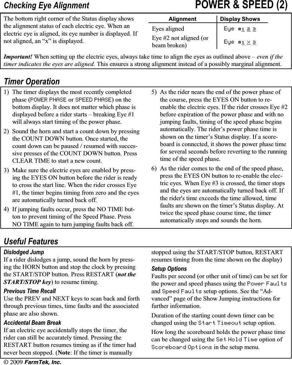 l(CTO6GM +PE&amp;KHFNLQJ (\H $OLJQPHQW 32:(5  63((' 7KH ERWWRP ULJKW FRUQHU RI WKH 6WDWXV GLVSOD\ VKRZVWKH DOLJQPHQW VWDWXV RI HDFK HOHFWULF H\H :KHQ DQHOHFWULF H\H LV DOLJQHG LWV H\H QXPEHU LV GLVSOD\HG ,IQRW DOLJQHG DQ &sup3;[&acute; LV GLVSOD\HG$OLJQPHQW 'LVSOD\ 6KRZV(\HV DOLJQHG (\H   (\H  QRW DOLJQHG RUEHDP EURNHQ (\H  ; ,PSRUWDQW :KHQ VHWWLQJ XS WKH HOHFWULF H\HV DOZD\V WDNH WLPH WR DOLJQ WKH H\HV DV RXWOLQHG DERYH &plusmn; HYHQ LI WKHWLPHU LQGLFDWHV WKH H\HV DUH DOLJQHG 7KLV HQVXUHV D VWURQJ DOLJQPHQW LQVWHDG RI D SRVVLEO\ PDUJLQDO DOLJQPHQW7LPHU 2SHUDWLRQ 7KH WLPHU GLVSOD\V WKH PRVW UHFHQWO\ FRPSOHWHGSKDVH 32:(5 3+$6( RU 63((' 3+$6(RQWKHERWWRP GLVSOD\ ,W GRHV QRW PDWWHU ZKLFK SKDVH LVGLVSOD\HG EHIRUH D ULGHU VWDUWV &plusmn; EUHDNLQJ (\H ZLOO DOZD\V VWDUW WLPLQJ RI WKH SRZHU SKDVH 6RXQG WKH KRUQ DQG VWDUW D FRXQW GRZQ E\ SUHVVLQJWKH &amp;2817 '2:1 EXWWRQ 2QFH VWDUWHG WKHFRXQW GRZQ FDQ EH SDXVHG  UHVXPHG ZLWK VXFFHVVLYH SUHVVHV RI WKH &amp;2817 '2:1 EXWWRQ 3UHVV&amp;/($5 7,0( WR VWDUW D QHZ FRXQW 0DNH VXUH WKH HOHFWULF H\HV DUH HQDEOHG E\ SUHVVLQJ WKH (<(6 21 EXWWRQ EHIRUH WKH ULGHU LV UHDG\WR FURVV WKH VWDUW OLQH :KHQ WKH ULGHU FURVVHV (\H WKH WLPHU EHJLQV WLPLQJ IURP ]HUR DQG WKH H\HVDUH DXWRPDWLFDOO\ WXUQHG EDFN RII ,I MXPSLQJ IDXOWV RFFXU SUHVV WKH 12 7,0( EXWWRQ WR SUHYHQW WLPLQJ RI WKH 6SHHG 3KDVH 3UHVV12 7,0( DJDLQ WR WXUQ MXPSLQJ IDXOWV EDFN RII $V WKH ULGHU QHDUV WKH HQG RI WKH SRZHU SKDVH RIWKH FRXUVH SUHVV WKH (<(6 21 EXWWRQ WR UHHQDEOH WKH HOHFWULF H\HV ,I WKH ULGHU FURVVHV (\H EHIRUH H[SLUDWLRQ RI WKH SRZHU SKDVH DQG ZLWK QRMXPSLQJ IDXOWV WLPLQJ RI WKH VSHHG SKDVH EHJLQVDXWRPDWLFDOO\ 7KH ULGHU&para;V SRZHU SKDVH WLPH LVVKRZQ RQ WKH WLPHU&para;V 6WDWXV GLVSOD\ ,I D VFRUHERDUG LV FRQQHFWHG LW VKRZV WKH SRZHU SKDVH WLPHIRU VHYHUDO VHFRQGV EHIRUH UHYHUWLQJ WR WKH UXQQLQJ WLPH RI WKH VSHHG SKDVH $V WKH ULGHU FRPHV WR WKH HQG RI WKH VSHHG SKDVHSUHVV WKH (<(6 21 EXWWRQ WR UHHQDEOH WKH HOHFWULF H\HV :KHQ (\H  LV FURVVHG WKH WLPHU VWRSVDQG WKH H\HV DUH DXWRPDWLFDOO\ WXUQHG EDFN RII ,IWKH ULGHUV WLPH H[FHHGV WKH WLPH DOORZHG WLPHIDXOWV DUH VKRZQ RQ WKH WLPHU&para;V 6WDWXV GLVSOD\ $WWZLFH WKH VSHHG SKDVH FRXUVH WLPH WKH WLPHUDXWRPDWLFDOO\ VWRSV DQG VRXQGV WKH KRUQ8VHIXO )HDWXUHV'LVORGJHG -XPS,I D ULGHU GLVORGJHV D MXPS VRXQG WKH KRUQ E\ SUHVVLQJ WKH +251 EXWWRQ DQG VWRS WKH FORFN E\ SUHVVLQJ WKH 67$576723 EXWWRQ 3UHVV 5(67$57 QRW WKH67$576723 NH\ WR UHVXPH WLPLQJ3UHYLRXV 7LPH 5HFDOO8VH WKH 35(9 DQG 1(;7 NH\V WR VFDQ EDFN DQG IRUWKWKURXJK SUHYLRXV WLPHV WLPH IDXOWV DQG WKH DVVRFLDWHGSKDVH DUH DOVR VKRZQ$FFLGHQWDO %HDP %UHDN,I DQ HOHFWULF H\H DFFLGHQWDOO\ VWRSV WKH WLPHU WKHULGHU FDQ VWLOO EH DFFXUDWHO\ WLPHG 3UHVVLQJ WKH5(67$57 EXWWRQ UHVXPHV WLPLQJ DV LI WKH WLPHU KDGQHYHU EHHQ VWRSSHG 1RWH ,I WKH WLPHU LV PDQXDOO\VWRSSHG XVLQJ WKH 67$576723 EXWWRQ 5(67$57UHVXPHV WLPLQJ IURP WKH WLPH VKRZQ RQ WKH GLVSOD\6HWXS 2SWLRQV)DXOWV SHU VHFRQG RU RWKHU XQLW RI WLPH FDQ EH VHW IRUWKH SRZHU DQG VSHHG SKDVHV XVLQJ WKH 3RZHU )DXOWVDQG 6SHHG )DXOWV VHWXS RSWLRQV 6HH WKH &sup3;$GYDQFHG&acute; SDJH RI WKH 6KRZ -XPSLQJ LQVWUXFWLRQV IRUIXUWKHU LQIRUPDWLRQ'XUDWLRQ RI WKH VWDUWLQJ FRXQW GRZQ WLPHU FDQ EHFKDQJHG XVLQJ WKH 6WDUW 7LPHRXW VHWXS RSWLRQ+RZ ORQJ WKH VFRUHERDUG KROGV WKH SRZHU SKDVH WLPHFDQ EH FKDQJHG XVLQJ WKH 6HW +ROG 7LPH RSWLRQ RI6FRUHERDUG 2SWLRQV LQ WKH VHWXS PHQX