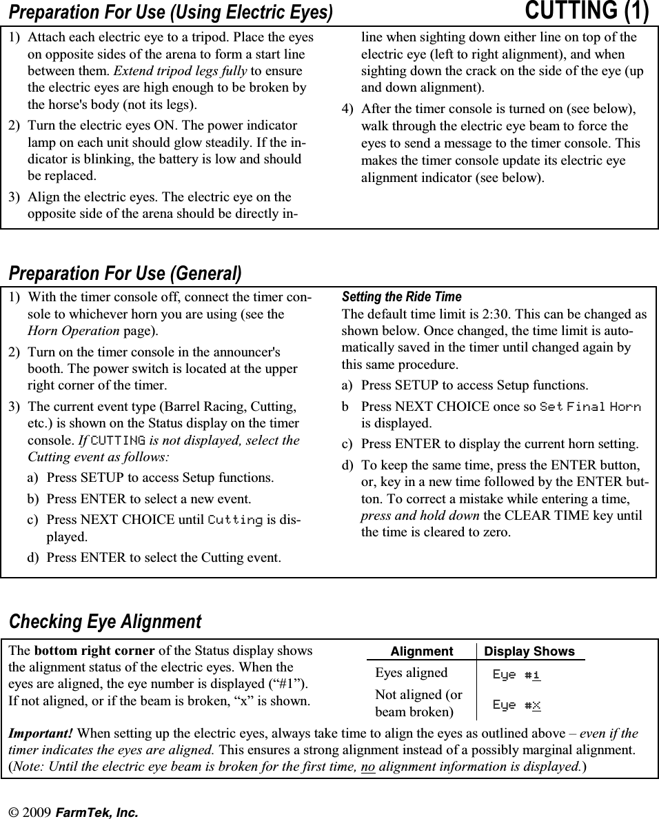 l(CTO6GM +PE3UHSDUDWLRQ )RU 8VH 8VLQJ (OHFWULF (\HV &amp;877,1*  $WWDFK HDFK HOHFWULF H\H WR D WULSRG 3ODFH WKH H\HVRQ RSSRVLWH VLGHV RI WKH DUHQD WR IRUP D VWDUW OLQHEHWZHHQ WKHP ([WHQG WULSRG OHJV IXOO\ WR HQVXUHWKHHOHFWULFH\HVDUHKLJKHQRXJKWREHEURNHQE\WKH KRUVHV ERG\ QRW LWV OHJV 7XUQ WKH HOHFWULF H\HV 21 7KH SRZHU LQGLFDWRUODPS RQ HDFK XQLW VKRXOG JORZ VWHDGLO\ ,I WKH LQGLFDWRU LV EOLQNLQJ WKH EDWWHU\ LV ORZ DQG VKRXOGEH UHSODFHG $OLJQ WKH HOHFWULF H\HV 7KH HOHFWULF H\H RQ WKHRSSRVLWH VLGH RI WKH DUHQD VKRXOG EH GLUHFWO\ LQOLQH ZKHQ VLJKWLQJ GRZQ HLWKHU OLQH RQ WRS RI WKHHOHFWULF H\H OHIW WR ULJKW DOLJQPHQW DQG ZKHQVLJKWLQJ GRZQ WKH FUDFN RQ WKH VLGH RI WKH H\H XSDQG GRZQ DOLJQPHQW $IWHU WKH WLPHU FRQVROH LV WXUQHG RQ VHH EHORZZDON WKURXJK WKH HOHFWULF H\H EHDP WR IRUFH WKHH\HV WR VHQG D PHVVDJH WR WKH WLPHU FRQVROH 7KLVPDNHV WKH WLPHU FRQVROH XSGDWH LWV HOHFWULF H\HDOLJQPHQW LQGLFDWRU VHH EHORZ3UHSDUDWLRQ )RU 8VH *HQHUDO :LWK WKH WLPHU FRQVROH RII FRQQHFW WKH WLPHU FRQVROH WR ZKLFKHYHU KRUQ \RX DUH XVLQJ VHH WKH+RUQ 2SHUDWLRQ SDJH 7XUQ RQ WKH WLPHU FRQVROH LQ WKH DQQRXQFHUVERRWK 7KH SRZHU VZLWFK LV ORFDWHG DW WKH XSSHUULJKW FRUQHU RI WKH WLPHU 7KH FXUUHQW HYHQW W\SH %DUUHO 5DFLQJ &amp;XWWLQJHWF LV VKRZQ RQ WKH 6WDWXV GLVSOD\ RQ WKH WLPHUFRQVROH ,I &amp;877,1* LV QRW GLVSOD\HG VHOHFW WKH&amp;XWWLQJ HYHQW DV IROORZVD 3UHVV 6(783 WR DFFHVV 6HWXS IXQFWLRQVE 3UHVV (17(5 WR VHOHFW D QHZ HYHQWF 3UHVV 1(;7 &amp;+2,&amp;( XQWLO &amp;XWWLQJ LV GLVSOD\HGG 3UHVV (17(5 WR VHOHFW WKH &amp;XWWLQJ HYHQW6HWWLQJWKH5LGH7LPH7KH GHIDXOW WLPH OLPLW LV  7KLV FDQ EH FKDQJHG DVVKRZQ EHORZ 2QFH FKDQJHG WKH WLPH OLPLW LV DXWRPDWLFDOO\ VDYHG LQ WKH WLPHU XQWLO FKDQJHG DJDLQ E\WKLV VDPH SURFHGXUHD 3UHVV 6(783 WR DFFHVV 6HWXS IXQFWLRQVE 3UHVV 1(;7 &amp;+2,&amp;( RQFH VR 6HW )LQDO +RUQLV GLVSOD\HGF 3UHVV (17(5 WR GLVSOD\ WKH FXUUHQW KRUQ VHWWLQJG 7R NHHS WKH VDPH WLPH SUHVV WKH (17(5 EXWWRQRU NH\ LQ D QHZ WLPH IROORZHG E\ WKH (17(5 EXWWRQ 7R FRUUHFW D PLVWDNH ZKLOH HQWHULQJ D WLPHSUHVV DQG KROG GRZQ WKH &amp;/($5 7,0( NH\ XQWLOWKH WLPH LV FOHDUHG WR ]HUR&amp;KHFNLQJ (\H $OLJQPHQW7KH ERWWRP ULJKW FRUQHU RI WKH 6WDWXV GLVSOD\ VKRZVWKH DOLJQPHQW VWDWXV RI WKH HOHFWULF H\HV :KHQ WKHH\HV DUH DOLJQHG WKH H\H QXPEHU LV GLVSOD\HG &sup3;&acute;,I QRW DOLJQHG RU LI WKH EHDP LV EURNHQ &sup3;[&acute; LV VKRZQ#NKIPOGPV &amp;KURNC[ 5JQYU(\HV DOLJQHG (\H 1RW DOLJQHG RUEHDP EURNHQ (\H ;,PSRUWDQW :KHQ VHWWLQJ XS WKH HOHFWULF H\HV DOZD\V WDNH WLPH WR DOLJQ WKH H\HV DV RXWOLQHG DERYH &plusmn; HYHQ LI WKHWLPHU LQGLFDWHV WKH H\HV DUH DOLJQHG 7KLV HQVXUHV D VWURQJ DOLJQPHQW LQVWHDG RI D SRVVLEO\ PDUJLQDO DOLJQPHQW1RWH 8QWLO WKH HOHFWULF H\H EHDP LV EURNHQ IRU WKH ILUVW WLPH QR DOLJQPHQW LQIRUPDWLRQ LV GLVSOD\HG