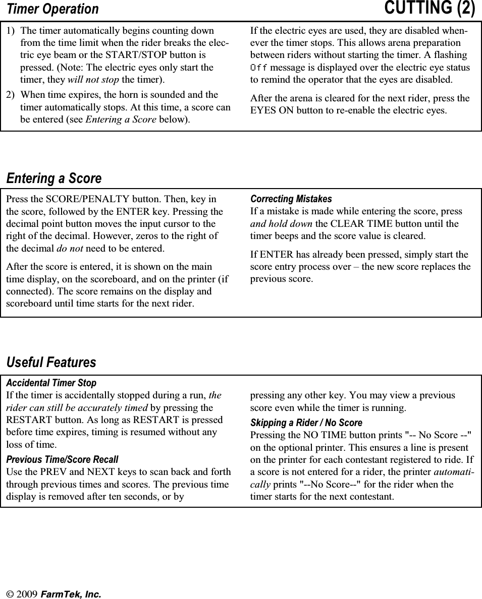 l(CTO6GM +PE7LPHU 2SHUDWLRQ &amp;877,1*  7KH WLPHU DXWRPDWLFDOO\ EHJLQV FRXQWLQJ GRZQIURP WKH WLPH OLPLW ZKHQ WKH ULGHU EUHDNV WKH HOHFWULF H\H EHDP RU WKH 67$576723 EXWWRQ LVSUHVVHG 1RWH 7KH HOHFWULF H\HV RQO\ VWDUW WKHWLPHU WKH\ ZLOO QRW VWRS WKH WLPHU :KHQ WLPH H[SLUHV WKH KRUQ LV VRXQGHG DQG WKHWLPHU DXWRPDWLFDOO\ VWRSV $W WKLV WLPH D VFRUH FDQEH HQWHUHG VHH (QWHULQJ D 6FRUH EHORZ,I WKH HOHFWULF H\HV DUH XVHG WKH\ DUH GLVDEOHG ZKHQHYHU WKH WLPHU VWRSV 7KLV DOORZV DUHQD SUHSDUDWLRQEHWZHHQ ULGHUV ZLWKRXW VWDUWLQJ WKH WLPHU $ IODVKLQJ 2II PHVVDJH LV GLVSOD\HG RYHU WKH HOHFWULF H\H VWDWXVWR UHPLQG WKH RSHUDWRU WKDW WKH H\HV DUH GLVDEOHG$IWHU WKH DUHQD LV FOHDUHG IRU WKH QH[W ULGHU SUHVV WKH(<(6 21 EXWWRQ WR UHHQDEOH WKH HOHFWULF H\HV(QWHULQJ D 6FRUH3UHVV WKH 6&amp;25(3(1$/7< EXWWRQ 7KHQ NH\ LQWKH VFRUH IROORZHG E\ WKH (17(5 NH\ 3UHVVLQJ WKHGHFLPDO SRLQW EXWWRQ PRYHV WKH LQSXW FXUVRU WR WKHULJKW RI WKH GHFLPDO +RZHYHU ]HURV WR WKH ULJKW RIWKH GHFLPDO GR QRW QHHG WR EH HQWHUHG$IWHU WKH VFRUH LV HQWHUHG LW LV VKRZQ RQ WKH PDLQWLPH GLVSOD\ RQ WKH VFRUHERDUG DQG RQ WKH SULQWHU LIFRQQHFWHG 7KH VFRUH UHPDLQV RQ WKH GLVSOD\ DQGVFRUHERDUG XQWLO WLPH VWDUWV IRU WKH QH[W ULGHU&amp;RUUHFWLQJ 0LVWDNHV,I D PLVWDNH LV PDGH ZKLOH HQWHULQJ WKH VFRUH SUHVVDQG KROG GRZQ WKH &amp;/($5 7,0( EXWWRQ XQWLO WKHWLPHU EHHSV DQG WKH VFRUH YDOXH LV FOHDUHG,I (17(5 KDV DOUHDG\ EHHQ SUHVVHG VLPSO\ VWDUW WKHVFRUH HQWU\ SURFHVV RYHU &plusmn; WKH QHZ VFRUH UHSODFHV WKHSUHYLRXV VFRUH8VHIXO )HDWXUHV$FFLGHQWDO 7LPHU 6WRS,I WKH WLPHU LV DFFLGHQWDOO\ VWRSSHG GXULQJ D UXQ WKHULGHU FDQ VWLOO EH DFFXUDWHO\ WLPHG E\ SUHVVLQJ WKH5(67$57 EXWWRQ $V ORQJ DV 5(67$57 LV SUHVVHGEHIRUH WLPH H[SLUHV WLPLQJ LV UHVXPHG ZLWKRXW DQ\ORVV RI WLPH3UHYLRXV 7LPH6FRUH 5HFDOO8VH WKH 35(9 DQG 1(;7 NH\V WR VFDQ EDFN DQG IRUWKWKURXJK SUHYLRXV WLPHV DQG VFRUHV 7KH SUHYLRXV WLPHGLVSOD\ LV UHPRYHG DIWHU WHQ VHFRQGV RU E\SUHVVLQJ DQ\ RWKHU NH\ <RX PD\ YLHZ D SUHYLRXVVFRUH HYHQ ZKLOH WKH WLPHU LV UXQQLQJ6NLSSLQJ D 5LGHU  1R 6FRUH3UHVVLQJ WKH 12 7,0( EXWWRQ SULQWV  1R 6FRUH RQ WKH RSWLRQDO SULQWHU 7KLV HQVXUHV D OLQH LV SUHVHQWRQ WKH SULQWHU IRU HDFK FRQWHVWDQW UHJLVWHUHG WR ULGH ,ID VFRUH LV QRW HQWHUHG IRU D ULGHU WKH SULQWHU DXWRPDWLFDOO\ SULQWV 1R 6FRUH IRU WKH ULGHU ZKHQ WKHWLPHU VWDUWV IRU WKH QH[W FRQWHVWDQW