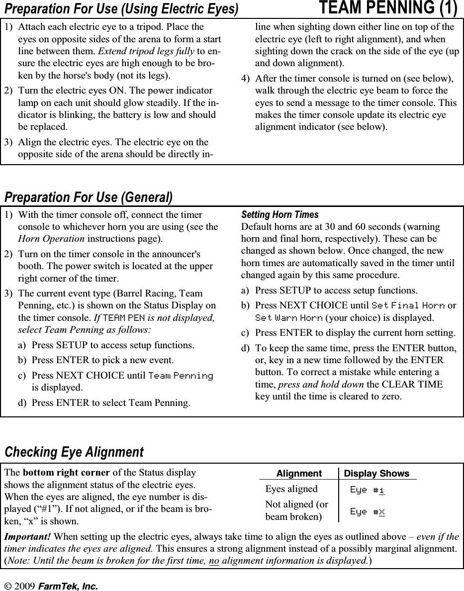 l  (CTO6GM +PE3UHSDUDWLRQ )RU 8VH 8VLQJ (OHFWULF (\HV 7($0 3(11,1*  $WWDFK HDFK HOHFWULF H\H WR D WULSRG 3ODFH WKHH\HV RQ RSSRVLWH VLGHV RI WKH DUHQD WR IRUP D VWDUWOLQH EHWZHHQ WKHP ([WHQG WULSRG OHJV IXOO\ WR HQVXUHWKHHOHFWULFH\HVDUHKLJKHQRXJKWREHEURNHQ E\ WKH KRUVHV ERG\ QRW LWV OHJV 7XUQ WKH HOHFWULF H\HV 21 7KH SRZHU LQGLFDWRUODPS RQ HDFK XQLW VKRXOG JORZ VWHDGLO\ ,I WKH LQGLFDWRU LV EOLQNLQJ WKH EDWWHU\ LV ORZ DQG VKRXOGEH UHSODFHG $OLJQ WKH HOHFWULF H\HV 7KH HOHFWULF H\H RQ WKHRSSRVLWH VLGH RI WKH DUHQD VKRXOG EH GLUHFWO\ LQOLQH ZKHQ VLJKWLQJ GRZQ HLWKHU OLQH RQ WRS RI WKHHOHFWULF H\H OHIW WR ULJKW DOLJQPHQW DQG ZKHQVLJKWLQJ GRZQ WKH FUDFN RQ WKH VLGH RI WKH H\H XSDQG GRZQ DOLJQPHQW $IWHU WKH WLPHU FRQVROH LV WXUQHG RQ VHH EHORZZDON WKURXJK WKH HOHFWULF H\H EHDP WR IRUFH WKHH\HV WR VHQG D PHVVDJH WR WKH WLPHU FRQVROH 7KLVPDNHV WKH WLPHU FRQVROH XSGDWH LWV HOHFWULF H\HDOLJQPHQW LQGLFDWRU VHH EHORZ3UHSDUDWLRQ )RU 8VH *HQHUDO :LWK WKH WLPHU FRQVROH RII FRQQHFW WKH WLPHUFRQVROH WR ZKLFKHYHU KRUQ \RX DUH XVLQJ VHH WKH+RUQ 2SHUDWLRQ LQVWUXFWLRQV SDJH 7XUQ RQ WKH WLPHU FRQVROH LQ WKH DQQRXQFHUVERRWK 7KH SRZHU VZLWFK LV ORFDWHG DW WKH XSSHUULJKW FRUQHU RI WKH WLPHU 7KH FXUUHQW HYHQW W\SH %DUUHO 5DFLQJ 7HDP3HQQLQJ HWF LV VKRZQ RQ WKH 6WDWXV 'LVSOD\ RQWKH WLPHU FRQVROH ,I 7($0 3(1 LV QRW GLVSOD\HGVHOHFW 7HDP 3HQQLQJ DV IROORZVD 3UHVV 6(783 WR DFFHVV VHWXS IXQFWLRQVE 3UHVV (17(5 WR SLFN D QHZ HYHQWF 3UHVV 1(;7 &amp;+2,&amp;( XQWLO 7HDP 3HQQLQJLV GLVSOD\HGG 3UHVV (17(5 WR VHOHFW 7HDP 3HQQLQJ6HWWLQJ +RUQ 7LPHV'HIDXOW KRUQV DUH DW  DQG  VHFRQGV ZDUQLQJKRUQ DQG ILQDO KRUQ UHVSHFWLYHO\ 7KHVH FDQ EHFKDQJHG DV VKRZQ EHORZ 2QFH FKDQJHG WKH QHZKRUQ WLPHV DUH DXWRPDWLFDOO\ VDYHG LQ WKH WLPHU XQWLOFKDQJHG DJDLQ E\ WKLV VDPH SURFHGXUHD 3UHVV 6(783 WR DFFHVV VHWXS IXQFWLRQVE 3UHVV 1(;7 &amp;+2,&amp;( XQWLO 6HW )LQDO +RUQ RU6HW :DUQ +RUQ \RXU FKRLFH LV GLVSOD\HGF 3UHVV (17(5 WR GLVSOD\ WKH FXUUHQW KRUQ VHWWLQJG 7R NHHS WKH VDPH WLPH SUHVV WKH (17(5 EXWWRQRU NH\ LQ D QHZ WLPH IROORZHG E\ WKH (17(5EXWWRQ 7R FRUUHFW D PLVWDNH ZKLOH HQWHULQJ DWLPH SUHVV DQG KROG GRZQ WKH &amp;/($5 7,0(NH\ XQWLO WKH WLPH LV FOHDUHG WR ]HUR&amp;KHFNLQJ (\H $OLJQPHQW7KH ERWWRP ULJKW FRUQHU RI WKH 6WDWXV GLVSOD\VKRZV WKH DOLJQPHQW VWDWXV RI WKH HOHFWULF H\HV:KHQ WKH H\HV DUH DOLJQHG WKH H\H QXPEHU LV GLVSOD\HG &sup3;&acute; ,I QRW DOLJQHG RU LI WKH EHDP LV EURNHQ &sup3;[&acute; LV VKRZQ#NKIPOGPV &amp;KURNC[ 5JQYU(\HV DOLJQHG (\H 1RW DOLJQHG RUEHDP EURNHQ (\H ;,PSRUWDQW :KHQ VHWWLQJ XS WKH HOHFWULF H\HV DOZD\V WDNH WLPH WR DOLJQ WKH H\HV DV RXWOLQHG DERYH &plusmn; HYHQ LI WKHWLPHU LQGLFDWHV WKH H\HV DUH DOLJQHG 7KLV HQVXUHV D VWURQJ DOLJQPHQW LQVWHDG RI D SRVVLEO\ PDUJLQDO DOLJQPHQW1RWH 8QWLO WKH EHDP LV EURNHQ IRU WKH ILUVW WLPH QR DOLJQPHQW LQIRUPDWLRQ LV GLVSOD\HG