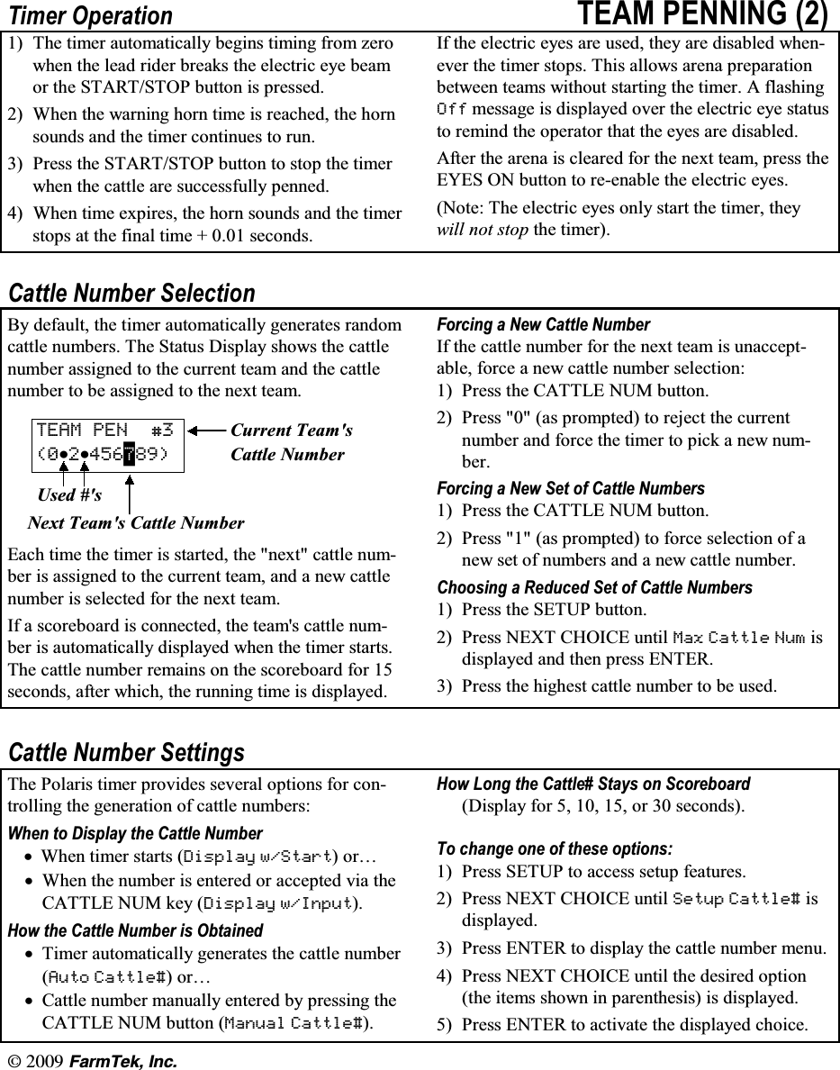 l  (CTO6GM +PE7LPHU 2SHUDWLRQ 7($0 3(11,1*  7KH WLPHU DXWRPDWLFDOO\ EHJLQV WLPLQJ IURP ]HURZKHQ WKH OHDG ULGHU EUHDNV WKH HOHFWULF H\H EHDPRU WKH 67$576723 EXWWRQ LV SUHVVHG :KHQ WKH ZDUQLQJ KRUQ WLPH LV UHDFKHG WKH KRUQVRXQGV DQG WKH WLPHU FRQWLQXHV WR UXQ 3UHVV WKH 67$576723 EXWWRQ WR VWRS WKH WLPHUZKHQ WKH FDWWOH DUH VXFFHVVIXOO\ SHQQHG :KHQ WLPH H[SLUHV WKH KRUQ VRXQGV DQG WKH WLPHUVWRSV DW WKH ILQDO WLPH   VHFRQGV,I WKH HOHFWULF H\HV DUH XVHG WKH\ DUH GLVDEOHG ZKHQHYHU WKH WLPHU VWRSV 7KLV DOORZV DUHQD SUHSDUDWLRQEHWZHHQ WHDPV ZLWKRXW VWDUWLQJ WKH WLPHU $ IODVKLQJ 2II PHVVDJH LV GLVSOD\HG RYHU WKH HOHFWULF H\H VWDWXVWR UHPLQG WKH RSHUDWRU WKDW WKH H\HV DUH GLVDEOHG$IWHU WKH DUHQD LV FOHDUHG IRU WKH QH[W WHDP SUHVV WKH(<(6 21 EXWWRQ WR UHHQDEOH WKH HOHFWULF H\HV1RWH 7KH HOHFWULF H\HV RQO\ VWDUW WKH WLPHU WKH\ZLOO QRW VWRS WKH WLPHU&amp;DWWOH 1XPEHU 6HOHFWLRQ%\ GHIDXOW WKH WLPHU DXWRPDWLFDOO\ JHQHUDWHV UDQGRPFDWWOH QXPEHUV 7KH 6WDWXV 'LVSOD\ VKRZV WKH FDWWOHQXPEHU DVVLJQHG WR WKH FXUUHQW WHDP DQG WKH FDWWOHQXPEHU WR EH DVVLJQHG WR WKH QH[W WHDP7($0 3(1 &amp;XUUHQW 7HDPVNN &amp;DWWOH 1XPEHU8VHG V1H[W 7HDPV &amp;DWWOH 1XPEHU(DFK WLPH WKH WLPHU LV VWDUWHG WKH QH[W FDWWOH QXPEHU LV DVVLJQHG WR WKH FXUUHQW WHDP DQG D QHZ FDWWOHQXPEHU LV VHOHFWHG IRU WKH QH[W WHDP,I D VFRUHERDUG LV FRQQHFWHG WKH WHDPV FDWWOH QXPEHU LV DXWRPDWLFDOO\ GLVSOD\HG ZKHQ WKH WLPHU VWDUWV7KH FDWWOH QXPEHU UHPDLQV RQ WKH VFRUHERDUG IRU VHFRQGV DIWHU ZKLFK WKH UXQQLQJ WLPH LV GLVSOD\HG)RUFLQJ D 1HZ &amp;DWWOH 1XPEHU,I WKH FDWWOH QXPEHU IRU WKH QH[W WHDP LV XQDFFHSWDEOH IRUFH D QHZ FDWWOH QXPEHU VHOHFWLRQ 3UHVV WKH &amp;$77/( 180 EXWWRQ 3UHVV  DV SURPSWHG WR UHMHFW WKH FXUUHQWQXPEHU DQG IRUFH WKH WLPHU WR SLFN D QHZ QXPEHU)RUFLQJ D 1HZ 6HW RI &amp;DWWOH 1XPEHUV 3UHVV WKH &amp;$77/( 180 EXWWRQ 3UHVV  DV SURPSWHG WR IRUFH VHOHFWLRQ RI DQHZ VHW RI QXPEHUV DQG D QHZ FDWWOH QXPEHU&amp;KRRVLQJ D 5HGXFHG 6HW RI &amp;DWWOH 1XPEHUV 3UHVV WKH 6(783 EXWWRQ 3UHVV 1(;7 &amp;+2,&amp;( XQWLO 0D[ &amp;DWWOH 1XP LVGLVSOD\HG DQG WKHQ SUHVV (17(5 3UHVV WKH KLJKHVW FDWWOH QXPEHU WR EH XVHG&amp;DWWOH 1XPEHU 6HWWLQJV7KH 3RODULV WLPHU SURYLGHV VHYHUDO RSWLRQV IRU FRQWUROOLQJ WKH JHQHUDWLRQ RI FDWWOH QXPEHUV:KHQ WR 'LVSOD\ WKH &amp;DWWOH 1XPEHUN:KHQ WLPHU VWDUWV 'LVSOD\ Z6WDUWRU&laquo;N:KHQ WKH QXPEHU LV HQWHUHG RU DFFHSWHG YLD WKH&amp;$77/( 180 NH\ 'LVSOD\ Z,QSXW+RZ WKH &amp;DWWOH 1XPEHU LV 2EWDLQHGN7LPHU DXWRPDWLFDOO\ JHQHUDWHV WKH FDWWOH QXPEHU$XWR &amp;DWWOHRU&laquo;N&amp;DWWOH QXPEHU PDQXDOO\ HQWHUHG E\ SUHVVLQJ WKH&amp;$77/( 180 EXWWRQ 0DQXDO &amp;DWWOH+RZ /RQJ WKH &amp;DWWOH 6WD\V RQ 6FRUHERDUG'LVSOD\ IRU    RU  VHFRQGV7R FKDQJH RQH RI WKHVH RSWLRQV 3UHVV 6(783 WR DFFHVV VHWXS IHDWXUHV 3UHVV 1(;7 &amp;+2,&amp;( XQWLO 6HWXS &amp;DWWOH LVGLVSOD\HG 3UHVV (17(5 WR GLVSOD\ WKH FDWWOH QXPEHU PHQX 3UHVV 1(;7 &amp;+2,&amp;( XQWLO WKH GHVLUHG RSWLRQWKH LWHPV VKRZQ LQ SDUHQWKHVLV LV GLVSOD\HG 3UHVV (17(5 WR DFWLYDWH WKH GLVSOD\HG FKRLFH