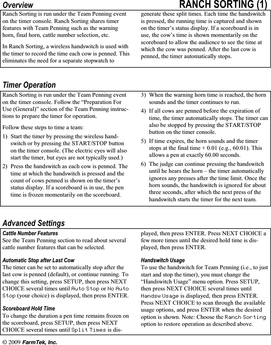 l  (CTO6GM +PE2YHUYLHZ 5$1&amp;+ 6257,1* 5DQFK 6RUWLQJ LV UXQ XQGHU WKH 7HDP 3HQQLQJ HYHQWRQ WKH WLPHU FRQVROH 5DQFK 6RUWLQJ VKDUHV WLPHUIHDWXUHV ZLWK 7HDP 3HQQLQJ VXFK DV WKH ZDUQLQJ KRUQ ILQDO KRUQ FDWWOH QXPEHU VHOHFWLRQ HWF,Q 5DQFK 6RUWLQJ D ZLUHOHVV KDQGVZLWFK LV XVHG ZLWKWKH WLPHU WR UHFRUG WKH WLPH HDFK FRZ LV SHQQHG 7KLVHOLPLQDWHV WKH QHHG IRU D VHSDUDWH VWRSZDWFK WRJHQHUDWH WKHVH VSOLW WLPHV (DFK WLPH WKH KDQGVZLWFKLV SUHVVHG WKH UXQQLQJ WLPH LV FDSWXUHG DQG VKRZQRQ WKH WLPHU&para;V VWDWXV GLVSOD\ ,I D VFRUHERDUG LV LQXVH WKH FRZ&para;V WLPH LV VKRZQ PRPHQWDULO\ RQ WKHVFRUHERDUG WR DOORZ WKH DXGLHQFH WR VHH WKH WLPH DWZKLFK WKH FRZ ZDV SHQQHG $IWHU WKH ODVW FRZ LVSHQQHG WKH WLPHU DXWRPDWLFDOO\ VWRSV7LPHU 2SHUDWLRQ5DQFK 6RUWLQJ LV UXQ XQGHU WKH 7HDP 3HQQLQJ HYHQWRQ WKH WLPHU FRQVROH )ROORZ WKH &sup3;3UHSDUDWLRQ )RU8VH *HQHUDO&acute; VHFWLRQ RI WKH 7HDP 3HQQLQJ LQVWUXFWLRQV WR SUHSDUH WKH WLPHU IRU RSHUDWLRQ)ROORZ WKHVH VWHSV WR WLPH D WHDP 6WDUW WKH WLPHU E\ SUHVVLQJ WKH ZLUHOHVV KDQGVZLWFK RU E\ SUHVVLQJ WKH 67$576723 EXWWRQRQ WKH WLPHU FRQVROH 7KH HOHFWULF H\HV ZLOO DOVRVWDUW WKH WLPHU EXW H\HV DUH QRW W\SLFDOO\ XVHG 3UHVV WKH KDQGVZLWFK DV HDFK FRZ LV SHQQHG 7KHWLPH DW ZKLFK WKH KDQGVZLWFK LV SUHVVHG DQG WKHFRXQW RI FRZV SHQQHG LV VKRZQ RQ WKH WLPHU&para;VVWDWXV GLVSOD\ ,I D VFRUHERDUG LV LQ XVH WKH SHQWLPH LV IUR]HQ PRPHQWDULO\ RQ WKH VFRUHERDUG :KHQ WKH ZDUQLQJ KRUQ WLPH LV UHDFKHG WKH KRUQVRXQGV DQG WKH WLPHU FRQWLQXHV WR UXQ ,I DOO FRZV DUH SHQQHG EHIRUH WKH H[SLUDWLRQ RIWLPH WKH WLPHU DXWRPDWLFDOO\ VWRSV 7KH WLPHU FDQDOVR EH VWRSSHG E\ SUHVVLQJ WKH 67$576723EXWWRQ RQ WKH WLPHU FRQVROH ,I WLPH H[SLUHV WKH KRUQ VRXQGV DQG WKH WLPHUVWRSV DW WKH ILQDO WLPH   HJ  7KLVDOORZV D SHQ DW H[DFWO\  VHFRQGV 7KH MXGJH FDQ FRQWLQXH SUHVVLQJ WKH KDQGVZLWFKXQWLO KH KHDUV WKH KRUQ &plusmn; WKH WLPHU DXWRPDWLFDOO\LJQRUHV DQ\ SUHVVHV DIWHU WKH WLPH OLPLW 2QFH WKHKRUQ VRXQGV WKH KDQGVZLWFK LV LJQRUHG IRU DERXWWKUHH VHFRQGV DIWHU ZKLFK WKH QH[W SUHVV RI WKHKDQGVZLWFK VWDUWV WKH WLPHU IRU WKH QH[W WHDP$GYDQFHG 6HWWLQJV&amp;DWWOH 1XPEHU )HDWXUHV6HH WKH 7HDP 3HQQLQJ VHFWLRQ WR UHDG DERXW VHYHUDOFDWWOH QXPEHU IHDWXUHV WKDW FDQ EH VHOHFWHG$XWRPDWLF 6WRS DIWHU /DVW &amp;RZ7KH WLPHU FDQ EH VHW WR DXWRPDWLFDOO\ VWRS DIWHU WKHODVW FRZ LV SHQQHG GHIDXOW RU FRQWLQXH UXQQLQJ 7RFKDQJH WKLV VHWWLQJ SUHVV 6(783 WKHQ SUHVV 1(;7&amp;+2,&amp;( VHYHUDO WLPHV XQWLO $XWR 6WRS RU 1R $XWR6WRS \RXU FKRLFH LV GLVSOD\HG WKHQ SUHVV (17(56FRUHERDUG +ROG 7LPH7R FKDQJH WKH GXUDWLRQ D SHQ WLPH UHPDLQV IUR]HQ RQWKH VFRUHERDUG SUHVV 6(783 WKHQ SUHVV 1(;7&amp;+2,&amp;( VHYHUDO WLPHV XQWLO 6SOLW 7LPHV LV GLVSOD\HG WKHQ SUHVV (17(5 3UHVV 1(;7 &amp;+2,&amp;( DIHZ PRUH WLPHV XQWLO WKH GHVLUHG KROG WLPH LV GLVSOD\HG WKHQ SUHVV (17(5+DQGVZLWFK 8VDJH7R XVH WKH KDQGVZLWFK IRU 7HDP 3HQQLQJ LH WR MXVWVWDUW DQG VWRS WKH WLPHU \RX PXVW FKDQJH WKH&sup3;+DQGVZLWFK 8VDJH&acute; PHQX RSWLRQ 3UHVV 6(783WKHQ SUHVV 1(;7 &amp;+2,&amp;( VHYHUDO WLPHV XQWLO+DQGVZ 8VDJH LV GLVSOD\HG WKHQ SUHVV (17(53UHVV 1(;7 &amp;+2,&amp;( WR VFDQ WKURXJK WKH DYDLODEOHXVDJH RSWLRQV DQG SUHVV (17(5 ZKHQ WKH GHVLUHGRSWLRQ LV VKRZQ 1RWH &amp;KRRVH WKH 5DQFK 6RUWLQJRSWLRQ WR UHVWRUH RSHUDWLRQ DV GHVFULEHG DERYH