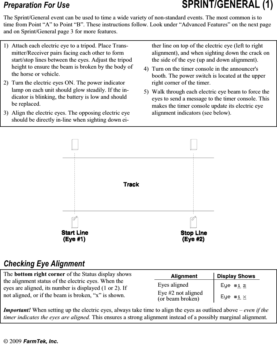 l(CTO6GM +PE3UHSDUDWLRQ )RU 8VH 635,17*(1(5$/ 7KH 6SULQW*HQHUDO HYHQW FDQ EH XVHG WR WLPH D ZLGH YDULHW\ RI QRQVWDQGDUG HYHQWV 7KH PRVW FRPPRQ LV WRWLPH IURP 3RLQW &sup3;$&acute; WR 3RLQW &sup3;%&acute; 7KHVH LQVWUXFWLRQV IROORZ /RRN XQGHU &sup3;$GYDQFHG )HDWXUHV&acute; RQ WKH QH[W SDJHDQG RQ 6SULQW*HQHUDO SDJH  IRU PRUH IHDWXUHV $WWDFK HDFK HOHFWULF H\H WR D WULSRG 3ODFH 7UDQVPLWWHU5HFHLYHU SDLUV IDFLQJ HDFK RWKHU WR IRUPVWDUWVWRS OLQHV EHWZHHQ WKH H\HV $GMXVW WKH WULSRGKHLJKW WR HQVXUH WKH EHDP LV EURNHQ E\ WKH ERG\ RIWKH KRUVH RU YHKLFOH 7XUQWKHHOHFWULFH\HV217KHSRZHULQGLFDWRUODPS RQ HDFK XQLW VKRXOG JORZ VWHDGLO\ ,I WKH LQGLFDWRU LV EOLQNLQJ WKH EDWWHU\ LV ORZ DQG VKRXOGEH UHSODFHG $OLJQ WKH HOHFWULF H\HV 7KH RSSRVLQJ HOHFWULF H\HVKRXOG EH GLUHFWO\ LQOLQH ZKHQ VLJKWLQJ GRZQ HLWKHU OLQH RQ WRS RI WKH HOHFWULF H\H OHIW WR ULJKWDOLJQPHQW DQG ZKHQ VLJKWLQJ GRZQ WKH FUDFN RQWKH VLGH RI WKH H\H XS DQG GRZQ DOLJQPHQW 7XUQ RQ WKH WLPHU FRQVROH LQ WKH DQQRXQFHUVERRWK 7KH SRZHU VZLWFK LV ORFDWHG DW WKH XSSHUULJKW FRUQHU RI WKH WLPHU :DON WKURXJK HDFK HOHFWULF H\H EHDP WR IRUFH WKHH\HV WR VHQG D PHVVDJH WR WKH WLPHU FRQVROH 7KLVPDNHV WKH WLPHU FRQVROH XSGDWH LWV HOHFWULF H\HDOLJQPHQW LQGLFDWRUV VHH EHORZ&amp;KHFNLQJ (\H $OLJQPHQW7KH ERWWRP ULJKW FRUQHU RI WKH 6WDWXV GLVSOD\ VKRZVWKH DOLJQPHQW VWDWXV RI WKH HOHFWULF H\HV :KHQ WKHH\HV DUH DOLJQHG LWV QXPEHU LV GLVSOD\HG  RU  ,IQRW DOLJQHG RU LI WKH EHDP LV EURNHQ &sup3;[&acute; LV VKRZQ#NKIPOGPV &amp;KURNC[ 5JQYU(\HV DOLJQHG (\H(\H  QRW DOLJQHGRU EHDP EURNHQ (\H;,PSRUWDQW :KHQ VHWWLQJ XS WKH HOHFWULF H\HV DOZD\V WDNH WLPH WR DOLJQ WKH H\HV DV RXWOLQHG DERYH &plusmn; HYHQ LI WKHWLPHU LQGLFDWHV WKH H\HV DUH DOLJQHG 7KLV HQVXUHV D VWURQJ DOLJQPHQW LQVWHDG RI D SRVVLEO\ PDUJLQDO DOLJQPHQW