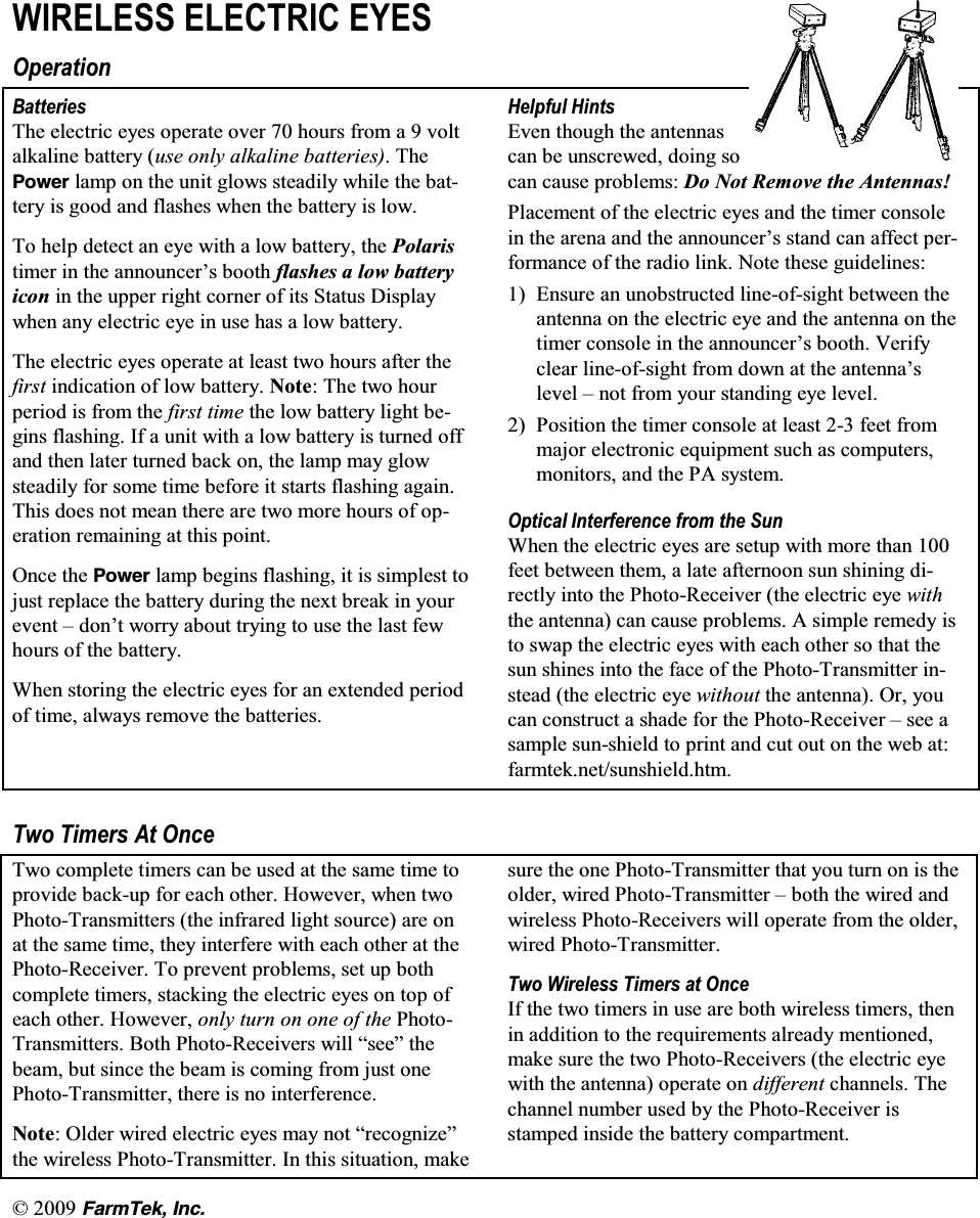   (CTO6GM +PE:,5(/(66 (/(&amp;75,&amp; (<(62SHUDWLRQ%DWWHULHV7KH HOHFWULF H\HV RSHUDWH RYHU  KRXUV IURP D  YROWDONDOLQH EDWWHU\ XVH RQO\ DONDOLQH EDWWHULHV7KH2QYGT ODPS RQ WKH XQLW JORZV VWHDGLO\ ZKLOH WKH EDWWHU\ LV JRRG DQG IODVKHV ZKHQ WKH EDWWHU\ LV ORZ7R KHOS GHWHFW DQ H\H ZLWK D ORZ EDWWHU\ WKH 3RODULVWLPHU LQ WKH DQQRXQFHU&para;V ERRWK IODVKHV D ORZ EDWWHU\LFRQ LQ WKH XSSHU ULJKW FRUQHU RI LWV 6WDWXV 'LVSOD\ZKHQ DQ\ HOHFWULF H\H LQ XVH KDV D ORZ EDWWHU\7KH HOHFWULF H\HV RSHUDWH DW OHDVW WZR KRXUV DIWHU WKHILUVW LQGLFDWLRQ RI ORZ EDWWHU\ 1RWH 7KH WZR KRXUSHULRG LV IURP WKH ILUVW WLPH WKH ORZ EDWWHU\ OLJKW EHJLQV IODVKLQJ ,I D XQLW ZLWK D ORZ EDWWHU\ LV WXUQHG RIIDQG WKHQ ODWHU WXUQHG EDFN RQ WKH ODPS PD\ JORZVWHDGLO\ IRU VRPH WLPH EHIRUH LW VWDUWV IODVKLQJ DJDLQ7KLV GRHV QRW PHDQ WKHUH DUH WZR PRUH KRXUV RI RSHUDWLRQ UHPDLQLQJ DW WKLV SRLQW2QFH WKH 2QYGT ODPS EHJLQV IODVKLQJ LW LV VLPSOHVW WRMXVW UHSODFH WKH EDWWHU\ GXULQJ WKH QH[W EUHDN LQ \RXUHYHQW &plusmn; GRQ&para;W ZRUU\ DERXW WU\LQJ WR XVH WKH ODVW IHZKRXUV RI WKH EDWWHU\:KHQ VWRULQJ WKH HOHFWULF H\HV IRU DQ H[WHQGHG SHULRGRI WLPH DOZD\V UHPRYH WKH EDWWHULHV+HOSIXO +LQWV(YHQ WKRXJK WKH DQWHQQDVFDQ EH XQVFUHZHG GRLQJ VRFDQ FDXVH SUREOHPV 'R 1RW 5HPRYH WKH $QWHQQDV3ODFHPHQW RI WKH HOHFWULF H\HV DQG WKH WLPHU FRQVROHLQ WKH DUHQD DQG WKH DQQRXQFHU&para;V VWDQG FDQ DIIHFW SHUIRUPDQFH RI WKH UDGLR OLQN 1RWH WKHVH JXLGHOLQHV (QVXUH DQ XQREVWUXFWHG OLQHRIVLJKW EHWZHHQ WKHDQWHQQD RQ WKH HOHFWULF H\H DQG WKH DQWHQQD RQ WKHWLPHU FRQVROH LQ WKH DQQRXQFHU&para;V ERRWK 9HULI\FOHDU OLQHRIVLJKW IURP GRZQ DW WKH DQWHQQD&para;VOHYHO &plusmn; QRW IURP \RXU VWDQGLQJ H\H OHYHO 3RVLWLRQ WKH WLPHU FRQVROH DW OHDVW  IHHW IURPPDMRU HOHFWURQLF HTXLSPHQW VXFK DV FRPSXWHUVPRQLWRUV DQG WKH 3$ V\VWHP2SWLFDO ,QWHUIHUHQFH IURP WKH 6XQ:KHQWKHHOHFWULFH\HVDUHVHWXSZLWKPRUHWKDQIHHW EHWZHHQ WKHP D ODWH DIWHUQRRQ VXQ VKLQLQJ GLUHFWO\ LQWR WKH 3KRWR5HFHLYHU WKH HOHFWULF H\H ZLWKWKH DQWHQQD FDQ FDXVH SUREOHPV $ VLPSOH UHPHG\ LVWR VZDS WKH HOHFWULF H\HV ZLWK HDFK RWKHU VR WKDW WKHVXQ VKLQHV LQWR WKH IDFH RI WKH 3KRWR7UDQVPLWWHU LQVWHDGWKHHOHFWULFH\HZLWKRXW WKH DQWHQQD 2U \RXFDQ FRQVWUXFW D VKDGH IRU WKH 3KRWR5HFHLYHU &plusmn; VHH DVDPSOH VXQVKLHOG WR SULQW DQG FXW RXW RQ WKH ZHE DWIDUPWHNQHWVXQVKLHOGKWP7ZR 7LPHUV $W 2QFH7ZR FRPSOHWH WLPHUV FDQ EH XVHG DW WKH VDPH WLPH WRSURYLGH EDFNXS IRU HDFK RWKHU +RZHYHU ZKHQ WZR3KRWR7UDQVPLWWHUV WKH LQIUDUHG OLJKW VRXUFH DUH RQDW WKH VDPH WLPH WKH\ LQWHUIHUH ZLWK HDFK RWKHU DW WKH3KRWR5HFHLYHU 7R SUHYHQW SUREOHPV VHW XS ERWKFRPSOHWH WLPHUV VWDFNLQJ WKH HOHFWULF H\HV RQ WRS RIHDFK RWKHU +RZHYHU RQO\ WXUQ RQ RQH RI WKH 3KRWR7UDQVPLWWHUV %RWK 3KRWR5HFHLYHUV ZLOO &sup3;VHH&acute; WKHEHDP EXW VLQFH WKH EHDP LV FRPLQJ IURP MXVW RQH3KRWR7UDQVPLWWHU WKHUH LV QR LQWHUIHUHQFH1RWH 2OGHU ZLUHG HOHFWULF H\HV PD\ QRW &sup3;UHFRJQL]H&acute;WKH ZLUHOHVV 3KRWR7UDQVPLWWHU ,Q WKLV VLWXDWLRQ PDNHVXUH WKH RQH 3KRWR7UDQVPLWWHU WKDW \RX WXUQ RQ LV WKHROGHU ZLUHG 3KRWR7UDQVPLWWHU &plusmn; ERWK WKH ZLUHG DQGZLUHOHVV 3KRWR5HFHLYHUV ZLOO RSHUDWH IURP WKH ROGHUZLUHG 3KRWR7UDQVPLWWHU7ZR :LUHOHVV 7LPHUV DW 2QFH,I WKH WZR WLPHUV LQ XVH DUH ERWK ZLUHOHVV WLPHUV WKHQLQ DGGLWLRQ WR WKH UHTXLUHPHQWV DOUHDG\ PHQWLRQHGPDNH VXUH WKH WZR 3KRWR5HFHLYHUV WKH HOHFWULF H\HZLWK WKH DQWHQQD RSHUDWH RQ GLIIHUHQW FKDQQHOV 7KHFKDQQHO QXPEHU XVHG E\ WKH 3KRWR5HFHLYHU LVVWDPSHG LQVLGH WKH EDWWHU\ FRPSDUWPHQW