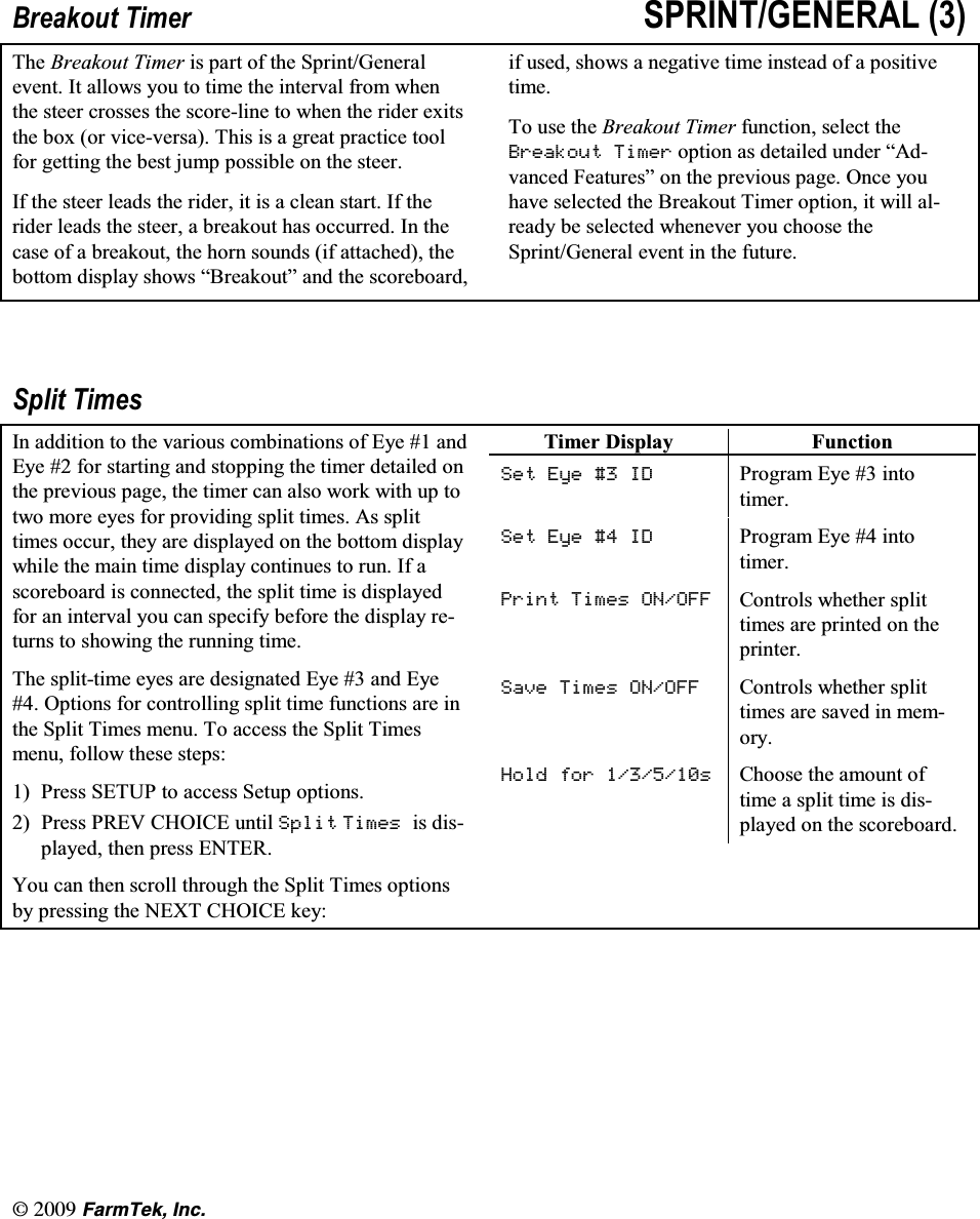 l(CTO6GM +PE%UHDNRXW 7LPHU 635,17*(1(5$/ 7KH %UHDNRXW 7LPHU LV SDUW RI WKH 6SULQW*HQHUDOHYHQW ,W DOORZV \RX WR WLPH WKH LQWHUYDO IURP ZKHQWKH VWHHU FURVVHV WKH VFRUHOLQH WR ZKHQ WKH ULGHU H[LWVWKH ER[ RU YLFHYHUVD 7KLV LV D JUHDW SUDFWLFH WRROIRU JHWWLQJ WKH EHVW MXPS SRVVLEOH RQ WKH VWHHU,I WKH VWHHU OHDGV WKH ULGHU LW LV D FOHDQ VWDUW ,I WKHULGHU OHDGV WKH VWHHU D EUHDNRXW KDV RFFXUUHG ,Q WKHFDVH RI D EUHDNRXW WKH KRUQ VRXQGV LI DWWDFKHG WKHERWWRP GLVSOD\ VKRZV &sup3;%UHDNRXW&acute; DQG WKH VFRUHERDUGLI XVHG VKRZV D QHJDWLYH WLPH LQVWHDG RI D SRVLWLYHWLPH7R XVH WKH %UHDNRXW 7LPHU IXQFWLRQ VHOHFW WKH%UHDNRXW 7LPHU RSWLRQ DV GHWDLOHG XQGHU &sup3;$GYDQFHG )HDWXUHV&acute; RQ WKH SUHYLRXV SDJH 2QFH \RXKDYH VHOHFWHG WKH %UHDNRXW 7LPHU RSWLRQ LW ZLOO DOUHDG\ EH VHOHFWHG ZKHQHYHU \RX FKRRVH WKH6SULQW*HQHUDO HYHQW LQ WKH IXWXUH6SOLW 7LPHV,Q DGGLWLRQ WR WKH YDULRXV FRPELQDWLRQV RI (\H  DQG(\H  IRU VWDUWLQJ DQG VWRSSLQJ WKH WLPHU GHWDLOHG RQWKH SUHYLRXV SDJH WKH WLPHU FDQ DOVR ZRUN ZLWK XS WRWZR PRUH H\HV IRU SURYLGLQJ VSOLW WLPHV $V VSOLWWLPHV RFFXU WKH\ DUH GLVSOD\HG RQ WKH ERWWRP GLVSOD\ZKLOH WKH PDLQ WLPH GLVSOD\ FRQWLQXHV WR UXQ ,I DVFRUHERDUG LV FRQQHFWHG WKH VSOLW WLPH LV GLVSOD\HGIRU DQ LQWHUYDO \RX FDQ VSHFLI\ EHIRUH WKH GLVSOD\ UHWXUQV WR VKRZLQJ WKH UXQQLQJ WLPH7KH VSOLWWLPH H\HV DUH GHVLJQDWHG (\H  DQG (\H 2SWLRQV IRU FRQWUROOLQJ VSOLW WLPH IXQFWLRQV DUH LQWKH 6SOLW 7LPHV PHQX 7R DFFHVV WKH 6SOLW 7LPHVPHQX IROORZ WKHVH VWHSV 3UHVV 6(783 WR DFFHVV 6HWXS RSWLRQV 3UHVV 35(9 &amp;+2,&amp;( XQWLO 6SOLW 7LPHV LV GLVSOD\HG WKHQ SUHVV (17(5<RX FDQ WKHQ VFUROO WKURXJK WKH 6SOLW 7LPHV RSWLRQVE\ SUHVVLQJ WKH 1(;7 &amp;+2,&amp;( NH\7LPHU 'LVSOD\ )XQFWLRQ6HW (\H  ,' 3URJUDP (\H  LQWRWLPHU6HW (\H  ,' 3URJUDP (\H  LQWRWLPHU3ULQW 7LPHV 212)) &amp;RQWUROV ZKHWKHU VSOLWWLPHV DUH SULQWHG RQ WKHSULQWHU6DYH 7LPHV 212)) &amp;RQWUROV ZKHWKHU VSOLWWLPHV DUH VDYHG LQ PHPRU\+ROG IRU V &amp;KRRVH WKH DPRXQW RIWLPH D VSOLW WLPH LV GLVSOD\HG RQ WKH VFRUHERDUG