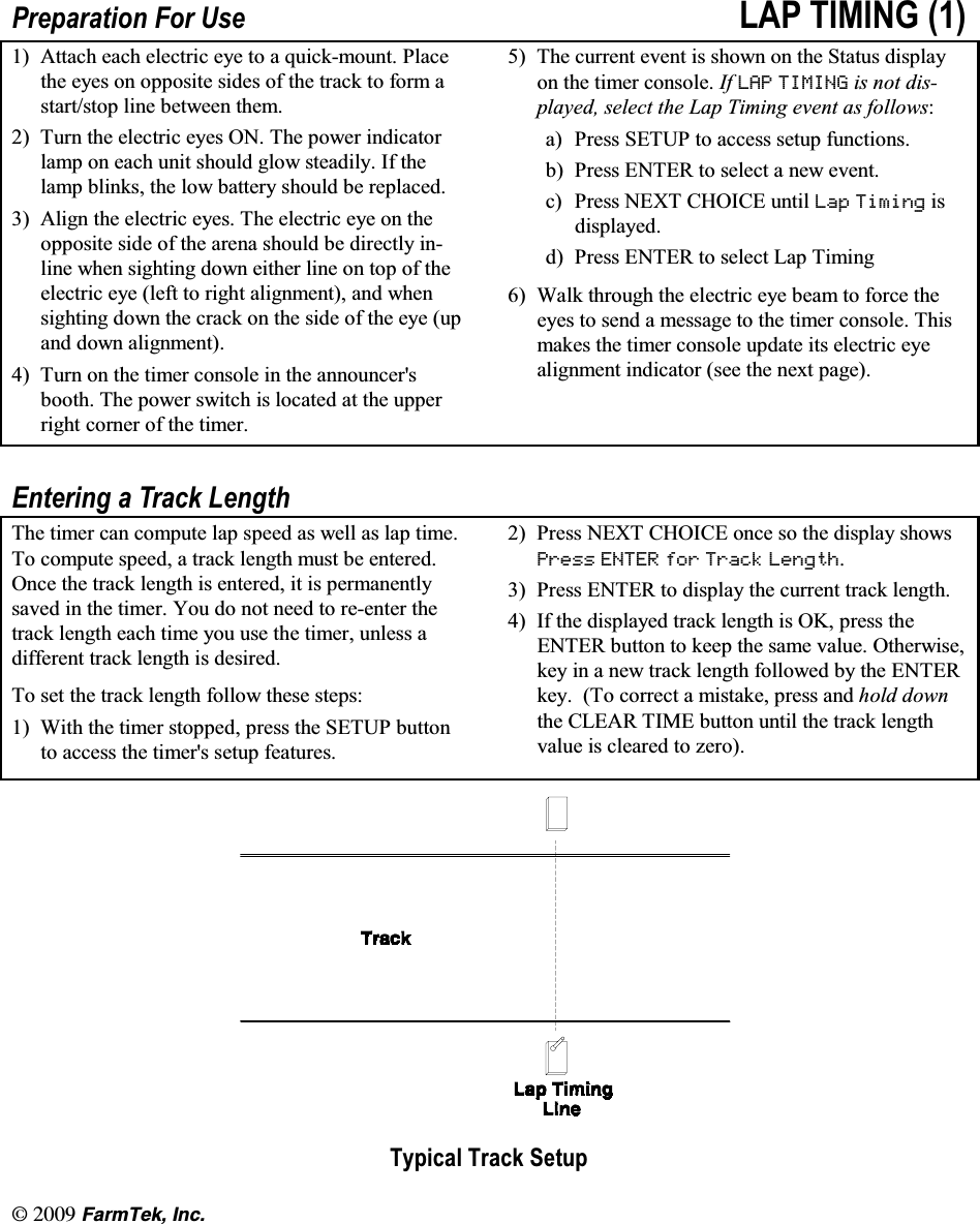 l(CTO6GM +PE3UHSDUDWLRQ )RU 8VH /$3 7,0,1*  $WWDFK HDFK HOHFWULF H\H WR D TXLFNPRXQW 3ODFHWKH H\HV RQ RSSRVLWH VLGHV RI WKH WUDFN WR IRUP DVWDUWVWRS OLQH EHWZHHQ WKHP 7XUQWKHHOHFWULFH\HV217KHSRZHULQGLFDWRUODPS RQ HDFK XQLW VKRXOG JORZ VWHDGLO\ ,I WKHODPS EOLQNV WKH ORZ EDWWHU\ VKRXOG EH UHSODFHG $OLJQWKHHOHFWULFH\HV7KHHOHFWULFH\HRQWKHRSSRVLWH VLGH RI WKH DUHQD VKRXOG EH GLUHFWO\ LQOLQH ZKHQ VLJKWLQJ GRZQ HLWKHU OLQH RQ WRS RI WKHHOHFWULF H\H OHIW WR ULJKW DOLJQPHQW DQG ZKHQVLJKWLQJ GRZQ WKH FUDFN RQ WKH VLGH RI WKH H\H XSDQG GRZQ DOLJQPHQW 7XUQ RQ WKH WLPHU FRQVROH LQ WKH DQQRXQFHUVERRWK 7KH SRZHU VZLWFK LV ORFDWHG DW WKH XSSHUULJKW FRUQHU RI WKH WLPHU 7KH FXUUHQW HYHQW LV VKRZQ RQ WKH 6WDWXV GLVSOD\RQ WKH WLPHU FRQVROH ,I /$3 7,0,1* LV QRW GLVSOD\HG VHOHFW WKH /DS 7LPLQJ HYHQW DV IROORZVD 3UHVV 6(783 WR DFFHVV VHWXS IXQFWLRQVE 3UHVV (17(5 WR VHOHFW D QHZ HYHQWF 3UHVV 1(;7 &amp;+2,&amp;( XQWLO /DS 7LPLQJ LVGLVSOD\HGG 3UHVV (17(5 WR VHOHFW /DS 7LPLQJ :DON WKURXJK WKH HOHFWULF H\H EHDP WR IRUFH WKHH\HV WR VHQG D PHVVDJH WR WKH WLPHU FRQVROH 7KLVPDNHV WKH WLPHU FRQVROH XSGDWH LWV HOHFWULF H\HDOLJQPHQW LQGLFDWRU VHH WKH QH[W SDJH(QWHULQJ D 7UDFN /HQJWK7KH WLPHU FDQ FRPSXWH ODS VSHHG DV ZHOO DV ODS WLPH7R FRPSXWH VSHHG D WUDFN OHQJWK PXVW EH HQWHUHG2QFH WKH WUDFN OHQJWK LV HQWHUHG LW LV SHUPDQHQWO\VDYHG LQ WKH WLPHU <RX GR QRW QHHG WR UHHQWHU WKHWUDFN OHQJWK HDFK WLPH \RX XVH WKH WLPHU XQOHVV DGLIIHUHQW WUDFN OHQJWK LV GHVLUHG7R VHW WKH WUDFN OHQJWK IROORZ WKHVH VWHSV :LWK WKH WLPHU VWRSSHG SUHVV WKH 6(783 EXWWRQWR DFFHVV WKH WLPHUV VHWXS IHDWXUHV 3UHVV 1(;7 &amp;+2,&amp;( RQFH VR WKH GLVSOD\ VKRZV3UHVV (17(5 IRU 7UDFN /HQJWK 3UHVV (17(5 WR GLVSOD\ WKH FXUUHQW WUDFN OHQJWK ,I WKH GLVSOD\HG WUDFN OHQJWK LV 2. SUHVV WKH(17(5 EXWWRQ WR NHHS WKH VDPH YDOXH 2WKHUZLVHNH\ LQ D QHZ WUDFN OHQJWK IROORZHG E\ WKH (17(5NH\ 7R FRUUHFW D PLVWDNH SUHVV DQG KROG GRZQWKH &amp;/($5 7,0( EXWWRQ XQWLO WKH WUDFN OHQJWKYDOXH LV FOHDUHG WR ]HUR7\SLFDO 7UDFN 6HWXS