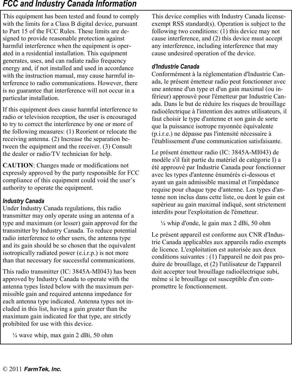 &copy; 2011 FarmTek, Inc. FCC and Industry Canada Information This equipment has been tested and found to comply with the limits for a Class B digital device, pursuant to Part 15 of the FCC Rules. These limits are de-signed to provide reasonable protection against harmful interference when the equipment is oper-ated in a residential installation. This equipment generates, uses, and can radiate radio frequency energy and, if not installed and used in accordance with the instruction manual, may cause harmful in-terference to radio communications. However, there is no guarantee that interference will not occur in a particular installation.  If this equipment does cause harmful interference to radio or television reception, the user is encouraged to try to correct the interference by one or more of the following measures: (1) Reorient or relocate the receiving antenna. (2) Increase the separation be-tween the equipment and the receiver. (3) Consult the dealer or radio/TV technician for help. CAUTION: Changes made or modifications not expressly approved by the party responsible for FCC compliance of this equipment could void the user&rsquo;s authority to operate the equipment. Industry Canada Under Industry Canada regulations, this radio transmitter may only operate using an antenna of a type and maximum (or lesser) gain approved for the transmitter by Industry Canada. To reduce potential radio interference to other users, the antenna type and its gain should be so chosen that the equivalent isotropically radiated power (e.i.r.p.) is not more than that necessary for successful communications. This radio transmitter (IC: 3845A-MI043) has been approved by Industry Canada to operate with the antenna types listed below with the maximum per-missible gain and required antenna impedance for each antenna type indicated. Antenna types not in-cluded in this list, having a gain greater than the maximum gain indicated for that type, are strictly prohibited for use with this device.       &frac14; wave whip, max gain 2 dBi, 50 ohm This device complies with Industry Canada license-exempt RSS standard(s). Operation is subject to the following two conditions: (1) this device may not cause interference, and (2) this device must accept any interference, including interference that may cause undesired operation of the device. d'Industrie Canada Conform&eacute;ment &agrave; la r&eacute;glementation d'Industrie Can-ada, le pr&eacute;sent &eacute;metteur radio peut fonctionner avec une antenne d'un type et d'un gain maximal (ou in-f&eacute;rieur) approuv&eacute; pour l'&eacute;metteur par Industrie Can-ada. Dans le but de r&eacute;duire les risques de brouillage radio&eacute;lectrique &agrave; l'intention des autres utilisateurs, il faut choisir le type d'antenne et son gain de sorte que la puissance isotrope rayonn&eacute;e &eacute;quivalente (p.i.r.e.) ne d&eacute;passe pas l'intensit&eacute; n&eacute;cessaire &agrave; l'&eacute;tablissement d'une communication satisfaisante. Le pr&eacute;sent &eacute;metteur radio (IC: 3845A-MI043) de mod&egrave;le s'il fait partie du mat&eacute;riel de cat&eacute;gorie I) a &eacute;t&eacute; approuv&eacute; par Industrie Canada pour fonctionner avec les types d'antenne &eacute;num&eacute;r&eacute;s ci-dessous et ayant un gain admissible maximal et l'imp&eacute;dance requise pour chaque type d'antenne. Les types d'an-tenne non inclus dans cette liste, ou dont le gain est sup&eacute;rieur au gain maximal indiqu&eacute;, sont strictement interdits pour l'exploitation de l'&eacute;metteur. &frac14; whip d'onde, le gain max 2 dBi, 50 ohm Le pr&eacute;sent appareil est conforme aux CNR d'Indus-trie Canada applicables aux appareils radio exempts de licence. L'exploitation est autoris&eacute;e aux deux conditions suivantes : (1) l'appareil ne doit pas pro-duire de brouillage, et (2) l'utilisateur de l'appareil doit accepter tout brouillage radio&eacute;lectrique subi, m&ecirc;me si le brouillage est susceptible d'en com-promettre le fonctionnement. 