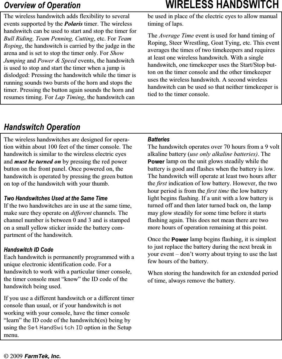 l  (CTO6GM +PE2YHUYLHZ RI 2SHUDWLRQ :,5(/(66 +$1'6:,7&amp;+7KH ZLUHOHVV KDQGVZLWFK DGGV IOH[LELOLW\ WR VHYHUDOHYHQWV VXSSRUWHG E\ WKH 3RODULV WLPHU 7KH ZLUHOHVVKDQGVZLWFK FDQ EH XVHG WR VWDUW DQG VWRS WKH WLPHU IRU%XOO 5LGLQJ 7HDP 3HQQLQJ &amp;XWWLQJHWF)RU7HDP5RSLQJ WKH KDQGVZLWFK LV FDUULHG E\ WKH MXGJH LQ WKHDUHQD DQG LV VHW WR VWRS WKH WLPHU RQO\ )RU 6KRZ-XPSLQJ DQG 3RZHU  6SHHG HYHQWV WKH KDQGVZLWFKLV XVHG WR VWRS DQG VWDUW WKH WLPHU ZKHQ D MXPS LVGLVORGJHG 3UHVVLQJ WKH KDQGVZLWFK ZKLOH WKH WLPHU LVUXQQLQJ VRXQGV WZR EXUVWV RI WKH KRUQ DQG VWRSV WKHWLPHU 3UHVVLQJ WKH EXWWRQ DJDLQ VRXQGV WKH KRUQ DQGUHVXPHV WLPLQJ )RU /DS 7LPLQJ WKH KDQGVZLWFK FDQEH XVHG LQ SODFH RI WKH HOHFWULF H\HV WR DOORZ PDQXDOWLPLQJ RI ODSV7KH $YHUDJH 7LPH HYHQW LV XVHG IRU KDQG WLPLQJ RI5RSLQJ 6WHHU :UHVWOLQJ *RDW 7\LQJ HWF 7KLV HYHQWDYHUDJHV WKH WLPHV RI WZR WLPHNHHSHUV DQG UHTXLUHVDW OHDVW RQH ZLUHOHVV KDQGVZLWFK :LWK D VLQJOHKDQGVZLWFK RQH WLPHNHHSHU XVHV WKH 6WDUW6WRS EXWWRQ RQ WKH WLPHU FRQVROH DQG WKH RWKHU WLPHNHHSHUXVHV WKH ZLUHOHVV KDQGVZLWFK $ VHFRQG ZLUHOHVVKDQGVZLWFK FDQ EH XVHG VR WKDW QHLWKHU WLPHNHHSHU LVWLHG WR WKH WLPHU FRQVROH+DQGVZLWFK 2SHUDWLRQ7KH ZLUHOHVV KDQGVZLWFKHV DUH GHVLJQHG IRU RSHUDWLRQ ZLWKLQ DERXW  IHHW RI WKH WLPHU FRQVROH 7KHKDQGVZLWFK LV VLPLODU WR WKH ZLUHOHVV HOHFWULF H\HVDQG PXVW EH WXUQHG RQ E\ SUHVVLQJ WKH UHG SRZHUEXWWRQ RQ WKH IURQW SDQHO 2QFH SRZHUHG RQ WKHKDQGVZLWFK LV RSHUDWHG E\ SUHVVLQJ WKH JUHHQ EXWWRQRQ WRS RI WKH KDQGVZLWFK ZLWK \RXU WKXPE7ZR +DQGVZLWFKHV 8VHG DW WKH 6DPH 7LPH,I WKH WZR KDQGVZLWFKHV DUH LQ XVH DW WKH VDPH WLPHPDNH VXUH WKH\ RSHUDWH RQ GLIIHUHQW FKDQQHOV 7KHFKDQQHO QXPEHU LV EHWZHHQ  DQG  DQG LV VWDPSHGRQ D VPDOO \HOORZ VWLFNHU LQVLGH WKH EDWWHU\ FRPSDUWPHQW RI WKH KDQGVZLWFK+DQGVZLWFK ,' &amp;RGH(DFK KDQGVZLWFK LV SHUPDQHQWO\ SURJUDPPHG ZLWK DXQLTXH HOHFWURQLF LGHQWLILFDWLRQ FRGH )RU DKDQGVZLWFK WR ZRUN ZLWK D SDUWLFXODU WLPHU FRQVROHWKH WLPHU FRQVROH PXVW &sup3;NQRZ&acute; WKH ,' FRGH RI WKHKDQGVZLWFK EHLQJ XVHG,I \RX XVH D GLIIHUHQW KDQGVZLWFK RU D GLIIHUHQW WLPHUFRQVROH WKDQ XVXDO RU LI \RXU KDQGVZLWFK LV QRWZRUNLQJ ZLWK \RXU FRQVROH KDYH WKH WLPHU FRQVROH&sup3;OHDUQ&acute; WKH ,' FRGH RI WKH KDQGVZLWFKHV EHLQJ E\XVLQJ WKH 6HW +DQG6ZLWFK ,' RSWLRQ LQ WKH 6HWXSPHQX%DWWHULHV7KH KDQGVZLWFK RSHUDWHV RYHU  KRXUV IURP D  YROWDONDOLQH EDWWHU\ XVH RQO\ DONDOLQH EDWWHULHV7KH2QYGT ODPS RQ WKH XQLW JORZV VWHDGLO\ ZKLOH WKHEDWWHU\ LV JRRG DQG IODVKHV ZKHQ WKH EDWWHU\ LV ORZ7KH KDQGVZLWFK ZLOO RSHUDWH DW OHDVW WZR KRXUV DIWHUWKH ILUVW LQGLFDWLRQ RI ORZ EDWWHU\ +RZHYHU WKH WZRKRXU SHULRG LV IURP WKH ILUVW WLPH WKH ORZ EDWWHU\OLJKW EHJLQV IODVKLQJ ,I D XQLW ZLWK D ORZ EDWWHU\ LVWXUQHG RII DQG WKHQ ODWHU WXUQHG EDFN RQ WKH ODPSPD\ JORZ VWHDGLO\ IRU VRPH WLPH EHIRUH LW VWDUWVIODVKLQJ DJDLQ 7KLV GRHV QRW PHDQ WKHUH DUH WZRPRUH KRXUV RI RSHUDWLRQ UHPDLQLQJ DW WKLV SRLQW2QFH WKH 2QYGT ODPS EHJLQV IODVKLQJ LW LV VLPSOHVWWR MXVW UHSODFH WKH EDWWHU\ GXULQJ WKH QH[W EUHDN LQ\RXU HYHQW &plusmn; GRQ&para;W ZRUU\ DERXW WU\LQJ WR XVH WKH ODVWIHZ KRXUV RI WKH EDWWHU\:KHQ VWRULQJ WKH KDQGVZLWFK IRU DQ H[WHQGHG SHULRGRI WLPH DOZD\V UHPRYH WKH EDWWHU\