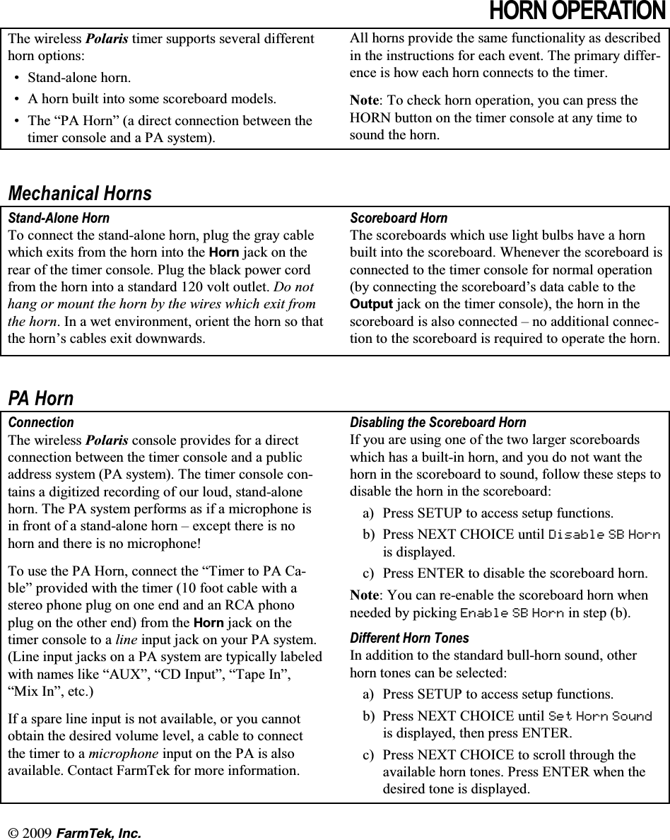 l  (CTO6GM +PE+251 23(5$7,217KH ZLUHOHVV 3RODULV WLPHU VXSSRUWV VHYHUDO GLIIHUHQWKRUQ RSWLRQV 6WDQGDORQH KRUQ $ KRUQ EXLOW LQWR VRPH VFRUHERDUG PRGHOV 7KH &sup3;3$ +RUQ&acute; D GLUHFW FRQQHFWLRQ EHWZHHQ WKHWLPHU FRQVROH DQG D 3$ V\VWHP$OO KRUQV SURYLGH WKH VDPH IXQFWLRQDOLW\ DV GHVFULEHGLQ WKH LQVWUXFWLRQV IRU HDFK HYHQW 7KH SULPDU\ GLIIHUHQFH LV KRZ HDFK KRUQ FRQQHFWV WR WKH WLPHU1RWH 7R FKHFN KRUQ RSHUDWLRQ \RX FDQ SUHVV WKH+251 EXWWRQ RQ WKH WLPHU FRQVROH DW DQ\ WLPH WRVRXQG WKH KRUQ0HFKDQLFDO +RUQV6WDQG$ORQH +RUQ7R FRQQHFW WKH VWDQGDORQH KRUQ SOXJ WKH JUD\ FDEOHZKLFK H[LWV IURP WKH KRUQ LQWR WKH +RUQ MDFN RQ WKHUHDU RI WKH WLPHU FRQVROH 3OXJ WKH EODFN SRZHU FRUGIURP WKH KRUQ LQWR D VWDQGDUG  YROW RXWOHW 'R QRWKDQJ RU PRXQW WKH KRUQ E\ WKH ZLUHV ZKLFK H[LW IURPWKH KRUQ ,Q D ZHW HQYLURQPHQW RULHQW WKH KRUQ VR WKDWWKH KRUQ&para;V FDEOHV H[LW GRZQZDUGV6FRUHERDUG +RUQ7KH VFRUHERDUGV ZKLFK XVH OLJKW EXOEV KDYH D KRUQEXLOW LQWR WKH VFRUHERDUG :KHQHYHU WKH VFRUHERDUG LVFRQQHFWHG WR WKH WLPHU FRQVROH IRU QRUPDO RSHUDWLRQE\ FRQQHFWLQJ WKH VFRUHERDUG&para;V GDWD FDEOH WR WKH2XWSXW MDFN RQ WKH WLPHU FRQVROH WKH KRUQ LQ WKHVFRUHERDUG LV DOVR FRQQHFWHG &plusmn; QR DGGLWLRQDO FRQQHFWLRQ WR WKH VFRUHERDUG LV UHTXLUHG WR RSHUDWH WKH KRUQ3$ +RUQ&amp;RQQHFWLRQ7KH ZLUHOHVV 3RODULV FRQVROH SURYLGHV IRU D GLUHFWFRQQHFWLRQ EHWZHHQ WKH WLPHU FRQVROH DQG D SXEOLFDGGUHVV V\VWHP 3$ V\VWHP 7KH WLPHU FRQVROH FRQWDLQV D GLJLWL]HG UHFRUGLQJ RI RXU ORXG VWDQGDORQHKRUQ 7KH 3$ V\VWHP SHUIRUPV DV LI D PLFURSKRQH LVLQ IURQW RI D VWDQGDORQH KRUQ &plusmn; H[FHSW WKHUH LV QRKRUQ DQG WKHUH LV QR PLFURSKRQH7R XVH WKH 3$ +RUQ FRQQHFW WKH &sup3;7LPHU WR 3$ &amp;DEOH&acute; SURYLGHG ZLWK WKH WLPHU  IRRW FDEOH ZLWK DVWHUHR SKRQH SOXJ RQ RQH HQG DQG DQ 5&amp;$ SKRQRSOXJ RQ WKH RWKHU HQG IURP WKH +RUQ MDFN RQ WKHWLPHU FRQVROH WR D OLQH LQSXW MDFN RQ \RXU 3$ V\VWHP/LQH LQSXW MDFNV RQ D 3$ V\VWHP DUH W\SLFDOO\ ODEHOHGZLWK QDPHV OLNH &sup3;$8;&acute; &sup3;&amp;' ,QSXW&acute; &sup3;7DSH ,Q&acute;&sup3;0L[ ,Q&acute; HWF,I D VSDUH OLQH LQSXW LV QRW DYDLODEOH RU \RX FDQQRWREWDLQ WKH GHVLUHG YROXPH OHYHO D FDEOH WR FRQQHFWWKH WLPHU WR D PLFURSKRQH LQSXW RQ WKH 3$ LV DOVRDYDLODEOH &amp;RQWDFW )DUP7HN IRU PRUH LQIRUPDWLRQ'LVDEOLQJ WKH 6FRUHERDUG +RUQ,I \RX DUH XVLQJ RQH RI WKH WZR ODUJHU VFRUHERDUGVZKLFK KDV D EXLOWLQ KRUQ DQG \RX GR QRW ZDQW WKHKRUQ LQ WKH VFRUHERDUG WR VRXQG IROORZ WKHVH VWHSV WRGLVDEOH WKH KRUQ LQ WKH VFRUHERDUGD 3UHVV 6(783 WR DFFHVV VHWXS IXQFWLRQVE 3UHVV1(;7&amp;+2,&amp;(XQWLO'LVDEOH 6% +RUQLV GLVSOD\HGF 3UHVV (17(5 WR GLVDEOH WKH VFRUHERDUG KRUQ1RWH <RX FDQ UHHQDEOH WKH VFRUHERDUG KRUQ ZKHQQHHGHG E\ SLFNLQJ (QDEOH 6% +RUQ LQ VWHS E'LIIHUHQW +RUQ 7RQHV,Q DGGLWLRQ WR WKH VWDQGDUG EXOOKRUQ VRXQG RWKHUKRUQ WRQHV FDQ EH VHOHFWHGD 3UHVV 6(783 WR DFFHVV VHWXS IXQFWLRQVE 3UHVV1(;7&amp;+2,&amp;(XQWLO6HW +RUQ 6RXQGLV GLVSOD\HG WKHQ SUHVV (17(5F 3UHVV1(;7&amp;+2,&amp;(WRVFUROOWKURXJKWKHDYDLODEOH KRUQ WRQHV 3UHVV (17(5 ZKHQ WKHGHVLUHG WRQH LV GLVSOD\HG