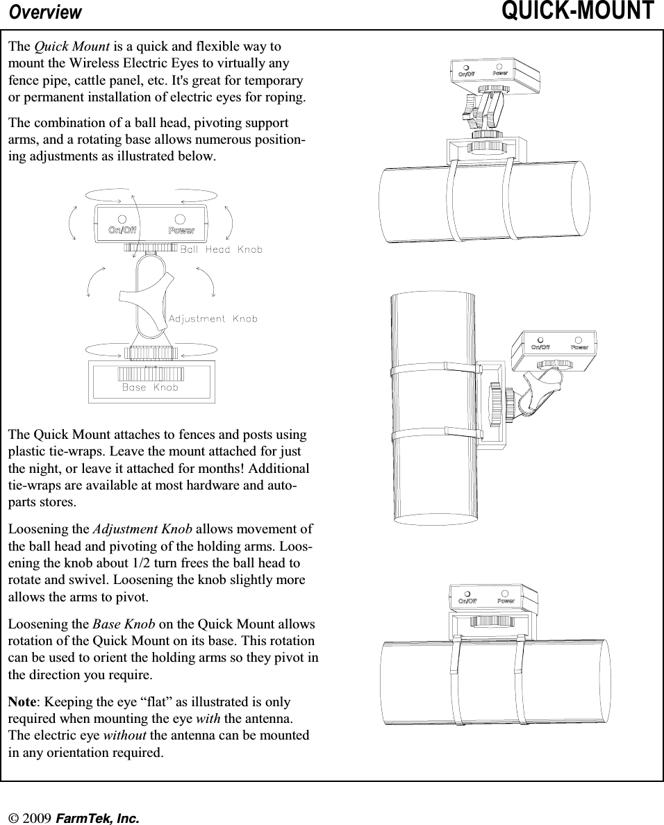 l  (CTO6GM +PE2YHUYLHZ 48,&amp;.028177KH 4XLFN 0RXQW LV D TXLFN DQG IOH[LEOH ZD\ WRPRXQW WKH :LUHOHVV (OHFWULF (\HV WR YLUWXDOO\ DQ\IHQFH SLSH FDWWOH SDQHO HWF ,WV JUHDW IRU WHPSRUDU\RU SHUPDQHQW LQVWDOODWLRQ RI HOHFWULF H\HV IRU URSLQJ7KH FRPELQDWLRQ RI D EDOO KHDG SLYRWLQJ VXSSRUWDUPV DQG D URWDWLQJ EDVH DOORZV QXPHURXV SRVLWLRQLQJ DGMXVWPHQWV DV LOOXVWUDWHG EHORZ7KH 4XLFN 0RXQW DWWDFKHV WR IHQFHV DQG SRVWV XVLQJSODVWLF WLHZUDSV /HDYH WKH PRXQW DWWDFKHG IRU MXVWWKH QLJKW RU OHDYH LW DWWDFKHG IRU PRQWKV $GGLWLRQDOWLHZUDSV DUH DYDLODEOH DW PRVW KDUGZDUH DQG DXWRSDUWV VWRUHV/RRVHQLQJ WKH $GMXVWPHQW .QRE DOORZV PRYHPHQW RIWKH EDOO KHDG DQG SLYRWLQJ RI WKH KROGLQJ DUPV /RRVHQLQJ WKH NQRE DERXW  WXUQ IUHHV WKH EDOO KHDG WRURWDWH DQG VZLYHO /RRVHQLQJ WKH NQRE VOLJKWO\ PRUHDOORZV WKH DUPV WR SLYRW/RRVHQLQJ WKH %DVH .QRE RQ WKH 4XLFN 0RXQW DOORZVURWDWLRQ RI WKH 4XLFN 0RXQW RQ LWV EDVH 7KLV URWDWLRQFDQ EH XVHG WR RULHQW WKH KROGLQJ DUPV VR WKH\ SLYRW LQWKH GLUHFWLRQ \RX UHTXLUH1RWH .HHSLQJ WKH H\H &sup3;IODW&acute; DV LOOXVWUDWHG LV RQO\UHTXLUHG ZKHQ PRXQWLQJ WKH H\H ZLWK WKH DQWHQQD7KHHOHFWULFH\HZLWKRXW WKH DQWHQQD FDQ EH PRXQWHGLQ DQ\ RULHQWDWLRQ UHTXLUHG