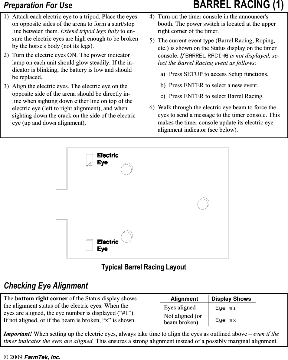 l(CTO6GM +PE3UHSDUDWLRQ )RU 8VH %$55(/ 5$&amp;,1*  $WWDFK HDFK HOHFWULF H\H WR D WULSRG 3ODFH WKH H\HVRQ RSSRVLWH VLGHV RI WKH DUHQD WR IRUP D VWDUWVWRSOLQH EHWZHHQ WKHP ([WHQG WULSRG OHJV IXOO\ WR HQVXUH WKH HOHFWULF H\HV DUH KLJK HQRXJK WR EH EURNHQE\ WKH KRUVHV ERG\ QRW LWV OHJV 7XUQ WKH HOHFWULF H\HV 21 7KH SRZHU LQGLFDWRUODPS RQ HDFK XQLW VKRXOG JORZ VWHDGLO\ ,I WKH LQGLFDWRU LV EOLQNLQJ WKH EDWWHU\ LV ORZ DQG VKRXOGEH UHSODFHG $OLJQ WKH HOHFWULF H\HV 7KH HOHFWULF H\H RQ WKHRSSRVLWH VLGH RI WKH DUHQD VKRXOG EH GLUHFWO\ LQOLQH ZKHQ VLJKWLQJ GRZQ HLWKHU OLQH RQ WRS RI WKHHOHFWULF H\H OHIW WR ULJKW DOLJQPHQW DQG ZKHQVLJKWLQJ GRZQ WKH FUDFN RQ WKH VLGH RI WKH HOHFWULFH\H XS DQG GRZQ DOLJQPHQW 7XUQ RQ WKH WLPHU FRQVROH LQ WKH DQQRXQFHUVERRWK 7KH SRZHU VZLWFK LV ORFDWHG DW WKH XSSHUULJKW FRUQHU RI WKH WLPHU 7KH FXUUHQW HYHQW W\SH %DUUHO 5DFLQJ 5RSLQJHWF LV VKRZQ RQ WKH 6WDWXV GLVSOD\ RQ WKH WLPHUFRQVROH ,I %$55(/ 5$&amp;,1* LV QRW GLVSOD\HG VHOHFW WKH %DUUHO 5DFLQJ HYHQW DV IROORZVD 3UHVV 6(783 WR DFFHVV 6HWXS IXQFWLRQVE 3UHVV (17(5 WR VHOHFW D QHZ HYHQWF 3UHVV (17(5 WR VHOHFW %DUUHO 5DFLQJ :DON WKURXJK WKH HOHFWULF H\H EHDP WR IRUFH WKHH\HV WR VHQG D PHVVDJH WR WKH WLPHU FRQVROH 7KLVPDNHV WKH WLPHU FRQVROH XSGDWH LWV HOHFWULF H\HDOLJQPHQW LQGLFDWRU VHH EHORZ7\SLFDO %DUUHO 5DFLQJ /D\RXW&amp;KHFNLQJ (\H $OLJQPHQW7KH ERWWRP ULJKW FRUQHU RI WKH 6WDWXV GLVSOD\ VKRZVWKH DOLJQPHQW VWDWXV RI WKH HOHFWULF H\HV :KHQ WKHH\HV DUH DOLJQHG WKH H\H QXPEHU LV GLVSOD\HG &sup3;&acute;,I QRW DOLJQHG RU LI WKH EHDP LV EURNHQ &sup3;[&acute; LV VKRZQ#NKIPOGPV &amp;KURNC[ 5JQYU(\HV DOLJQHG (\H1RW DOLJQHG RUEHDP EURNHQ (\H;,PSRUWDQW :KHQ VHWWLQJ XS WKH HOHFWULF H\HV DOZD\V WDNH WLPH WR DOLJQ WKH H\HV DV RXWOLQHG DERYH &plusmn; HYHQ LI WKHWLPHU LQGLFDWHV WKH H\HV DUH DOLJQHG 7KLV HQVXUHV D VWURQJ DOLJQPHQW LQVWHDG RI D SRVVLEO\ PDUJLQDO DOLJQPHQW