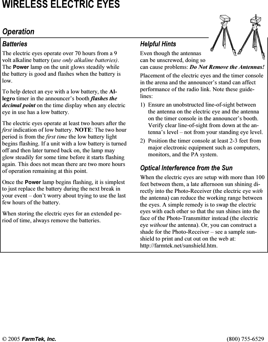 &copy; 2005 (CTO6GM+PE (800) 755-6529 WIRELESS ELECTRIC EYES   Operation Batteries The electric eyes operate over 70 hours from a 9 volt alkaline battery (use only alkaline batteries). The Power lamp on the unit glows steadily while the battery is good and flashes when the battery is low.   To help detect an eye with a low battery, the Al-legro timer in the announcer&rsquo;s booth flashes the decimal point on the time display when any electric eye in use has a low battery.  The electric eyes operate at least two hours after the first indication of low battery. NOTE: The two hour period is from the first time the low battery light begins flashing. If a unit with a low battery is turned off and then later turned back on, the lamp may glow steadily for some time before it starts flashing again. This does not mean there are two more hours of operation remaining at this point.  Once the Power lamp begins flashing, it is simplest to just replace the battery during the next break in your event &ndash; don&rsquo;t worry about trying to use the last few hours of the battery.  When storing the electric eyes for an extended pe-riod of time, always remove the batteries.  Helpful Hints Even though the antennas can be unscrewed, doing so can cause problems: Do Not Remove the Antennas! Placement of the electric eyes and the timer console in the arena and the announcer&rsquo;s stand can affect performance of the radio link. Note these guide-lines: 1)  Ensure an unobstructed line-of-sight between the antenna on the electric eye and the antenna on the timer console in the announcer&rsquo;s booth. Verify clear line-of-sight from down at the an-tenna&rsquo;s level &ndash; not from your standing eye level. 2)  Position the timer console at least 2-3 feet from major electronic equipment such as computers, monitors, and the PA system.   Optical Interference from the Sun When the electric eyes are setup with more than 100 feet between them, a late afternoon sun shining di-rectly into the Photo-Receiver (the electric eye with the antenna) can reduce the working range between the eyes. A simple remedy is to swap the electric eyes with each other so that the sun shines into the face of the Photo-Transmitter instead (the electric eye without the antenna). Or, you can construct a shade for the Photo-Receiver &ndash; see a sample sun-shield to print and cut out on the web at:  http://farmtek.net/sunshield.htm. 