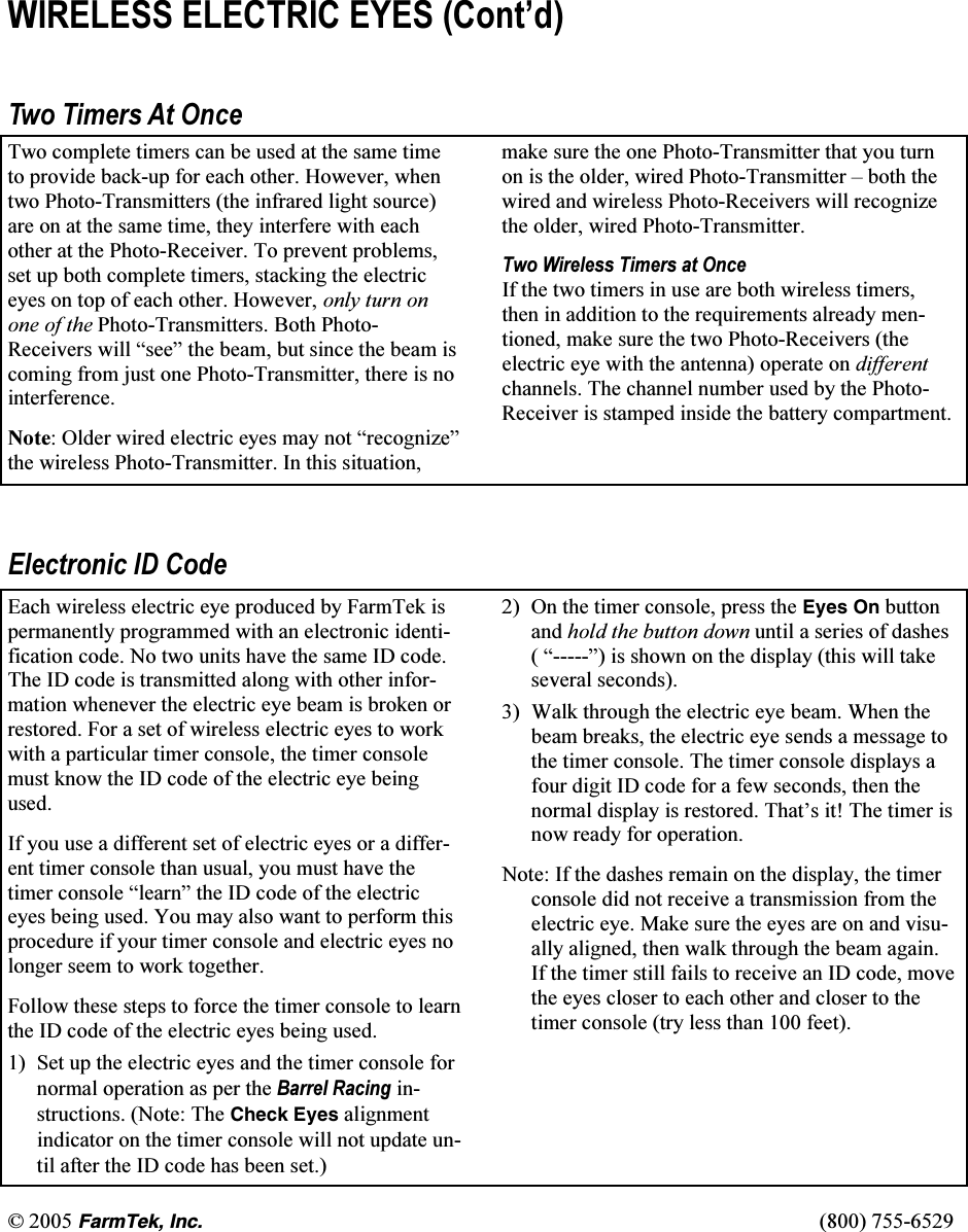 &copy; 2005 (CTO6GM+PE(800) 755-6529 WIRELESS ELECTRIC EYES (Cont&rsquo;d)  Two Timers At Once Two complete timers can be used at the same time to provide back-up for each other. However, when two Photo-Transmitters (the infrared light source) are on at the same time, they interfere with each other at the Photo-Receiver. To prevent problems, set up both complete timers, stacking the electric eyes on top of each other. However, only turn on one of the Photo-Transmitters. Both Photo-Receivers will &ldquo;see&rdquo; the beam, but since the beam is coming from just one Photo-Transmitter, there is no interference.   Note: Older wired electric eyes may not &ldquo;recognize&rdquo; the wireless Photo-Transmitter. In this situation, make sure the one Photo-Transmitter that you turn on is the older, wired Photo-Transmitter &ndash; both the wired and wireless Photo-Receivers will recognize the older, wired Photo-Transmitter.  Two Wireless Timers at Once If the two timers in use are both wireless timers, then in addition to the requirements already men-tioned, make sure the two Photo-Receivers (the electric eye with the antenna) operate on different channels. The channel number used by the Photo-Receiver is stamped inside the battery compartment.  Electronic ID Code Each wireless electric eye produced by FarmTek is permanently programmed with an electronic identi-fication code. No two units have the same ID code. The ID code is transmitted along with other infor-mation whenever the electric eye beam is broken or restored. For a set of wireless electric eyes to work with a particular timer console, the timer console must know the ID code of the electric eye being used.  If you use a different set of electric eyes or a differ-ent timer console than usual, you must have the timer console &ldquo;learn&rdquo; the ID code of the electric eyes being used. You may also want to perform this procedure if your timer console and electric eyes no longer seem to work together.   Follow these steps to force the timer console to learn the ID code of the electric eyes being used. 1)  Set up the electric eyes and the timer console for normal operation as per the Barrel Racing in-structions. (Note: The Check Eyes alignment indicator on the timer console will not update un-til after the ID code has been set.) 2)  On the timer console, press the Eyes On button and hold the button down until a series of dashes ( &ldquo;-----&rdquo;) is shown on the display (this will take several seconds). 3)  Walk through the electric eye beam. When the beam breaks, the electric eye sends a message to the timer console. The timer console displays a four digit ID code for a few seconds, then the normal display is restored. That&rsquo;s it! The timer is now ready for operation.  Note: If the dashes remain on the display, the timer console did not receive a transmission from the electric eye. Make sure the eyes are on and visu-ally aligned, then walk through the beam again. If the timer still fails to receive an ID code, move the eyes closer to each other and closer to the timer console (try less than 100 feet). 