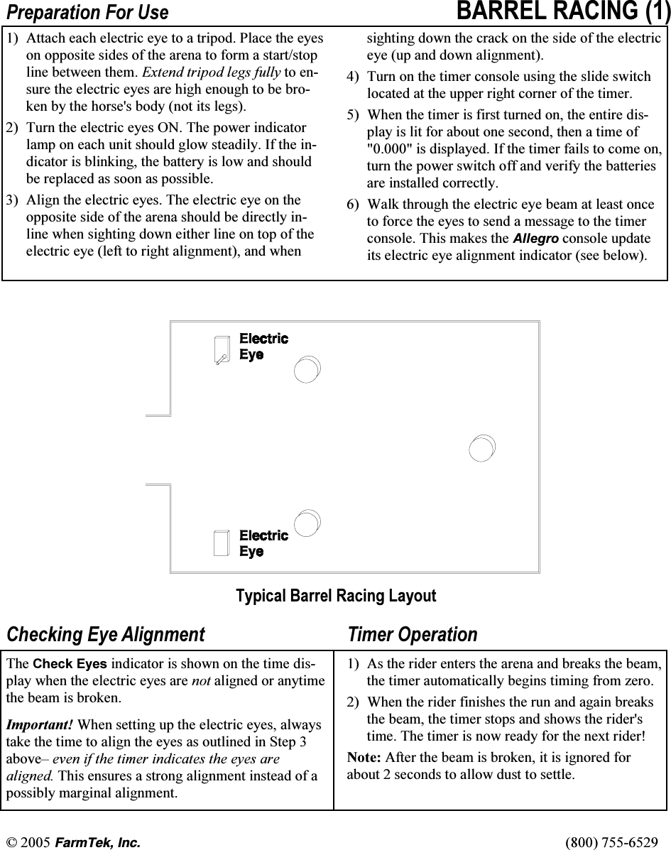 &copy; 2005 (CTO6GM+PE   (800) 755-6529 Preparation For Use BARREL RACING (1) 1)  Attach each electric eye to a tripod. Place the eyes on opposite sides of the arena to form a start/stop line between them. Extend tripod legs fully to en-sure the electric eyes are high enough to be bro-ken by the horse's body (not its legs). 2)  Turn the electric eyes ON. The power indicator lamp on each unit should glow steadily. If the in-dicator is blinking, the battery is low and should be replaced as soon as possible. 3)  Align the electric eyes. The electric eye on the opposite side of the arena should be directly in-line when sighting down either line on top of the electric eye (left to right alignment), and when sighting down the crack on the side of the electric eye (up and down alignment). 4)  Turn on the timer console using the slide switch located at the upper right corner of the timer. 5)  When the timer is first turned on, the entire dis-play is lit for about one second, then a time of "0.000" is displayed. If the timer fails to come on, turn the power switch off and verify the batteries are installed correctly. 6)  Walk through the electric eye beam at least once to force the eyes to send a message to the timer console. This makes the Allegro console update its electric eye alignment indicator (see below).  Typical Barrel Racing Layout  Checking Eye Alignment The Check Eyes indicator is shown on the time dis-play when the electric eyes are not aligned or anytime the beam is broken.   Important! When setting up the electric eyes, always take the time to align the eyes as outlined in Step 3 above&ndash; even if the timer indicates the eyes are aligned. This ensures a strong alignment instead of a possibly marginal alignment. Timer Operation 1)  As the rider enters the arena and breaks the beam, the timer automatically begins timing from zero. 2)  When the rider finishes the run and again breaks the beam, the timer stops and shows the rider's time. The timer is now ready for the next rider! Note: After the beam is broken, it is ignored for about 2 seconds to allow dust to settle. 