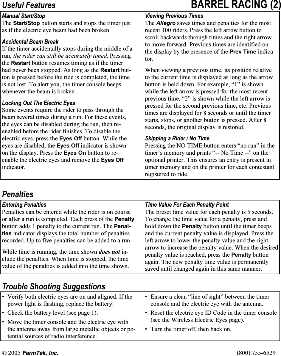 &copy; 2005 (CTO6GM+PE   (800) 755-6529 Useful Features BARREL RACING (2)Manual Start/Stop The Start/Stop button starts and stops the timer just as if the electric eye beam had been broken.  Accidental Beam Break If the timer accidentally stops during the middle of a run, the rider can still be accurately timed. Pressing the Restart button resumes timing as if the timer had never been stopped. As long as the Restart but-ton is pressed before the ride is completed, the time is not lost. To alert you, the timer console beeps whenever the beam is broken.  Locking Out The Electric Eyes Some events require the rider to pass through the beam several times during a run. For these events, the eyes can be disabled during the run, then re-enabled before the rider finishes. To disable the electric eyes, press the Eyes Off button. While the eyes are disabled, the Eyes Off indicator is shown on the display. Press the Eyes On button to re-enable the electric eyes and remove the Eyes Off indicator.  Viewing Previous Times The Allegro saves times and penalties for the most recent 100 riders. Press the left arrow button to scroll backwards through times and the right arrow to move forward. Previous times are identified on the display by the presence of the Prev Time indica-tor.  When viewing a previous time, its position relative to the current time is displayed as long as the arrow button is held down. For example, &ldquo;1&rdquo; is shown while the left arrow is pressed for the most recent previous time. &ldquo;2&rdquo; is shown while the left arrow is pressed for the second previous time, etc. Previous times are displayed for 8 seconds or until the timer starts, stops, or another button is pressed. After 8 seconds, the original display is restored.  Skipping a Rider / No Time Pressing the NO TIME button enters &ldquo;no run&rdquo; in the timer&rsquo;s memory and prints &ldquo;-- No Time --&rdquo; on the optional printer. This ensures an entry is present in timer memory and on the printer for each contestant registered to ride.  Penalties Entering Penalties Penalties can be entered while the rider is on course or after a run is completed. Each press of the Penalty button adds 1 penalty to the current run. The Penal-ties indicator displays the total number of penalties recorded. Up to five penalties can be added to a run.  While time is running, the time shown does not in-clude the penalties. When time is stopped, the time value of the penalties is added into the time shown. Time Value For Each Penalty Point The preset time value for each penalty is 5 seconds. To change the time value for a penalty, press and hold down the Penalty button until the timer beeps and the current penalty value is displayed. Press the left arrow to lower the penalty value and the right arrow to increase the penalty value. When the desired penalty value is reached, press the Penalty button again. The new penalty time value is permanently saved until changed again in this same manner.  Trouble Shooting Suggestions &bull;  Verify both electric eyes are on and aligned. If the power light is flashing, replace the battery. &bull;  Check the battery level (see page 1).  &bull;  Move the timer console and the electric eye with the antenna away from large metallic objects or po-tential sources of radio interference. &bull;  Ensure a clean &ldquo;line of sight&rdquo; between the timer console and the electric eye with the antenna. &bull;  Reset the electric eye ID Code in the timer console (see the Wireless Electric Eyes page). &bull;  Turn the timer off, then back on. 