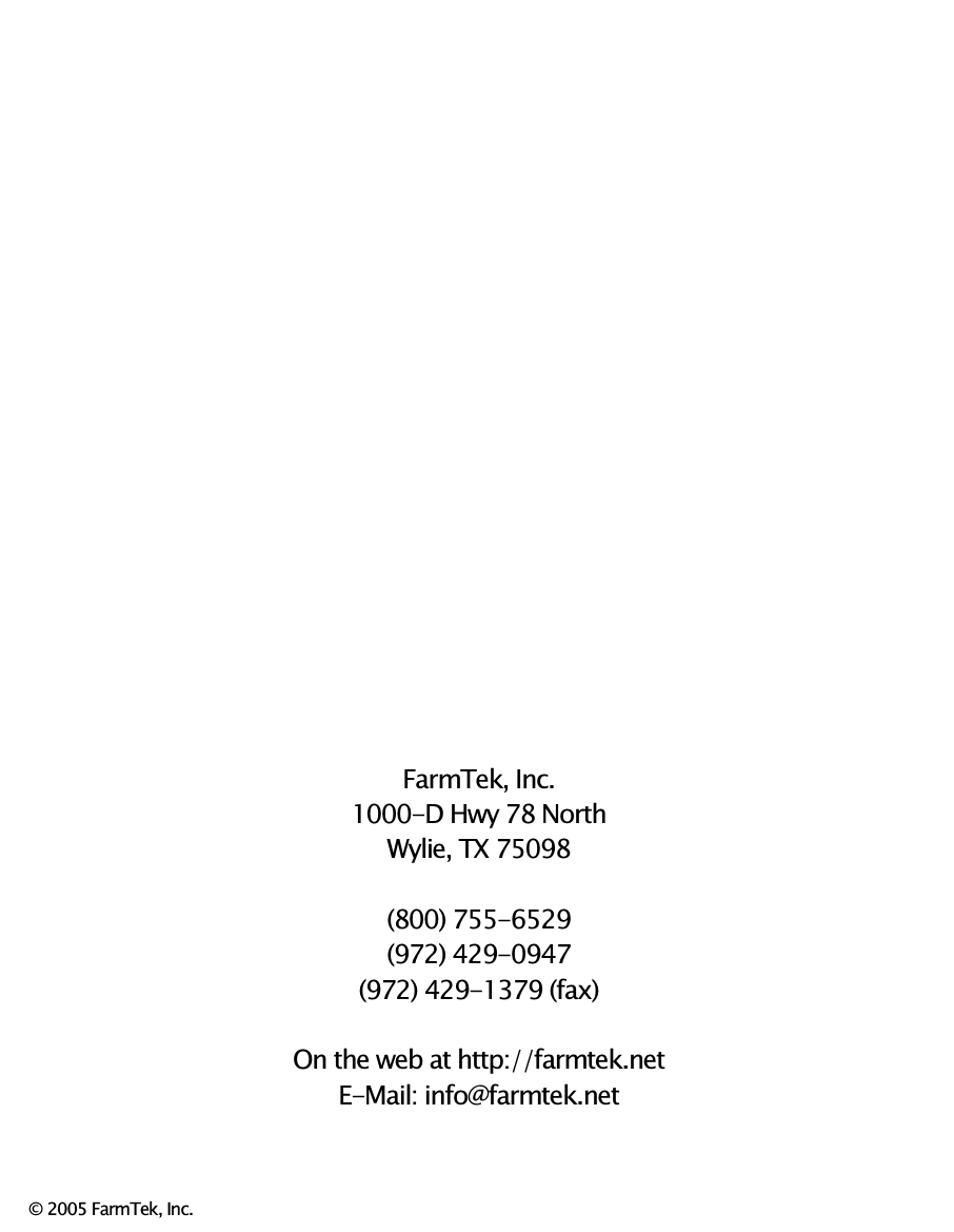                               FarmTek, Inc. 1000-D Hwy 78 North Wylie, TX 75098  (800) 755-6529 (972) 429-0947 (972) 429-1379 (fax)  On the web at http://farmtek.net E-Mail: info@farmtek.net    &copy; 2005 FarmTek, Inc. 