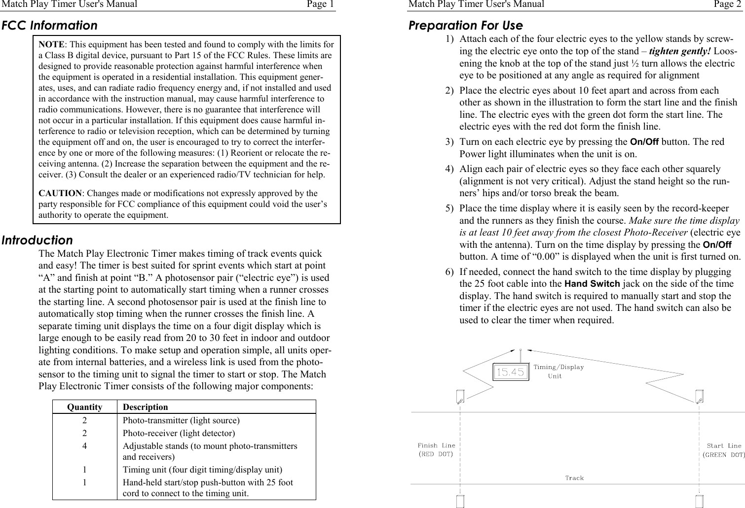 Match Play Timer User's Manual Page 1FCC InformationNOTE: This equipment has been tested and found to comply with the limits fora Class B digital device, pursuant to Part 15 of the FCC Rules. These limits aredesigned to provide reasonable protection against harmful interference whenthe equipment is operated in a residential installation. This equipment gener-ates, uses, and can radiate radio frequency energy and, if not installed and usedin accordance with the instruction manual, may cause harmful interference toradio communications. However, there is no guarantee that interference willnot occur in a particular installation. If this equipment does cause harmful in-terference to radio or television reception, which can be determined by turningthe equipment off and on, the user is encouraged to try to correct the interfer-ence by one or more of the following measures: (1) Reorient or relocate the re-ceiving antenna. (2) Increase the separation between the equipment and the re-ceiver. (3) Consult the dealer or an experienced radio/TV technician for help.CAUTION: Changes made or modifications not expressly approved by theparty responsible for FCC compliance of this equipment could void the user&rsquo;sauthority to operate the equipment.IntroductionThe Match Play Electronic Timer makes timing of track events quickand easy! The timer is best suited for sprint events which start at point&ldquo;A&rdquo; and finish at point &ldquo;B.&rdquo; A photosensor pair (&ldquo;electric eye&rdquo;) is usedat the starting point to automatically start timing when a runner crossesthe starting line. A second photosensor pair is used at the finish line toautomatically stop timing when the runner crosses the finish line. Aseparate timing unit displays the time on a four digit display which islarge enough to be easily read from 20 to 30 feet in indoor and outdoorlighting conditions. To make setup and operation simple, all units oper-ate from internal batteries, and a wireless link is used from the photo-sensor to the timing unit to signal the timer to start or stop. The MatchPlay Electronic Timer consists of the following major components:Quantity Description2 Photo-transmitter (light source)2 Photo-receiver (light detector)4 Adjustable stands (to mount photo-transmittersand receivers)1 Timing unit (four digit timing/display unit)1 Hand-held start/stop push-button with 25 footcord to connect to the timing unit.Match Play Timer User's Manual Page 2Preparation For Use1) Attach each of the four electric eyes to the yellow stands by screw-ing the electric eye onto the top of the stand &ndash; tighten gently! Loos-ening the knob at the top of the stand just &frac12; turn allows the electriceye to be positioned at any angle as required for alignment2) Place the electric eyes about 10 feet apart and across from eachother as shown in the illustration to form the start line and the finishline. The electric eyes with the green dot form the start line. Theelectric eyes with the red dot form the finish line.3) Turn on each electric eye by pressing the On/Off button. The redPower light illuminates when the unit is on.4) Align each pair of electric eyes so they face each other squarely(alignment is not very critical). Adjust the stand height so the run-ners&rsquo; hips and/or torso break the beam.5) Place the time display where it is easily seen by the record-keeperand the runners as they finish the course. Make sure the time displayis at least 10 feet away from the closest Photo-Receiver (electric eyewith the antenna). Turn on the time display by pressing the On/Offbutton. A time of &ldquo;0.00&rdquo; is displayed when the unit is first turned on.6) If needed, connect the hand switch to the time display by pluggingthe 25 foot cable into the Hand Switch jack on the side of the timedisplay. The hand switch is required to manually start and stop thetimer if the electric eyes are not used. The hand switch can also beused to clear the timer when required.