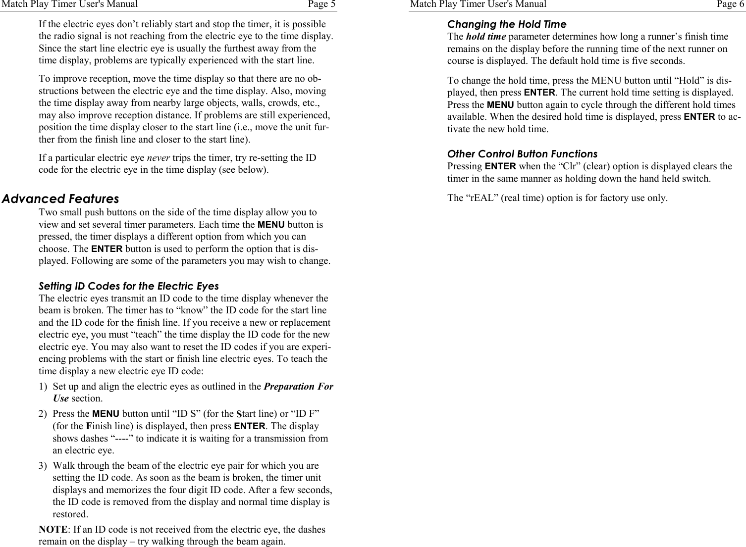 Match Play Timer User's Manual Page 5If the electric eyes don&rsquo;t reliably start and stop the timer, it is possiblethe radio signal is not reaching from the electric eye to the time display.Since the start line electric eye is usually the furthest away from thetime display, problems are typically experienced with the start line.To improve reception, move the time display so that there are no ob-structions between the electric eye and the time display. Also, movingthe time display away from nearby large objects, walls, crowds, etc.,may also improve reception distance. If problems are still experienced,position the time display closer to the start line (i.e., move the unit fur-ther from the finish line and closer to the start line).If a particular electric eye never trips the timer, try re-setting the IDcode for the electric eye in the time display (see below).Advanced FeaturesTwo small push buttons on the side of the time display allow you toview and set several timer parameters. Each time the MENU button ispressed, the timer displays a different option from which you canchoose. The ENTER button is used to perform the option that is dis-played. Following are some of the parameters you may wish to change.Setting ID Codes for the Electric EyesThe electric eyes transmit an ID code to the time display whenever thebeam is broken. The timer has to &ldquo;know&rdquo; the ID code for the start lineand the ID code for the finish line. If you receive a new or replacementelectric eye, you must &ldquo;teach&rdquo; the time display the ID code for the newelectric eye. You may also want to reset the ID codes if you are experi-encing problems with the start or finish line electric eyes. To teach thetime display a new electric eye ID code:1) Set up and align the electric eyes as outlined in the Preparation ForUse section.2) Press the MENU button until &ldquo;ID S&rdquo; (for the Start line) or &ldquo;ID F&rdquo;(for the Finish line) is displayed, then press ENTER. The displayshows dashes &ldquo;----&rdquo; to indicate it is waiting for a transmission froman electric eye.3) Walk through the beam of the electric eye pair for which you aresetting the ID code. As soon as the beam is broken, the timer unitdisplays and memorizes the four digit ID code. After a few seconds,the ID code is removed from the display and normal time display isrestored.NOTE: If an ID code is not received from the electric eye, the dashesremain on the display &ndash; try walking through the beam again.Match Play Timer User's Manual Page 6Changing the Hold TimeThe hold time parameter determines how long a runner&rsquo;s finish timeremains on the display before the running time of the next runner oncourse is displayed. The default hold time is five seconds.To change the hold time, press the MENU button until &ldquo;Hold&rdquo; is dis-played, then press ENTER. The current hold time setting is displayed.Press the MENU button again to cycle through the different hold timesavailable. When the desired hold time is displayed, press ENTER to ac-tivate the new hold time.Other Control Button FunctionsPressing ENTER when the &ldquo;Clr&rdquo; (clear) option is displayed clears thetimer in the same manner as holding down the hand held switch.The &ldquo;rEAL&rdquo; (real time) option is for factory use only.